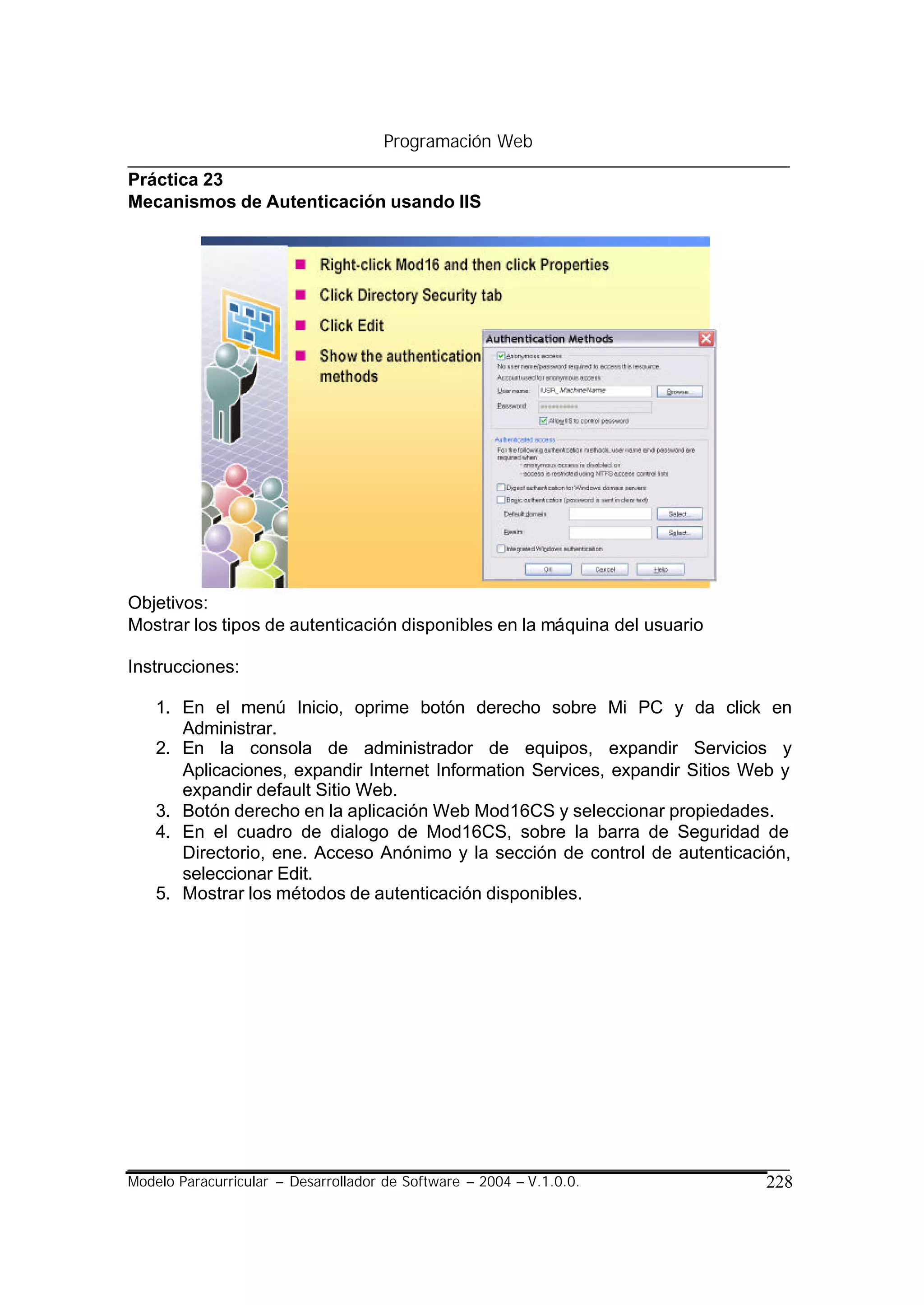 Programación Web

Práctica 23
Mecanismos de Autenticación usando IIS




Objetivos:
Mostrar los tipos de autenticación disponibles en la máquina del usuario

Instrucciones:

    1. En el menú Inicio, oprime botón derecho sobre Mi PC y da click en
       Administrar.
    2. En la consola de administrador de equipos, expandir Servicios y
       Aplicaciones, expandir Internet Information Services, expandir Sitios Web y
       expandir default Sitio Web.
    3. Botón derecho en la aplicación Web Mod16CS y seleccionar propiedades.
    4. En el cuadro de dialogo de Mod16CS, sobre la barra de Seguridad de
       Directorio, ene. Acceso Anónimo y la sección de control de autenticación,
       seleccionar Edit.
    5. Mostrar los métodos de autenticación disponibles.




Modelo Paracurricular – Desarrollador de Software – 2004 – V.1.0.0.           228
 
