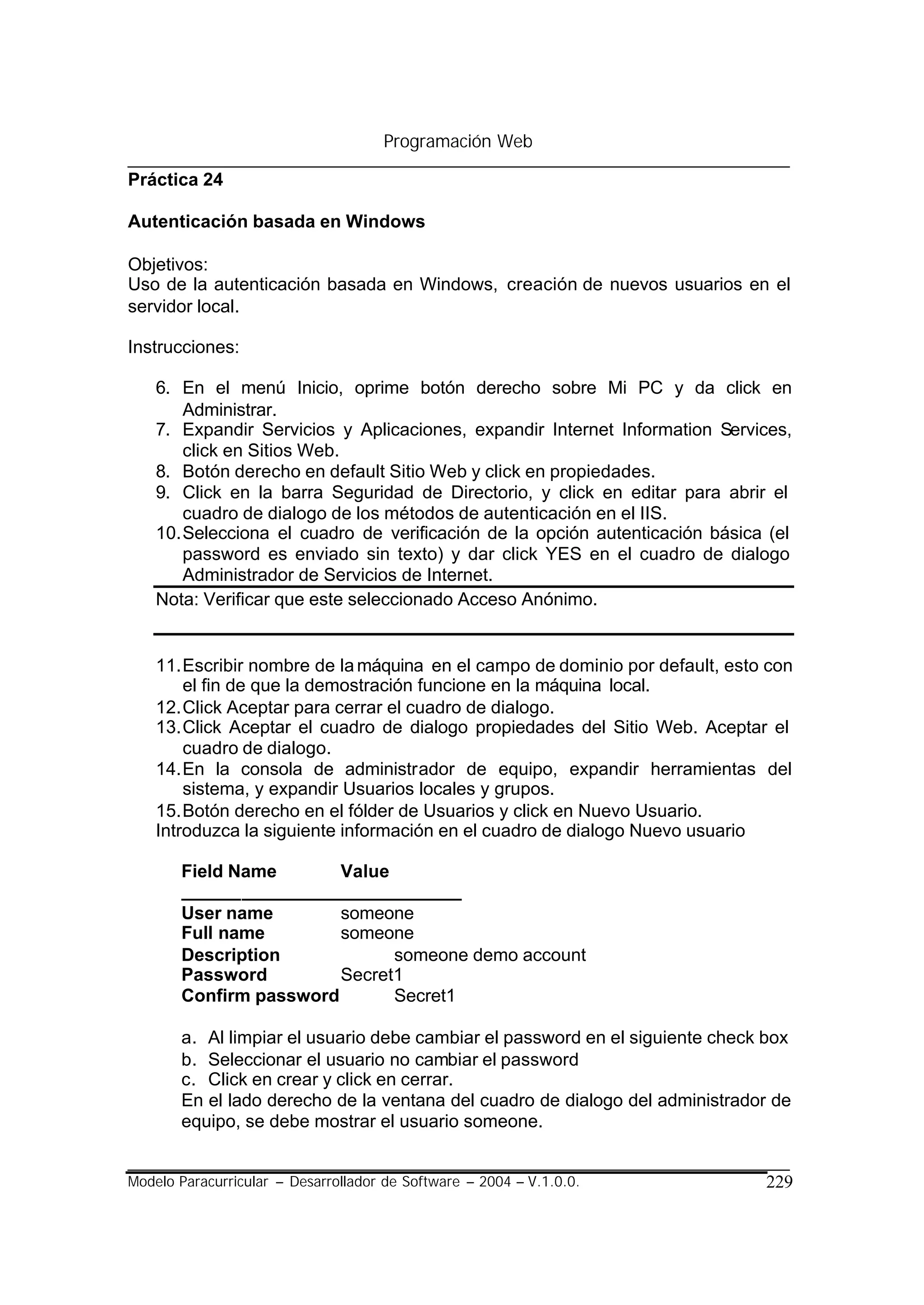 Programación Web

Práctica 24

Autenticación basada en Windows

Objetivos:
Uso de la autenticación basada en Windows, creación de nuevos usuarios en el
servidor local.

Instrucciones:

    6. En el menú Inicio, oprime botón derecho sobre Mi PC y da click en
        Administrar.
    7. Expandir Servicios y Aplicaciones, expandir Internet Information Services,
        click en Sitios Web.
    8. Botón derecho en default Sitio Web y click en propiedades.
    9. Click en la barra Seguridad de Directorio, y click en editar para abrir el
        cuadro de dialogo de los métodos de autenticación en el IIS.
    10. Selecciona el cuadro de verificación de la opción autenticación básica (el
        password es enviado sin texto) y dar click YES en el cuadro de dialogo
        Administrador de Servicios de Internet.
    Nota: Verificar que este seleccionado Acceso Anónimo.


    11. Escribir nombre de la máquina en el campo de dominio por default, esto con
        el fin de que la demostración funcione en la máquina local.
    12. Click Aceptar para cerrar el cuadro de dialogo.
    13. Click Aceptar el cuadro de dialogo propiedades del Sitio Web. Aceptar el
        cuadro de dialogo.
    14. En la consola de administrador de equipo, expandir herramientas del
        sistema, y expandir Usuarios locales y grupos.
    15. Botón derecho en el fólder de Usuarios y click en Nuevo Usuario.
    Introduzca la siguiente información en el cuadro de dialogo Nuevo usuario

       Field Name       Value
       ____________________________
       User name        someone
       Full name        someone
       Description            someone demo account
       Password         Secret1
       Confirm password       Secret1

       a. Al limpiar el usuario debe cambiar el password en el siguiente check box
       b. Seleccionar el usuario no cambiar el password
       c. Click en crear y click en cerrar.
       En el lado derecho de la ventana del cuadro de dialogo del administrador de
       equipo, se debe mostrar el usuario someone.


Modelo Paracurricular – Desarrollador de Software – 2004 – V.1.0.0.           229
 