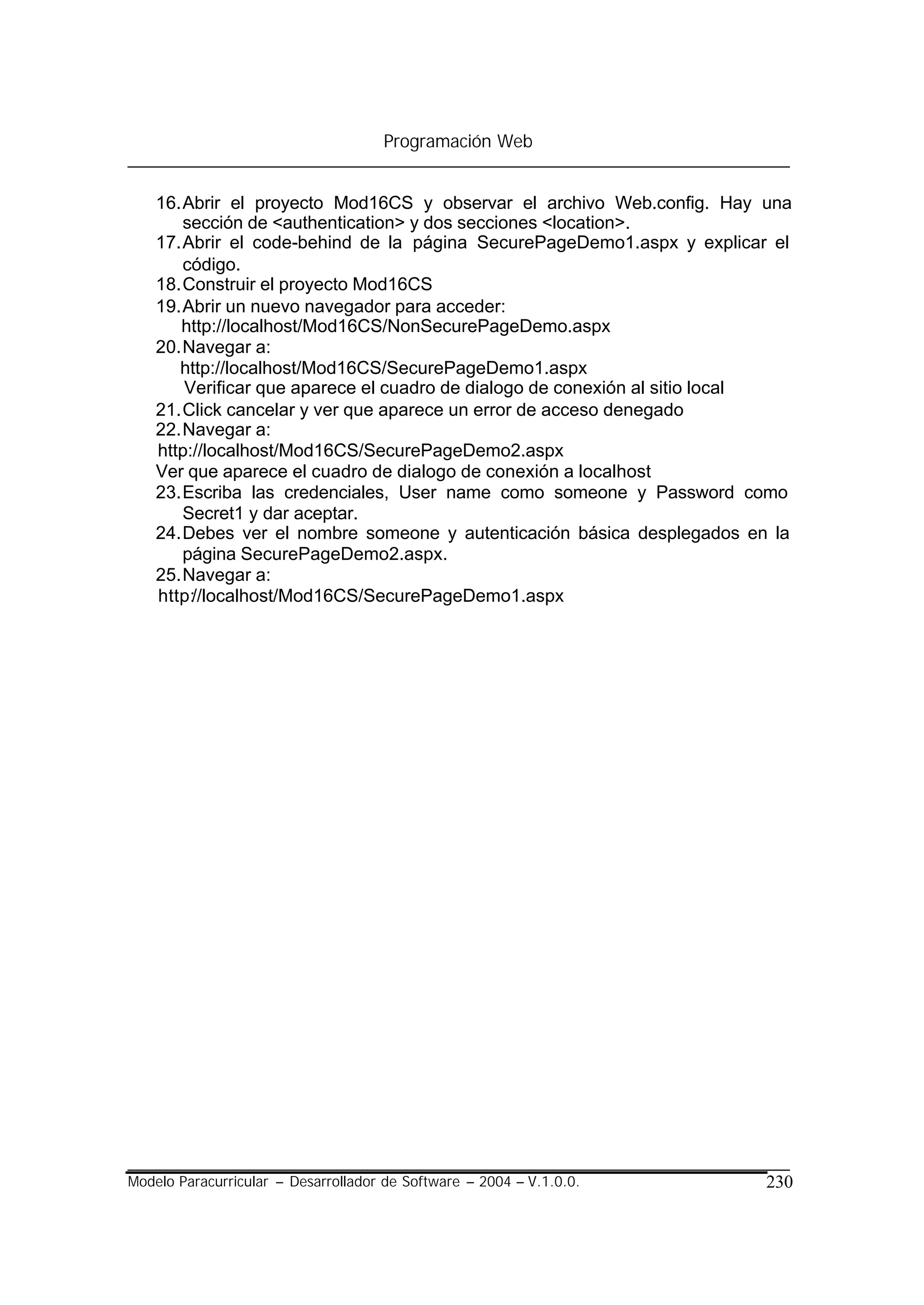 Programación Web


    16. Abrir el proyecto Mod16CS y observar el archivo Web.config. Hay una
        sección de <authentication> y dos secciones <location>.
    17. Abrir el code-behind de la página SecurePageDemo1.aspx y explicar el
        código.
    18. Construir el proyecto Mod16CS
    19. Abrir un nuevo navegador para acceder:
       http://localhost/Mod16CS/NonSecurePageDemo.aspx
    20. Navegar a:
       http://localhost/Mod16CS/SecurePageDemo1.aspx
        Verificar que aparece el cuadro de dialogo de conexión al sitio local
    21. Click cancelar y ver que aparece un error de acceso denegado
    22. Navegar a:
    http://localhost/Mod16CS/SecurePageDemo2.aspx
    Ver que aparece el cuadro de dialogo de conexión a localhost
    23. Escriba las credenciales, User name como someone y Password como
        Secret1 y dar aceptar.
    24. Debes ver el nombre someone y autenticación básica desplegados en la
        página SecurePageDemo2.aspx.
    25. Navegar a:
    http://localhost/Mod16CS/SecurePageDemo1.aspx




Modelo Paracurricular – Desarrollador de Software – 2004 – V.1.0.0.       230
 