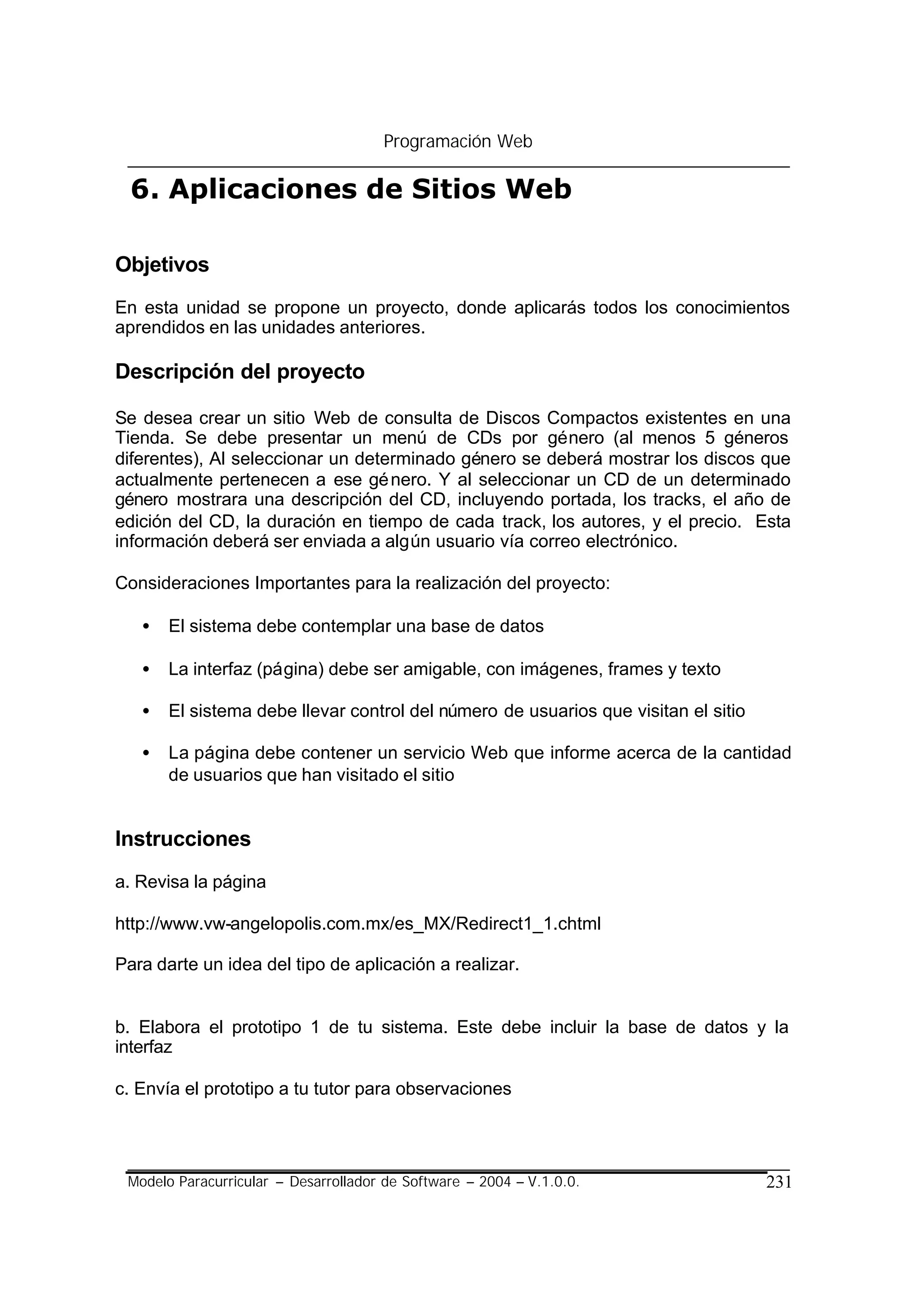 Programación Web

 6. Aplicaciones de Sitios Web

Objetivos
En esta unidad se propone un proyecto, donde aplicarás todos los conocimientos
aprendidos en las unidades anteriores.

Descripción del proyecto

Se desea crear un sitio Web de consulta de Discos Compactos existentes en una
Tienda. Se debe presentar un menú de CDs por género (al menos 5 géneros
diferentes), Al seleccionar un determinado género se deberá mostrar los discos que
actualmente pertenecen a ese gé nero. Y al seleccionar un CD de un determinado
género mostrara una descripción del CD, incluyendo portada, los tracks, el año de
edición del CD, la duración en tiempo de cada track, los autores, y el precio. Esta
información deberá ser enviada a algún usuario vía correo electrónico.

Consideraciones Importantes para la realización del proyecto:

   •   El sistema debe contemplar una base de datos

   •   La interfaz (página) debe ser amigable, con imágenes, frames y texto

   •   El sistema debe llevar control del número de usuarios que visitan el sitio

   •   La página debe contener un servicio Web que informe acerca de la cantidad
       de usuarios que han visitado el sitio


Instrucciones
a. Revisa la página

http://www.vw-angelopolis.com.mx/es_MX/Redirect1_1.chtml

Para darte un idea del tipo de aplicación a realizar.


b. Elabora el prototipo 1 de tu sistema. Este debe incluir la base de datos y la
interfaz

c. Envía el prototipo a tu tutor para observaciones




 Modelo Paracurricular – Desarrollador de Software – 2004 – V.1.0.0.                231
 