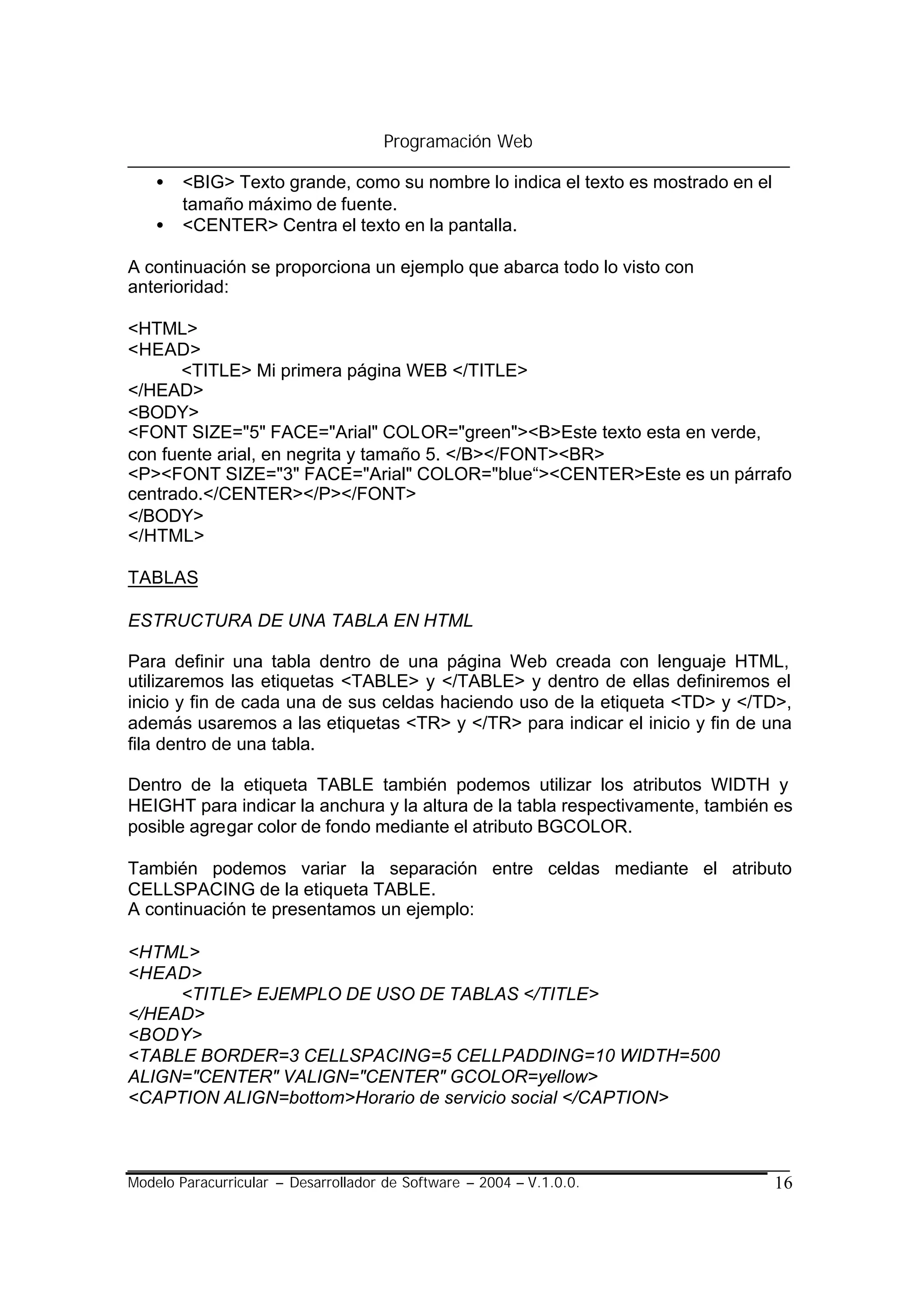 Programación Web

    •   <BIG> Texto grande, como su nombre lo indica el texto es mostrado en el
        tamaño máximo de fuente.
    •   <CENTER> Centra el texto en la pantalla.

A continuación se proporciona un ejemplo que abarca todo lo visto con
anterioridad:

<HTML>
<HEAD>
      <TITLE> Mi primera página WEB </TITLE>
</HEAD>
<BODY>
<FONT SIZE="5" FACE="Arial" COLOR="green"><B>Este texto esta en verde,
con fuente arial, en negrita y tamaño 5. </B></FONT><BR>
<P><FONT SIZE="3" FACE="Arial" COLOR="blue“><CENTER>Este es un párrafo
centrado.</CENTER></P></FONT>
</BODY>
</HTML>

TABLAS

ESTRUCTURA DE UNA TABLA EN HTML

Para definir una tabla dentro de una página Web creada con lenguaje HTML,
utilizaremos las etiquetas <TABLE> y </TABLE> y dentro de ellas definiremos el
inicio y fin de cada una de sus celdas haciendo uso de la etiqueta <TD> y </TD>,
además usaremos a las etiquetas <TR> y </TR> para indicar el inicio y fin de una
fila dentro de una tabla.

Dentro de la etiqueta TABLE también podemos utilizar los atributos WIDTH y
HEIGHT para indicar la anchura y la altura de la tabla respectivamente, también es
posible agregar color de fondo mediante el atributo BGCOLOR.

También podemos variar la separación entre celdas mediante el atributo
CELLSPACING de la etiqueta TABLE.
A continuación te presentamos un ejemplo:

<HTML>
<HEAD>
     <TITLE> EJEMPLO DE USO DE TABLAS </TITLE>
</HEAD>
<BODY>
<TABLE BORDER=3 CELLSPACING=5 CELLPADDING=10 WIDTH=500
ALIGN="CENTER" VALIGN="CENTER" GCOLOR=yellow>
<CAPTION ALIGN=bottom>Horario de servicio social </CAPTION>



Modelo Paracurricular – Desarrollador de Software – 2004 – V.1.0.0.               16
 