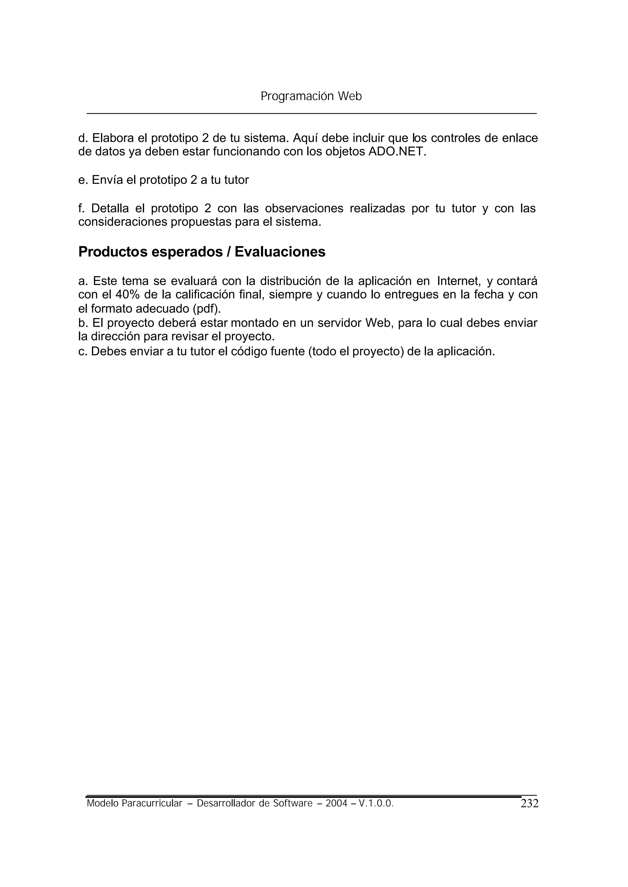 Programación Web


d. Elabora el prototipo 2 de tu sistema. Aquí debe incluir que los controles de enlace
de datos ya deben estar funcionando con los objetos ADO.NET.

e. Envía el prototipo 2 a tu tutor

f. Detalla el prototipo 2 con las observaciones realizadas por tu tutor y con las
consideraciones propuestas para el sistema.

Productos esperados / Evaluaciones
a. Este tema se evaluará con la distribución de la aplicación en Internet, y contará
con el 40% de la calificación final, siempre y cuando lo entregues en la fecha y con
el formato adecuado (pdf).
b. El proyecto deberá estar montado en un servidor Web, para lo cual debes enviar
la dirección para revisar el proyecto.
c. Debes enviar a tu tutor el código fuente (todo el proyecto) de la aplicación.




 Modelo Paracurricular – Desarrollador de Software – 2004 – V.1.0.0.              232
 