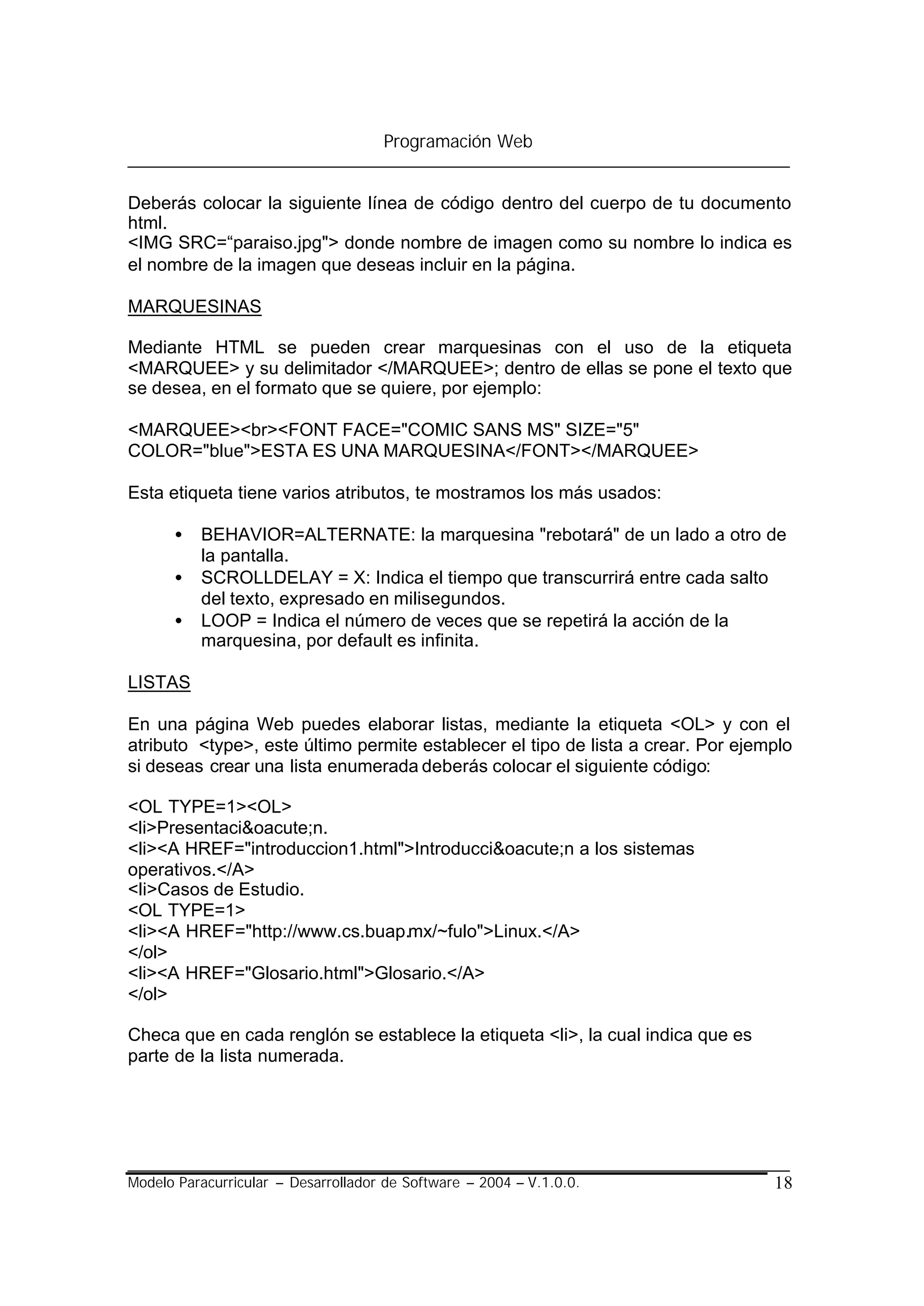 Programación Web


Deberás colocar la siguiente línea de código dentro del cuerpo de tu documento
html.
<IMG SRC=“paraiso.jpg"> donde nombre de imagen como su nombre lo indica es
el nombre de la imagen que deseas incluir en la página.

MARQUESINAS

Mediante HTML se pueden crear marquesinas con el uso de la etiqueta
<MARQUEE> y su delimitador </MARQUEE>; dentro de ellas se pone el texto que
se desea, en el formato que se quiere, por ejemplo:

<MARQUEE><br><FONT FACE="COMIC SANS MS" SIZE="5"
COLOR="blue">ESTA ES UNA MARQUESINA</FONT></MARQUEE>

Esta etiqueta tiene varios atributos, te mostramos los más usados:

      •   BEHAVIOR=ALTERNATE: la marquesina "rebotará" de un lado a otro de
          la pantalla.
      •   SCROLLDELAY = X: Indica el tiempo que transcurrirá entre cada salto
          del texto, expresado en milisegundos.
      •   LOOP = Indica el número de veces que se repetirá la acción de la
          marquesina, por default es infinita.

LISTAS

En una página Web puedes elaborar listas, mediante la etiqueta <OL> y con el
atributo <type>, este último permite establecer el tipo de lista a crear. Por ejemplo
si deseas crear una lista enumerada deberás colocar el siguiente código:

<OL TYPE=1><OL>
<li>Presentaci&oacute;n.
<li><A HREF="introduccion1.html">Introducci&oacute;n a los sistemas
operativos.</A>
<li>Casos de Estudio.
<OL TYPE=1>
<li><A HREF="http://www.cs.buap.mx/~fulo">Linux.</A>
</ol>
<li><A HREF="Glosario.html">Glosario.</A>
</ol>

Checa que en cada renglón se establece la etiqueta <li>, la cual indica que es
parte de la lista numerada.




Modelo Paracurricular – Desarrollador de Software – 2004 – V.1.0.0.               18
 