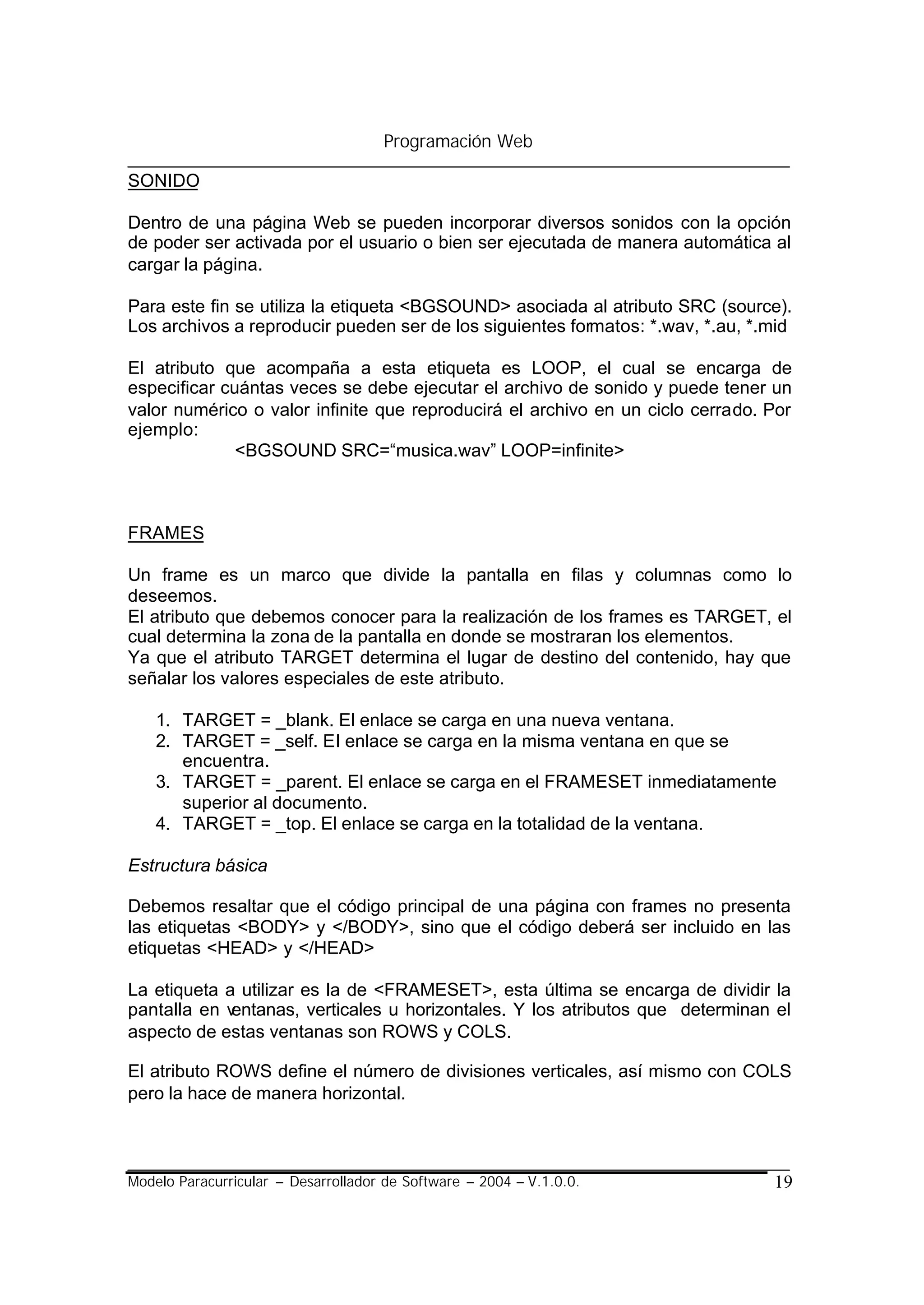 Programación Web

SONIDO

Dentro de una página Web se pueden incorporar diversos sonidos con la opción
de poder ser activada por el usuario o bien ser ejecutada de manera automática al
cargar la página.

Para este fin se utiliza la etiqueta <BGSOUND> asociada al atributo SRC (source).
Los archivos a reproducir pueden ser de los siguientes formatos: *.wav, *.au, *.mid

El atributo que acompaña a esta etiqueta es LOOP, el cual se encarga de
especificar cuántas veces se debe ejecutar el archivo de sonido y puede tener un
valor numérico o valor infinite que reproducirá el archivo en un ciclo cerrado. Por
ejemplo:
              <BGSOUND SRC=“musica.wav” LOOP=infinite>



FRAMES

Un frame es un marco que divide la pantalla en filas y columnas como lo
deseemos.
El atributo que debemos conocer para la realización de los frames es TARGET, el
cual determina la zona de la pantalla en donde se mostraran los elementos.
Ya que el atributo TARGET determina el lugar de destino del contenido, hay que
señalar los valores especiales de este atributo.

    1. TARGET = _blank. El enlace se carga en una nueva ventana.
    2. TARGET = _self. El enlace se carga en la misma ventana en que se
       encuentra.
    3. TARGET = _parent. El enlace se carga en el FRAMESET inmediatamente
       superior al documento.
    4. TARGET = _top. El enlace se carga en la totalidad de la ventana.

Estructura básica

Debemos resaltar que el código principal de una página con frames no presenta
las etiquetas <BODY> y </BODY>, sino que el código deberá ser incluido en las
etiquetas <HEAD> y </HEAD>

La etiqueta a utilizar es la de <FRAMESET>, esta última se encarga de dividir la
pantalla en ventanas, verticales u horizontales. Y los atributos que determinan el
aspecto de estas ventanas son ROWS y COLS.

El atributo ROWS define el número de divisiones verticales, así mismo con COLS
pero la hace de manera horizontal.



Modelo Paracurricular – Desarrollador de Software – 2004 – V.1.0.0.             19
 