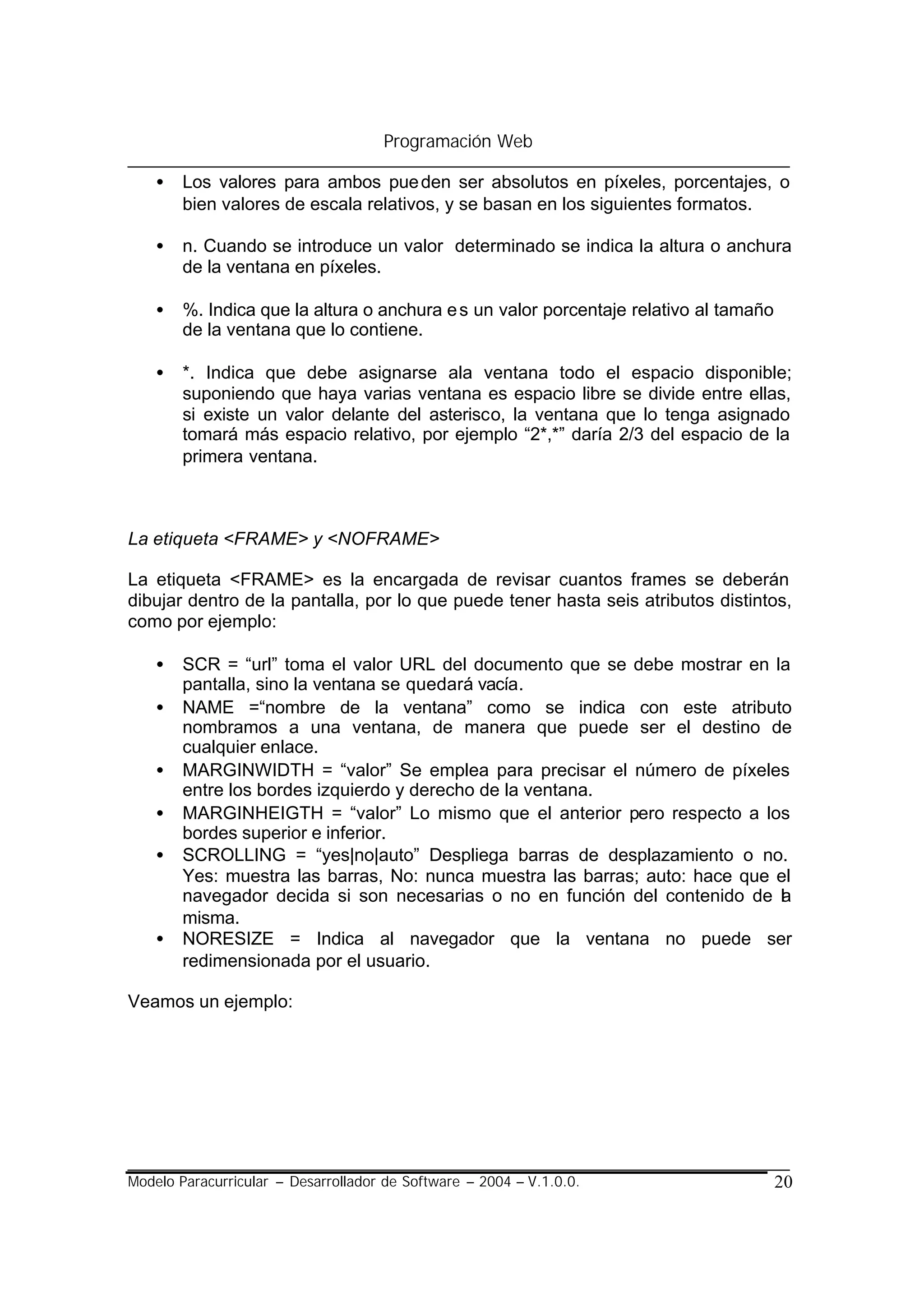 Programación Web

    •   Los valores para ambos pue den ser absolutos en píxeles, porcentajes, o
        bien valores de escala relativos, y se basan en los siguientes formatos.

    •   n. Cuando se introduce un valor determinado se indica la altura o anchura
        de la ventana en píxeles.

    •   %. Indica que la altura o anchura e s un valor porcentaje relativo al tamaño
        de la ventana que lo contiene.

    •   *. Indica que debe asignarse ala ventana todo el espacio disponible;
        suponiendo que haya varias ventana es espacio libre se divide entre ellas,
        si existe un valor delante del asterisco, la ventana que lo tenga asignado
        tomará más espacio relativo, por ejemplo “2*,*” daría 2/3 del espacio de la
        primera ventana.



La etiqueta <FRAME> y <NOFRAME>

La etiqueta <FRAME> es la encargada de revisar cuantos frames se deberán
dibujar dentro de la pantalla, por lo que puede tener hasta seis atributos distintos,
como por ejemplo:

    •   SCR = “url” toma el valor URL del documento que se debe mostrar en la
        pantalla, sino la ventana se quedará vacía.
    •   NAME =“nombre de la ventana” como se indica con este atributo
        nombramos a una ventana, de manera que puede ser el destino de
        cualquier enlace.
    •   MARGINWIDTH = “valor” Se emplea para precisar el número de píxeles
        entre los bordes izquierdo y derecho de la ventana.
    •   MARGINHEIGTH = “valor” Lo mismo que el anterior pero respecto a los
        bordes superior e inferior.
    •   SCROLLING = “yes|no|auto” Despliega barras de desplazamiento o no.
        Yes: muestra las barras, No: nunca muestra las barras; auto: hace que el
        navegador decida si son necesarias o no en función del contenido de la
        misma.
    •   NORESIZE = Indica al navegador que la ventana no puede ser
        redimensionada por el usuario.

Veamos un ejemplo:




Modelo Paracurricular – Desarrollador de Software – 2004 – V.1.0.0.                    20
 
