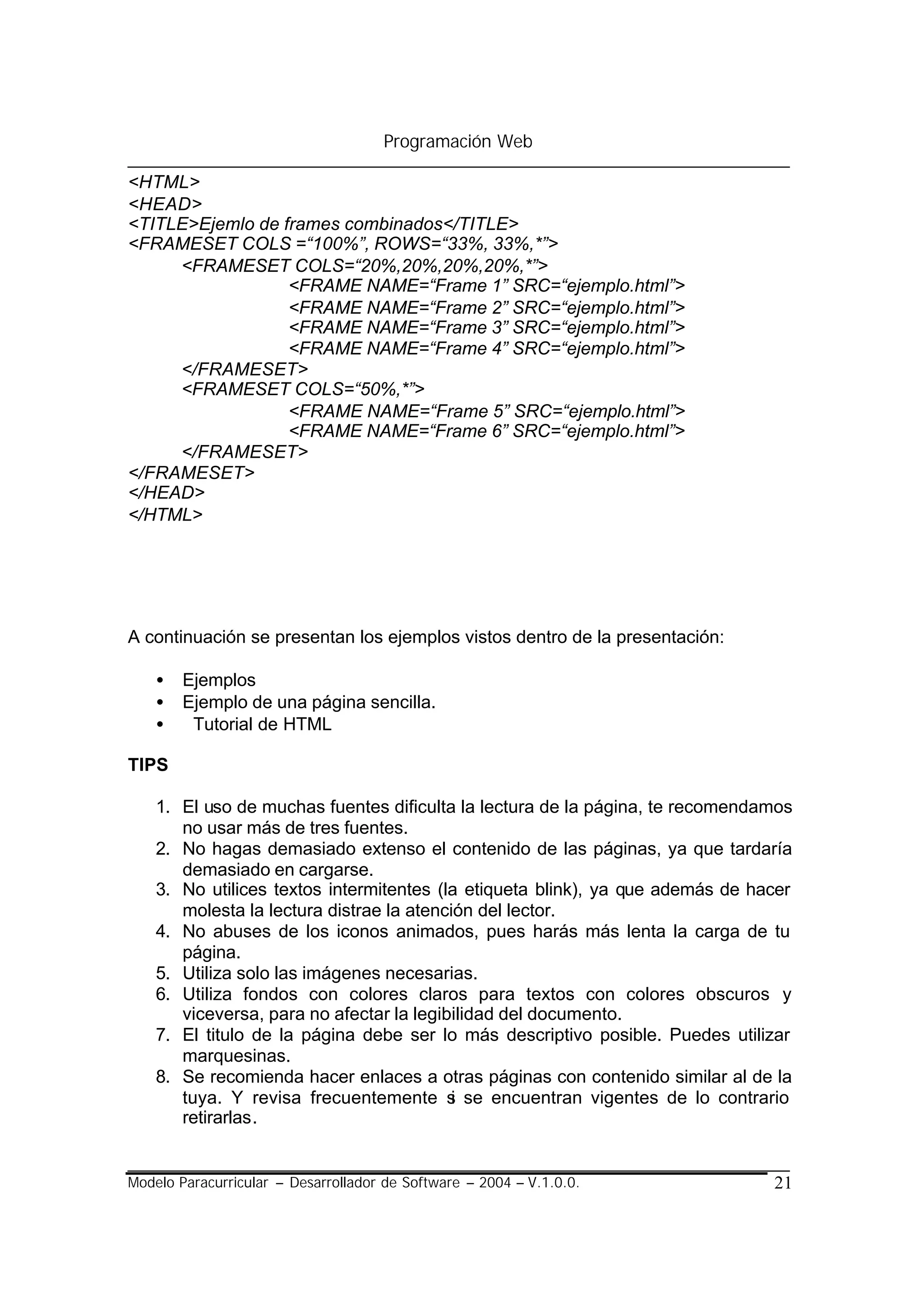 Programación Web

<HTML>
<HEAD>
<TITLE>Ejemlo de frames combinados</TITLE>
<FRAMESET COLS =“100%”, ROWS=“33%, 33%,*”>
     <FRAMESET COLS=“20%,20%,20%,20%,*”>
                  <FRAME NAME=“Frame 1” SRC=“ejemplo.html”>
                  <FRAME NAME=“Frame 2” SRC=“ejemplo.html”>
                  <FRAME NAME=“Frame 3” SRC=“ejemplo.html”>
                  <FRAME NAME=“Frame 4” SRC=“ejemplo.html”>
     </FRAMESET>
     <FRAMESET COLS=“50%,*”>
                  <FRAME NAME=“Frame 5” SRC=“ejemplo.html”>
                  <FRAME NAME=“Frame 6” SRC=“ejemplo.html”>
     </FRAMESET>
</FRAMESET>
</HEAD>
</HTML>




A continuación se presentan los ejemplos vistos dentro de la presentación:

    •   Ejemplos
    •   Ejemplo de una página sencilla.
    •    Tutorial de HTML

TIPS

    1. El uso de muchas fuentes dificulta la lectura de la página, te recomendamos
       no usar más de tres fuentes.
    2. No hagas demasiado extenso el contenido de las páginas, ya que tardaría
       demasiado en cargarse.
    3. No utilices textos intermitentes (la etiqueta blink), ya que además de hacer
       molesta la lectura distrae la atención del lector.
    4. No abuses de los iconos animados, pues harás más lenta la carga de tu
       página.
    5. Utiliza solo las imágenes necesarias.
    6. Utiliza fondos con colores claros para textos con colores obscuros y
       viceversa, para no afectar la legibilidad del documento.
    7. El titulo de la página debe ser lo más descriptivo posible. Puedes utilizar
       marquesinas.
    8. Se recomienda hacer enlaces a otras páginas con contenido similar al de la
       tuya. Y revisa frecuentemente s se encuentran vigentes de lo contrario
                                           i
       retirarlas.


Modelo Paracurricular – Desarrollador de Software – 2004 – V.1.0.0.             21
 
