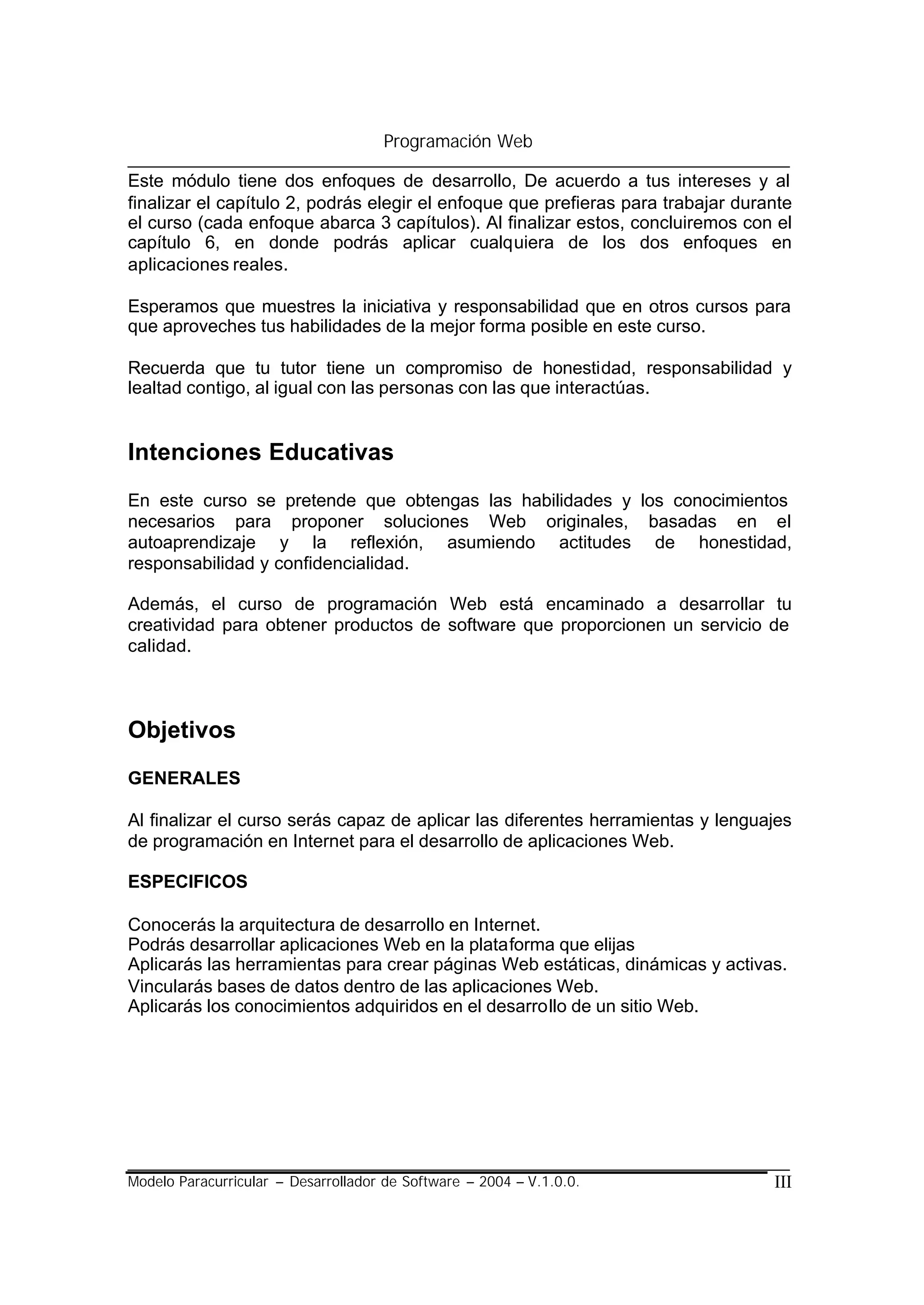 Programación Web

Este módulo tiene dos enfoques de desarrollo, De acuerdo a tus intereses y al
finalizar el capítulo 2, podrás elegir el enfoque que prefieras para trabajar durante
el curso (cada enfoque abarca 3 capítulos). Al finalizar estos, concluiremos con el
capítulo 6, en donde podrás aplicar cualquiera de los dos enfoques en
aplicaciones reales.

Esperamos que muestres la iniciativa y responsabilidad que en otros cursos para
que aproveches tus habilidades de la mejor forma posible en este curso.

Recuerda que tu tutor tiene un compromiso de honestidad, responsabilidad y
lealtad contigo, al igual con las personas con las que interactúas.


Intenciones Educativas
En este curso se pretende que obtengas las habilidades y los conocimientos
necesarios para proponer soluciones Web originales, basadas en el
autoaprendizaje y la reflexión, asumiendo actitudes de honestidad,
responsabilidad y confidencialidad.

Además, el curso de programación Web está encaminado a desarrollar tu
creatividad para obtener productos de software que proporcionen un servicio de
calidad.



Objetivos
GENERALES

Al finalizar el curso serás capaz de aplicar las diferentes herramientas y lenguajes
de programación en Internet para el desarrollo de aplicaciones Web.

ESPECIFICOS

Conocerás la arquitectura de desarrollo en Internet.
Podrás desarrollar aplicaciones Web en la plataforma que elijas
Aplicarás las herramientas para crear páginas Web estáticas, dinámicas y activas.
Vincularás bases de datos dentro de las aplicaciones Web.
Aplicarás los conocimientos adquiridos en el desarrollo de un sitio Web.




Modelo Paracurricular – Desarrollador de Software – 2004 – V.1.0.0.               III
 