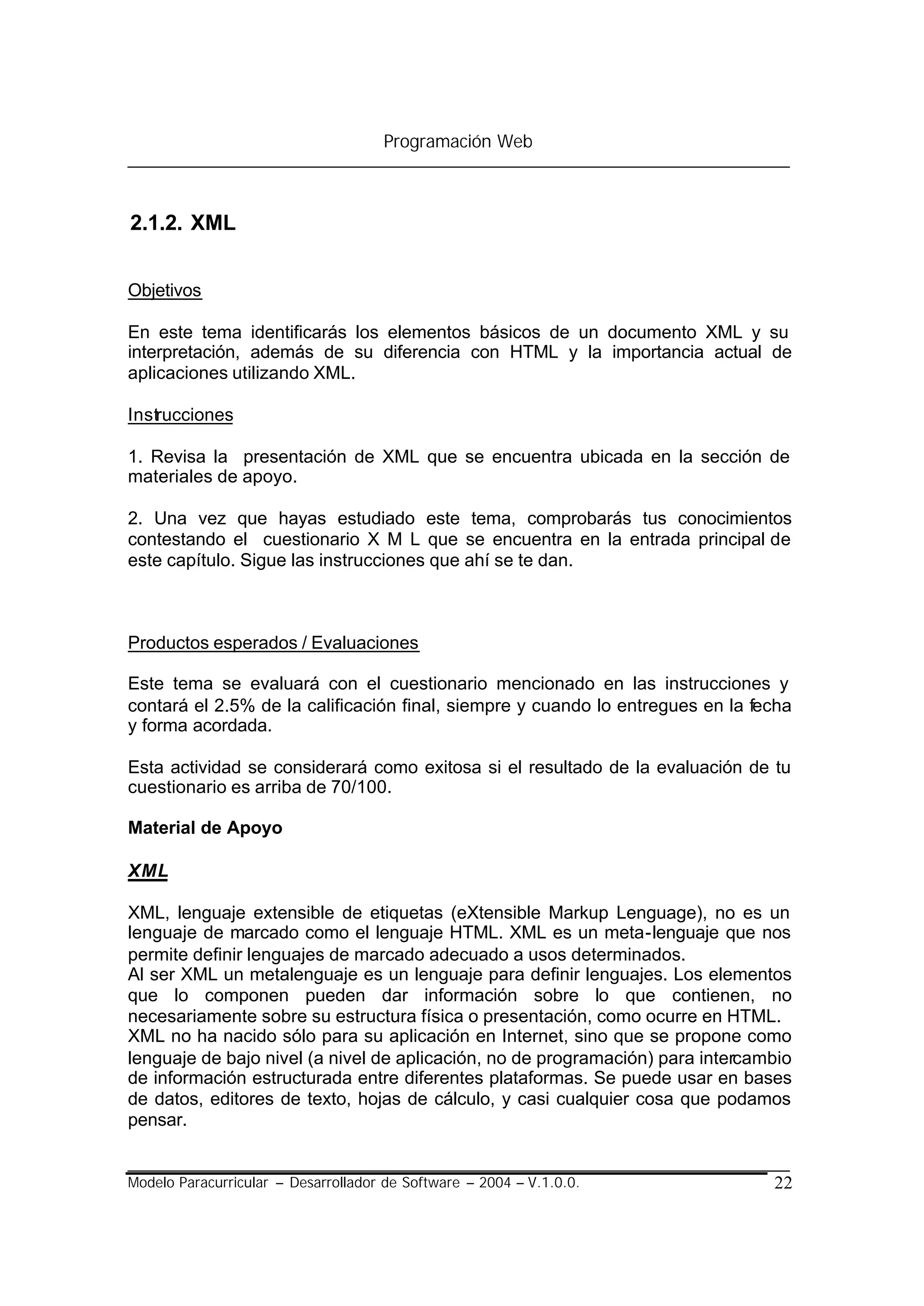 Programación Web



2.1.2. XML


Objetivos

En este tema identificarás los elementos básicos de un documento XML y su
interpretación, además de su diferencia con HTML y la importancia actual de
aplicaciones utilizando XML.

Instrucciones

1. Revisa la presentación de XML que se encuentra ubicada en la sección de
materiales de apoyo.

2. Una vez que hayas estudiado este tema, comprobarás tus conocimientos
contestando el cuestionario X M L que se encuentra en la entrada principal de
este capítulo. Sigue las instrucciones que ahí se te dan.



Productos esperados / Evaluaciones

Este tema se evaluará con el cuestionario mencionado en las instrucciones y
contará el 2.5% de la calificación final, siempre y cuando lo entregues en la fecha
y forma acordada.

Esta actividad se considerará como exitosa si el resultado de la evaluación de tu
cuestionario es arriba de 70/100.

Material de Apoyo

XML

XML, lenguaje extensible de etiquetas (eXtensible Markup Lenguage), no es un
lenguaje de marcado como el lenguaje HTML. XML es un meta-lenguaje que nos
permite definir lenguajes de marcado adecuado a usos determinados.
Al ser XML un metalenguaje es un lenguaje para definir lenguajes. Los elementos
que lo componen pueden dar información sobre lo que contienen, no
necesariamente sobre su estructura física o presentación, como ocurre en HTML.
XML no ha nacido sólo para su aplicación en Internet, sino que se propone como
lenguaje de bajo nivel (a nivel de aplicación, no de programación) para intercambio
de información estructurada entre diferentes plataformas. Se puede usar en bases
de datos, editores de texto, hojas de cálculo, y casi cualquier cosa que podamos
pensar.


Modelo Paracurricular – Desarrollador de Software – 2004 – V.1.0.0.             22
 