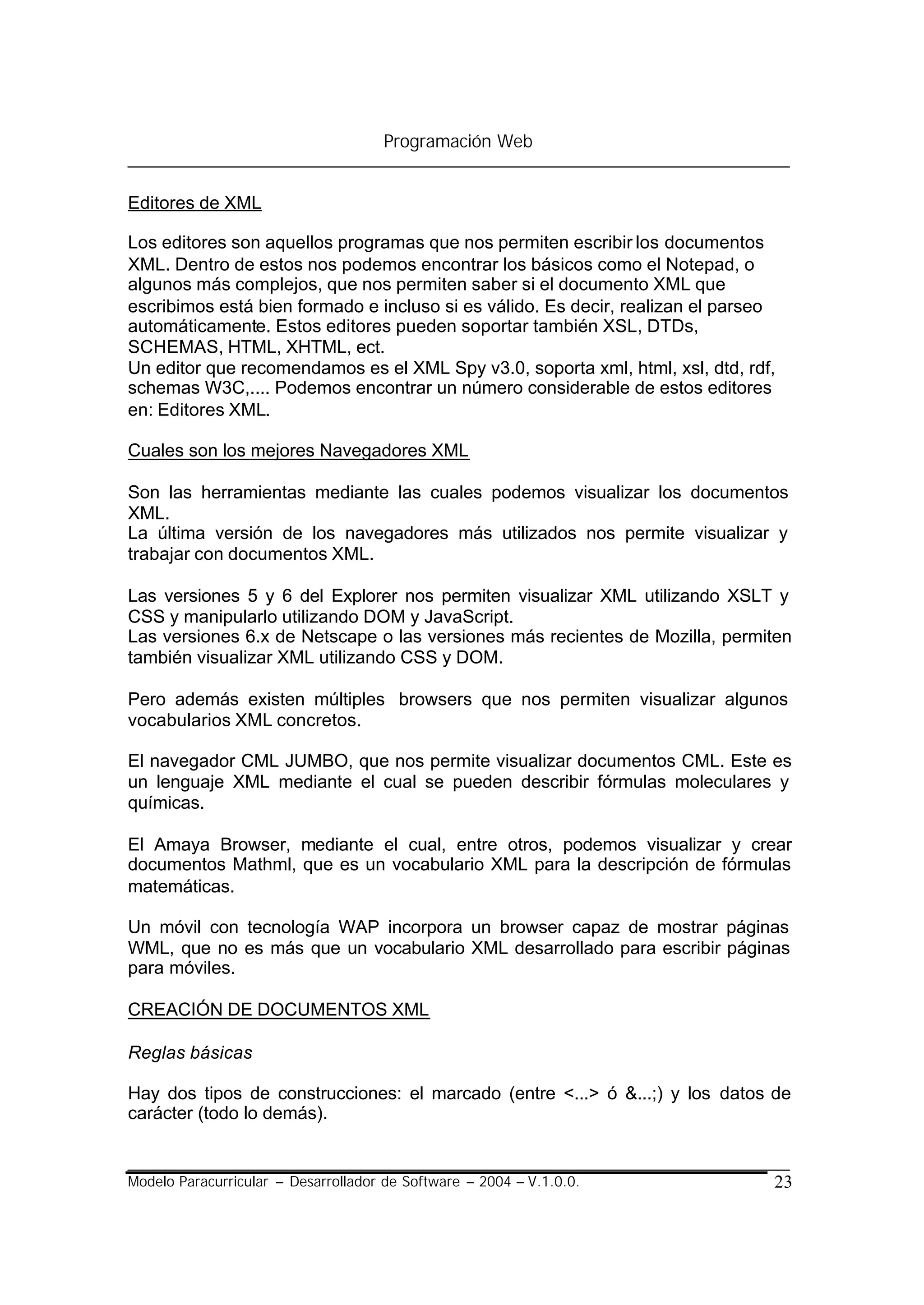 Programación Web


Editores de XML

Los editores son aquellos programas que nos permiten escribir los documentos
XML. Dentro de estos nos podemos encontrar los básicos como el Notepad, o
algunos más complejos, que nos permiten saber si el documento XML que
escribimos está bien formado e incluso si es válido. Es decir, realizan el parseo
automáticamente. Estos editores pueden soportar también XSL, DTDs,
SCHEMAS, HTML, XHTML, ect.
Un editor que recomendamos es el XML Spy v3.0, soporta xml, html, xsl, dtd, rdf,
schemas W3C,.... Podemos encontrar un número considerable de estos editores
en: Editores XML.

Cuales son los mejores Navegadores XML

Son las herramientas mediante las cuales podemos visualizar los documentos
XML.
La última versión de los navegadores más utilizados nos permite visualizar y
trabajar con documentos XML.

Las versiones 5 y 6 del Explorer nos permiten visualizar XML utilizando XSLT y
CSS y manipularlo utilizando DOM y JavaScript.
Las versiones 6.x de Netscape o las versiones más recientes de Mozilla, permiten
también visualizar XML utilizando CSS y DOM.

Pero además existen múltiples browsers que nos permiten visualizar algunos
vocabularios XML concretos.

El navegador CML JUMBO, que nos permite visualizar documentos CML. Este es
un lenguaje XML mediante el cual se pueden describir fórmulas moleculares y
químicas.

El Amaya Browser, mediante el cual, entre otros, podemos visualizar y crear
documentos Mathml, que es un vocabulario XML para la descripción de fórmulas
matemáticas.

Un móvil con tecnología WAP incorpora un browser capaz de mostrar páginas
WML, que no es más que un vocabulario XML desarrollado para escribir páginas
para móviles.

CREACIÓN DE DOCUMENTOS XML

Reglas básicas

Hay dos tipos de construcciones: el marcado (entre <...> ó &...;) y los datos de
carácter (todo lo demás).


Modelo Paracurricular – Desarrollador de Software – 2004 – V.1.0.0.             23
 