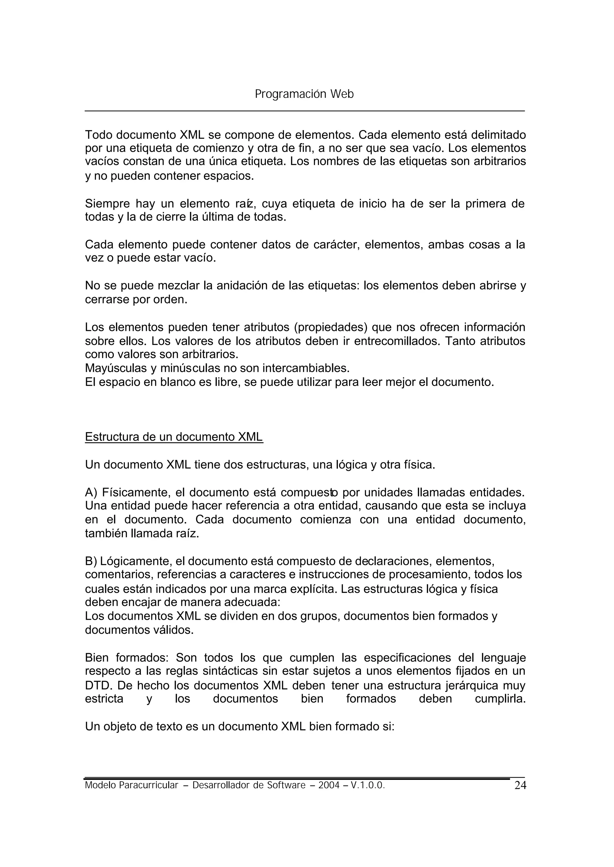 Programación Web


Todo documento XML se compone de elementos. Cada elemento está delimitado
por una etiqueta de comienzo y otra de fin, a no ser que sea vacío. Los elementos
vacíos constan de una única etiqueta. Los nombres de las etiquetas son arbitrarios
y no pueden contener espacios.

Siempre hay un elemento raíz, cuya etiqueta de inicio ha de ser la primera de
todas y la de cierre la última de todas.

Cada elemento puede contener datos de carácter, elementos, ambas cosas a la
vez o puede estar vacío.

No se puede mezclar la anidación de las etiquetas: los elementos deben abrirse y
cerrarse por orden.

Los elementos pueden tener atributos (propiedades) que nos ofrecen información
sobre ellos. Los valores de los atributos deben ir entrecomillados. Tanto atributos
como valores son arbitrarios.
Mayúsculas y minúsculas no son intercambiables.
El espacio en blanco es libre, se puede utilizar para leer mejor el documento.



Estructura de un documento XML

Un documento XML tiene dos estructuras, una lógica y otra física.

A) Físicamente, el documento está compuesto por unidades llamadas entidades.
Una entidad puede hacer referencia a otra entidad, causando que esta se incluya
en el documento. Cada documento comienza con una entidad documento,
también llamada raíz.

B) Lógicamente, el documento está compuesto de declaraciones, elementos,
comentarios, referencias a caracteres e instrucciones de procesamiento, todos los
cuales están indicados por una marca explícita. Las estructuras lógica y física
deben encajar de manera adecuada:
Los documentos XML se dividen en dos grupos, documentos bien formados y
documentos válidos.

Bien formados: Son todos los que cumplen las especificaciones del lenguaje
respecto a las reglas sintácticas sin estar sujetos a unos elementos fijados en un
DTD. De hecho los documentos XML deben tener una estructura jerárquica muy
estricta   y     los    documentos       bien     formados     deben      cumplirla.

Un objeto de texto es un documento XML bien formado si:



Modelo Paracurricular – Desarrollador de Software – 2004 – V.1.0.0.              24
 
