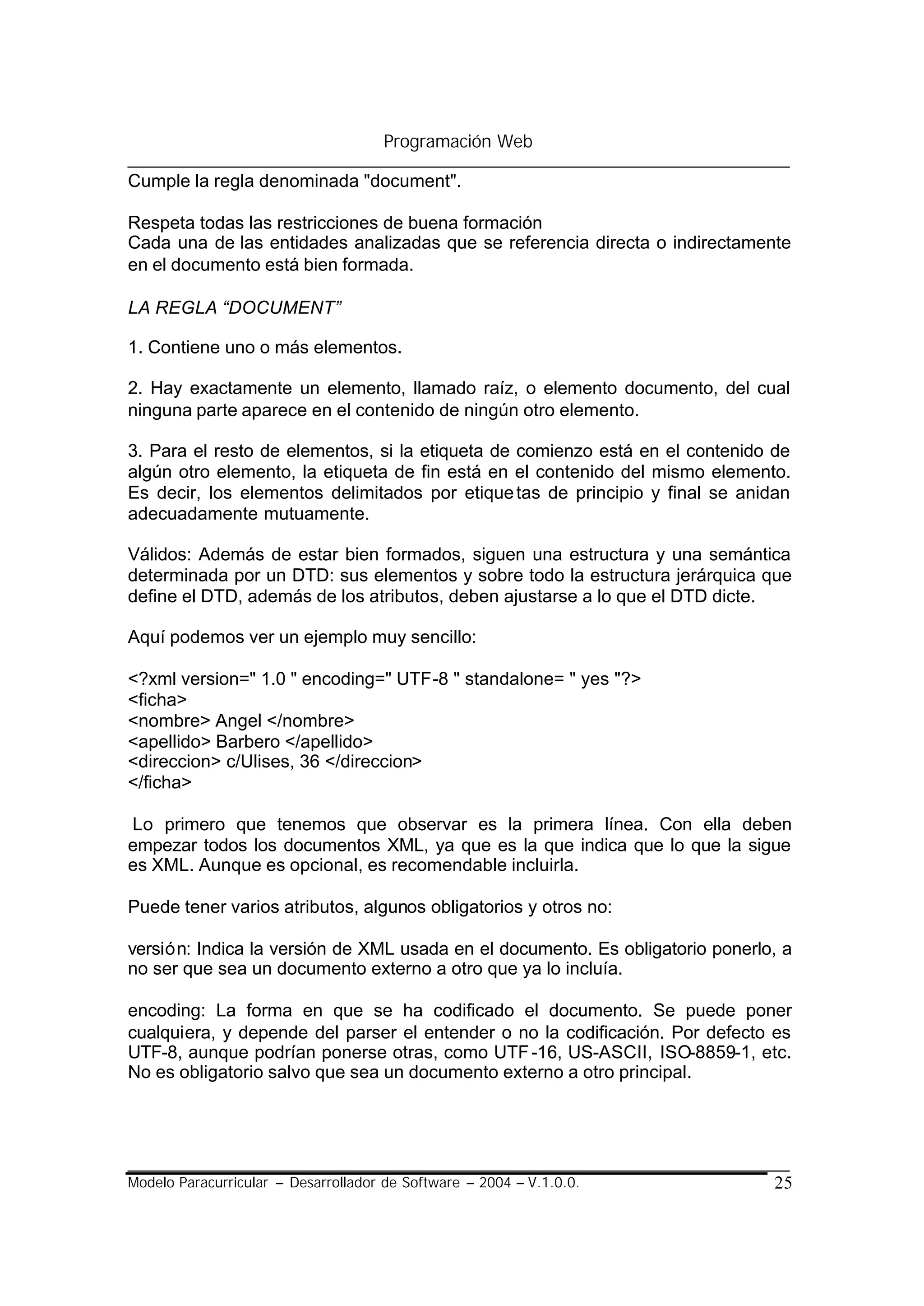 Programación Web

Cumple la regla denominada "document".

Respeta todas las restricciones de buena formación
Cada una de las entidades analizadas que se referencia directa o indirectamente
en el documento está bien formada.

LA REGLA “DOCUMENT”

1. Contiene uno o más elementos.

2. Hay exactamente un elemento, llamado raíz, o elemento documento, del cual
ninguna parte aparece en el contenido de ningún otro elemento.

3. Para el resto de elementos, si la etiqueta de comienzo está en el contenido de
algún otro elemento, la etiqueta de fin está en el contenido del mismo elemento.
Es decir, los elementos delimitados por etique tas de principio y final se anidan
adecuadamente mutuamente.

Válidos: Además de estar bien formados, siguen una estructura y una semántica
determinada por un DTD: sus elementos y sobre todo la estructura jerárquica que
define el DTD, además de los atributos, deben ajustarse a lo que el DTD dicte.

Aquí podemos ver un ejemplo muy sencillo:

<?xml version=" 1.0 " encoding=" UTF-8 " standalone= " yes "?>
<ficha>
<nombre> Angel </nombre>
<apellido> Barbero </apellido>
<direccion> c/Ulises, 36 </direccion>
</ficha>

Lo primero que tenemos que observar es la primera línea. Con ella deben
empezar todos los documentos XML, ya que es la que indica que lo que la sigue
es XML. Aunque es opcional, es recomendable incluirla.

Puede tener varios atributos, algunos obligatorios y otros no:

versión: Indica la versión de XML usada en el documento. Es obligatorio ponerlo, a
no ser que sea un documento externo a otro que ya lo incluía.

encoding: La forma en que se ha codificado el documento. Se puede poner
cualquiera, y depende del parser el entender o no la codificación. Por defecto es
UTF-8, aunque podrían ponerse otras, como UTF -16, US-ASCII, ISO-8859-1, etc.
No es obligatorio salvo que sea un documento externo a otro principal.




Modelo Paracurricular – Desarrollador de Software – 2004 – V.1.0.0.            25
 