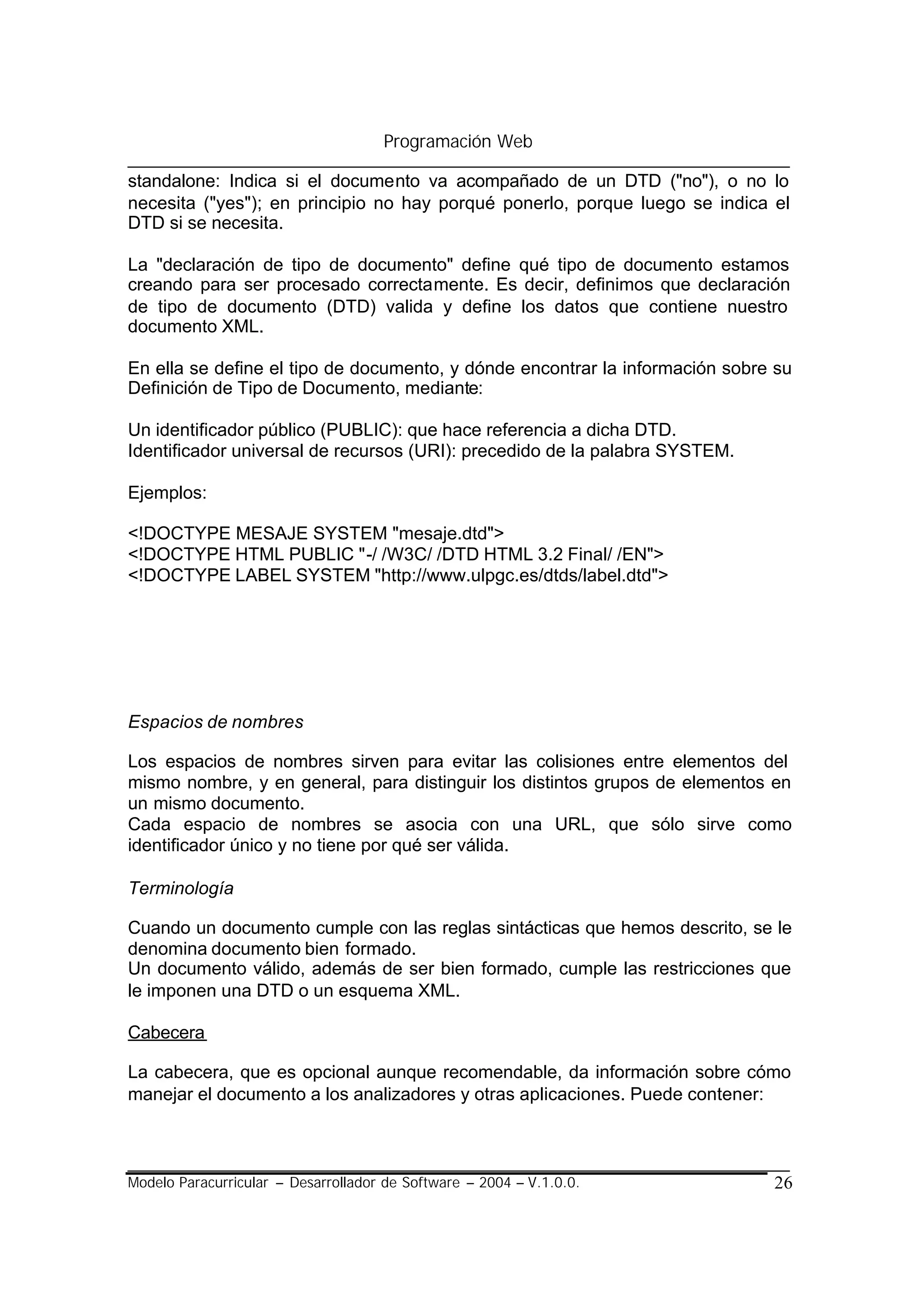 Programación Web

standalone: Indica si el documento va acompañado de un DTD ("no"), o no lo
necesita ("yes"); en principio no hay porqué ponerlo, porque luego se indica el
DTD si se necesita.

La "declaración de tipo de documento" define qué tipo de documento estamos
creando para ser procesado correctamente. Es decir, definimos que declaración
de tipo de documento (DTD) valida y define los datos que contiene nuestro
documento XML.

En ella se define el tipo de documento, y dónde encontrar la información sobre su
Definición de Tipo de Documento, mediante:

Un identificador público (PUBLIC): que hace referencia a dicha DTD.
Identificador universal de recursos (URI): precedido de la palabra SYSTEM.

Ejemplos:

<!DOCTYPE MESAJE SYSTEM "mesaje.dtd">
<!DOCTYPE HTML PUBLIC "-/ /W3C/ /DTD HTML 3.2 Final/ /EN">
<!DOCTYPE LABEL SYSTEM "http://www.ulpgc.es/dtds/label.dtd">




Espacios de nombres

Los espacios de nombres sirven para evitar las colisiones entre elementos del
mismo nombre, y en general, para distinguir los distintos grupos de elementos en
un mismo documento.
Cada espacio de nombres se asocia con una URL, que sólo sirve como
identificador único y no tiene por qué ser válida.

Terminología

Cuando un documento cumple con las reglas sintácticas que hemos descrito, se le
denomina documento bien formado.
Un documento válido, además de ser bien formado, cumple las restricciones que
le imponen una DTD o un esquema XML.

Cabecera

La cabecera, que es opcional aunque recomendable, da información sobre cómo
manejar el documento a los analizadores y otras aplicaciones. Puede contener:



Modelo Paracurricular – Desarrollador de Software – 2004 – V.1.0.0.           26
 