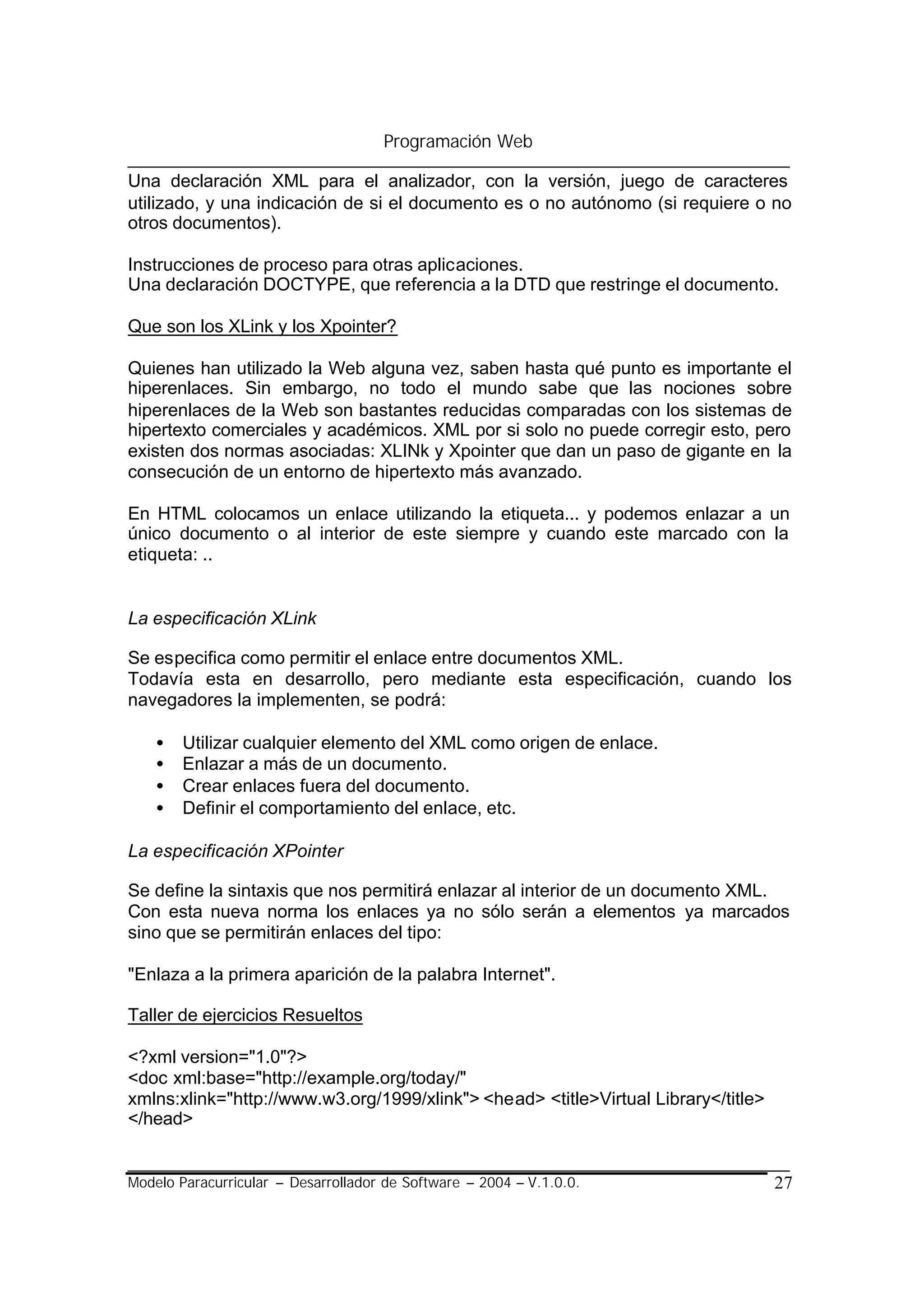 Programación Web

Una declaración XML para el analizador, con la versión, juego de caracteres
utilizado, y una indicación de si el documento es o no autónomo (si requiere o no
otros documentos).

Instrucciones de proceso para otras aplicaciones.
Una declaración DOCTYPE, que referencia a la DTD que restringe el documento.

Que son los XLink y los Xpointer?

Quienes han utilizado la Web alguna vez, saben hasta qué punto es importante el
hiperenlaces. Sin embargo, no todo el mundo sabe que las nociones sobre
hiperenlaces de la Web son bastantes reducidas comparadas con los sistemas de
hipertexto comerciales y académicos. XML por si solo no puede corregir esto, pero
existen dos normas asociadas: XLINk y Xpointer que dan un paso de gigante en la
consecución de un entorno de hipertexto más avanzado.

En HTML colocamos un enlace utilizando la etiqueta... y podemos enlazar a un
único documento o al interior de este siempre y cuando este marcado con la
etiqueta: ..


La especificación XLink

Se especifica como permitir el enlace entre documentos XML.
Todavía esta en desarrollo, pero mediante esta especificación, cuando los
navegadores la implementen, se podrá:

    •   Utilizar cualquier elemento del XML como origen de enlace.
    •   Enlazar a más de un documento.
    •   Crear enlaces fuera del documento.
    •   Definir el comportamiento del enlace, etc.

La especificación XPointer

Se define la sintaxis que nos permitirá enlazar al interior de un documento XML.
Con esta nueva norma los enlaces ya no sólo serán a elementos ya marcados
sino que se permitirán enlaces del tipo:

"Enlaza a la primera aparición de la palabra Internet".

Taller de ejercicios Resueltos

<?xml version="1.0"?>
<doc xml:base="http://example.org/today/"
xmlns:xlink="http://www.w3.org/1999/xlink"> <head> <title>Virtual Library</title>
</head>


Modelo Paracurricular – Desarrollador de Software – 2004 – V.1.0.0.                 27
 