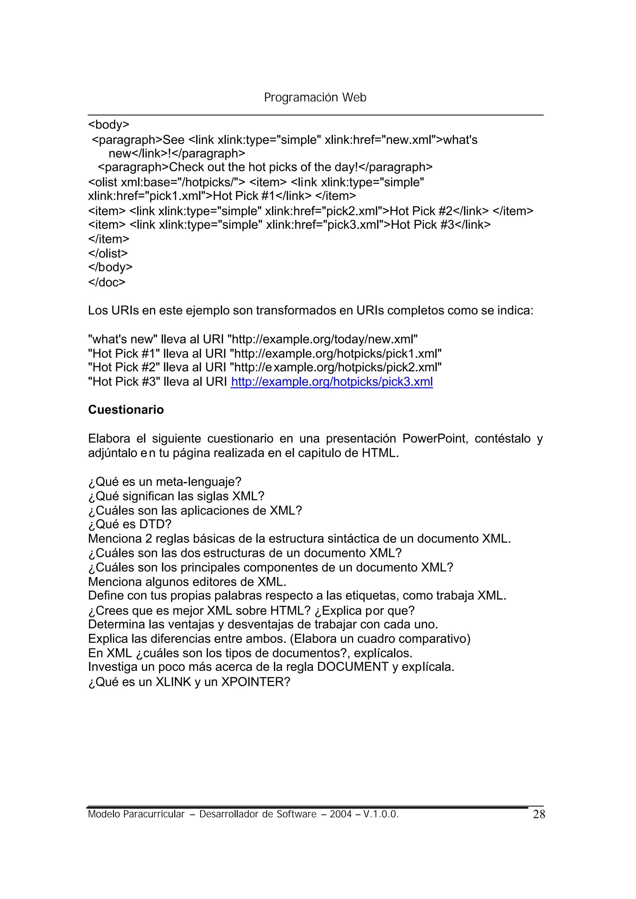 Programación Web

<body>
 <paragraph>See <link xlink:type="simple" xlink:href="new.xml">what's
     new</link>!</paragraph>
  <paragraph>Check out the hot picks of the day!</paragraph>
<olist xml:base="/hotpicks/"> <item> <link xlink:type="simple"
xlink:href="pick1.xml">Hot Pick #1</link> </item>
<item> <link xlink:type="simple" xlink:href="pick2.xml">Hot Pick #2</link> </item>
<item> <link xlink:type="simple" xlink:href="pick3.xml">Hot Pick #3</link>
</item>
</olist>
</body>
</doc>

Los URIs en este ejemplo son transformados en URIs completos como se indica:

"what's new" lleva al URI "http://example.org/today/new.xml"
"Hot Pick #1" lleva al URI "http://example.org/hotpicks/pick1.xml"
"Hot Pick #2" lleva al URI "http://e xample.org/hotpicks/pick2.xml"
"Hot Pick #3" lleva al URI http://example.org/hotpicks/pick3.xml

Cuestionario

Elabora el siguiente cuestionario en una presentación PowerPoint, contéstalo y
adjúntalo e n tu página realizada en el capitulo de HTML.

¿Qué es un meta-lenguaje?
¿Qué significan las siglas XML?
¿Cuáles son las aplicaciones de XML?
¿Qué es DTD?
Menciona 2 reglas básicas de la estructura sintáctica de un documento XML.
¿Cuáles son las dos estructuras de un documento XML?
¿Cuáles son los principales componentes de un documento XML?
Menciona algunos editores de XML.
Define con tus propias palabras respecto a las etiquetas, como trabaja XML.
¿Crees que es mejor XML sobre HTML? ¿Explica por que?
Determina las ventajas y desventajas de trabajar con cada uno.
Explica las diferencias entre ambos. (Elabora un cuadro comparativo)
En XML ¿cuáles son los tipos de documentos?, explícalos.
Investiga un poco más acerca de la regla DOCUMENT y explícala.
¿Qué es un XLINK y un XPOINTER?




Modelo Paracurricular – Desarrollador de Software – 2004 – V.1.0.0.              28
 