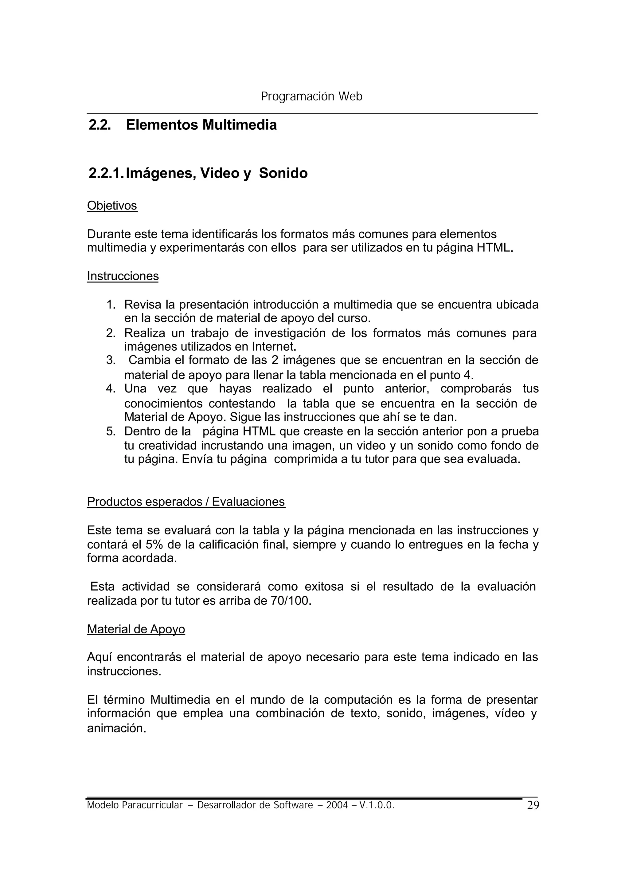 Programación Web

2.2. Elementos Multimedia


2.2.1. Imágenes, Video y Sonido

Objetivos

Durante este tema identificarás los formatos más comunes para elementos
multimedia y experimentarás con ellos para ser utilizados en tu página HTML.

Instrucciones

    1. Revisa la presentación introducción a multimedia que se encuentra ubicada
       en la sección de material de apoyo del curso.
    2. Realiza un trabajo de investigación de los formatos más comunes para
       imágenes utilizados en Internet.
    3. Cambia el formato de las 2 imágenes que se encuentran en la sección de
       material de apoyo para llenar la tabla mencionada en el punto 4.
    4. Una vez que hayas realizado el punto anterior, comprobarás tus
       conocimientos contestando la tabla que se encuentra en la sección de
       Material de Apoyo. Sigue las instrucciones que ahí se te dan.
    5. Dentro de la página HTML que creaste en la sección anterior pon a prueba
       tu creatividad incrustando una imagen, un video y un sonido como fondo de
       tu página. Envía tu página comprimida a tu tutor para que sea evaluada.


Productos esperados / Evaluaciones

Este tema se evaluará con la tabla y la página mencionada en las instrucciones y
contará el 5% de la calificación final, siempre y cuando lo entregues en la fecha y
forma acordada.

 Esta actividad se considerará como exitosa si el resultado de la evaluación
realizada por tu tutor es arriba de 70/100.

Material de Apoyo

Aquí encontrarás el material de apoyo necesario para este tema indicado en las
instrucciones.

El término Multimedia en el mundo de la computación es la forma de presentar
información que emplea una combinación de texto, sonido, imágenes, vídeo y
animación.




Modelo Paracurricular – Desarrollador de Software – 2004 – V.1.0.0.             29
 