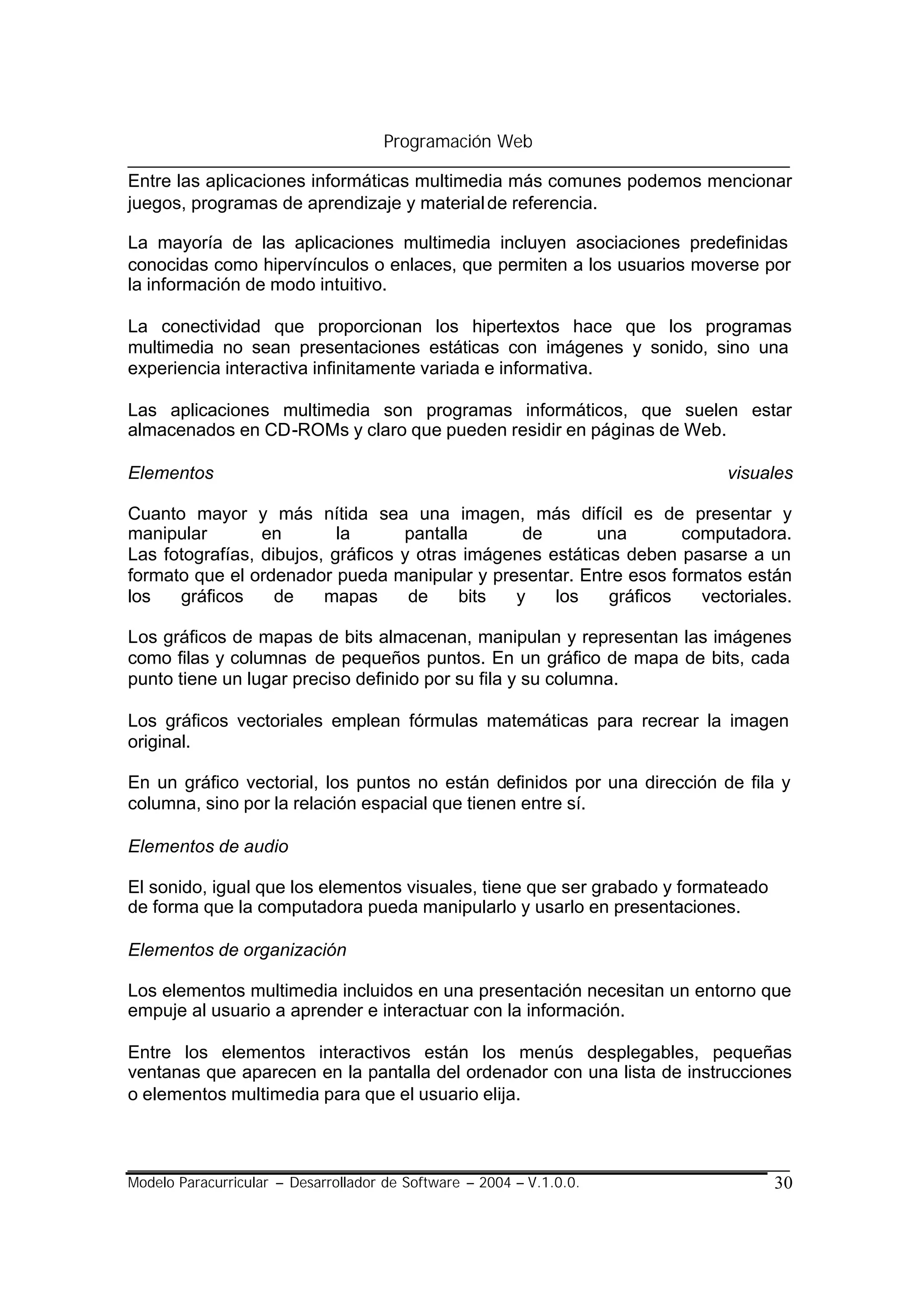 Programación Web

Entre las aplicaciones informáticas multimedia más comunes podemos mencionar
juegos, programas de aprendizaje y material de referencia.

La mayoría de las aplicaciones multimedia incluyen asociaciones predefinidas
conocidas como hipervínculos o enlaces, que permiten a los usuarios moverse por
la información de modo intuitivo.

La conectividad que proporcionan los hipertextos hace que los programas
multimedia no sean presentaciones estáticas con imágenes y sonido, sino una
experiencia interactiva infinitamente variada e informativa.

Las aplicaciones multimedia son programas informáticos, que suelen estar
almacenados en CD-ROMs y claro que pueden residir en páginas de Web.

Elementos                                                                 visuales

Cuanto mayor y más nítida sea una imagen, más difícil es de presentar y
manipular        en        la      pantalla      de        una       computadora.
Las fotografías, dibujos, gráficos y otras imágenes estáticas deben pasarse a un
formato que el ordenador pueda manipular y presentar. Entre esos formatos están
los   gráficos     de    mapas      de    bits  y    los    gráficos   vectoriales.

Los gráficos de mapas de bits almacenan, manipulan y representan las imágenes
como filas y columnas de pequeños puntos. En un gráfico de mapa de bits, cada
punto tiene un lugar preciso definido por su fila y su columna.

Los gráficos vectoriales emplean fórmulas matemáticas para recrear la imagen
original.

En un gráfico vectorial, los puntos no están definidos por una dirección de fila y
columna, sino por la relación espacial que tienen entre sí.

Elementos de audio

El sonido, igual que los elementos visuales, tiene que ser grabado y formateado
de forma que la computadora pueda manipularlo y usarlo en presentaciones.

Elementos de organización

Los elementos multimedia incluidos en una presentación necesitan un entorno que
empuje al usuario a aprender e interactuar con la información.

Entre los elementos interactivos están los menús desplegables, pequeñas
ventanas que aparecen en la pantalla del ordenador con una lista de instrucciones
o elementos multimedia para que el usuario elija.



Modelo Paracurricular – Desarrollador de Software – 2004 – V.1.0.0.               30
 