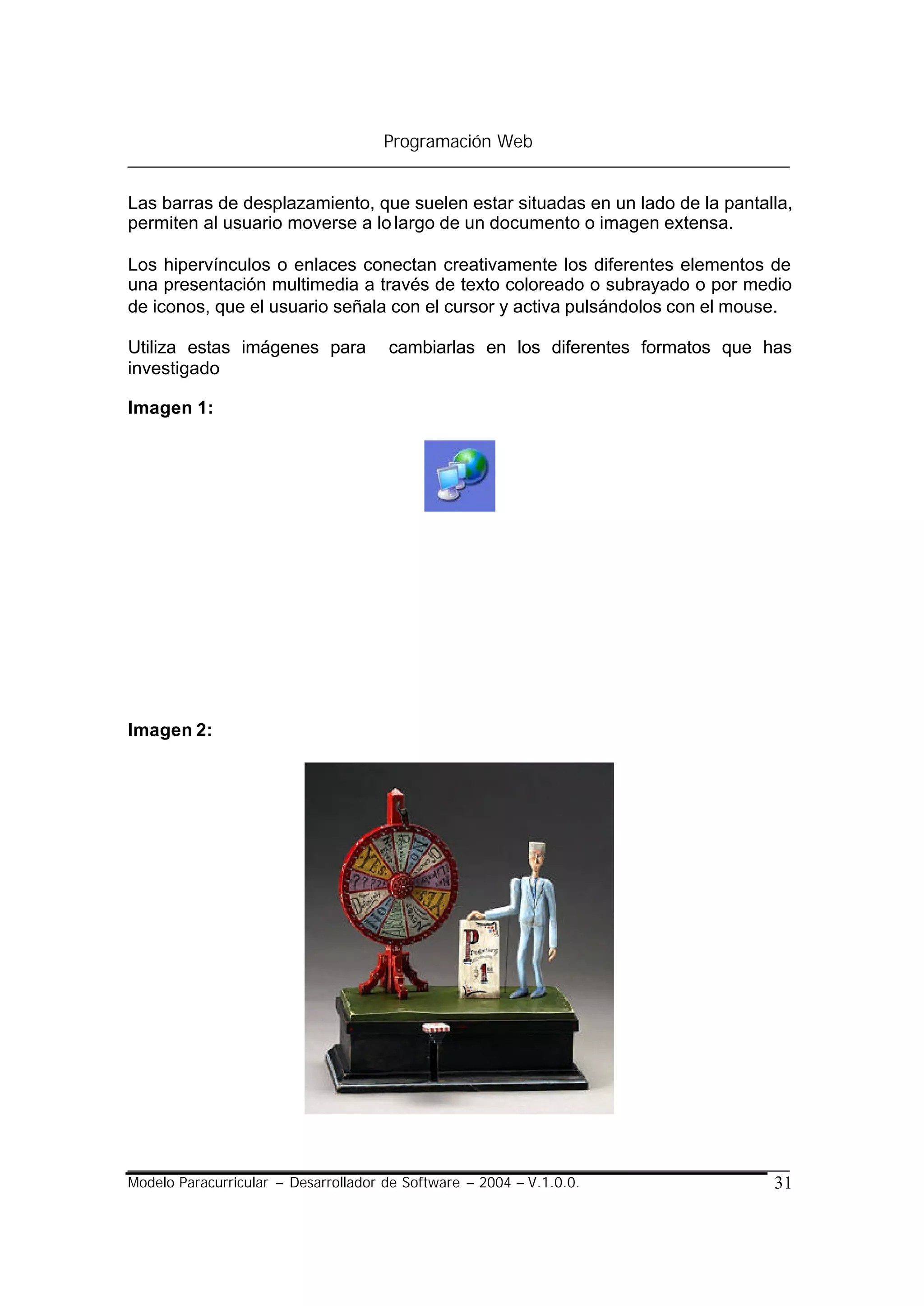 Programación Web


Las barras de desplazamiento, que suelen estar situadas en un lado de la pantalla,
permiten al usuario moverse a lo largo de un documento o imagen extensa.

Los hipervínculos o enlaces conectan creativamente los diferentes elementos de
una presentación multimedia a través de texto coloreado o subrayado o por medio
de iconos, que el usuario señala con el cursor y activa pulsándolos con el mouse.

Utiliza estas imágenes para           cambiarlas en los diferentes formatos que has
investigado

Imagen 1:




Imagen 2:




Modelo Paracurricular – Desarrollador de Software – 2004 – V.1.0.0.              31
 