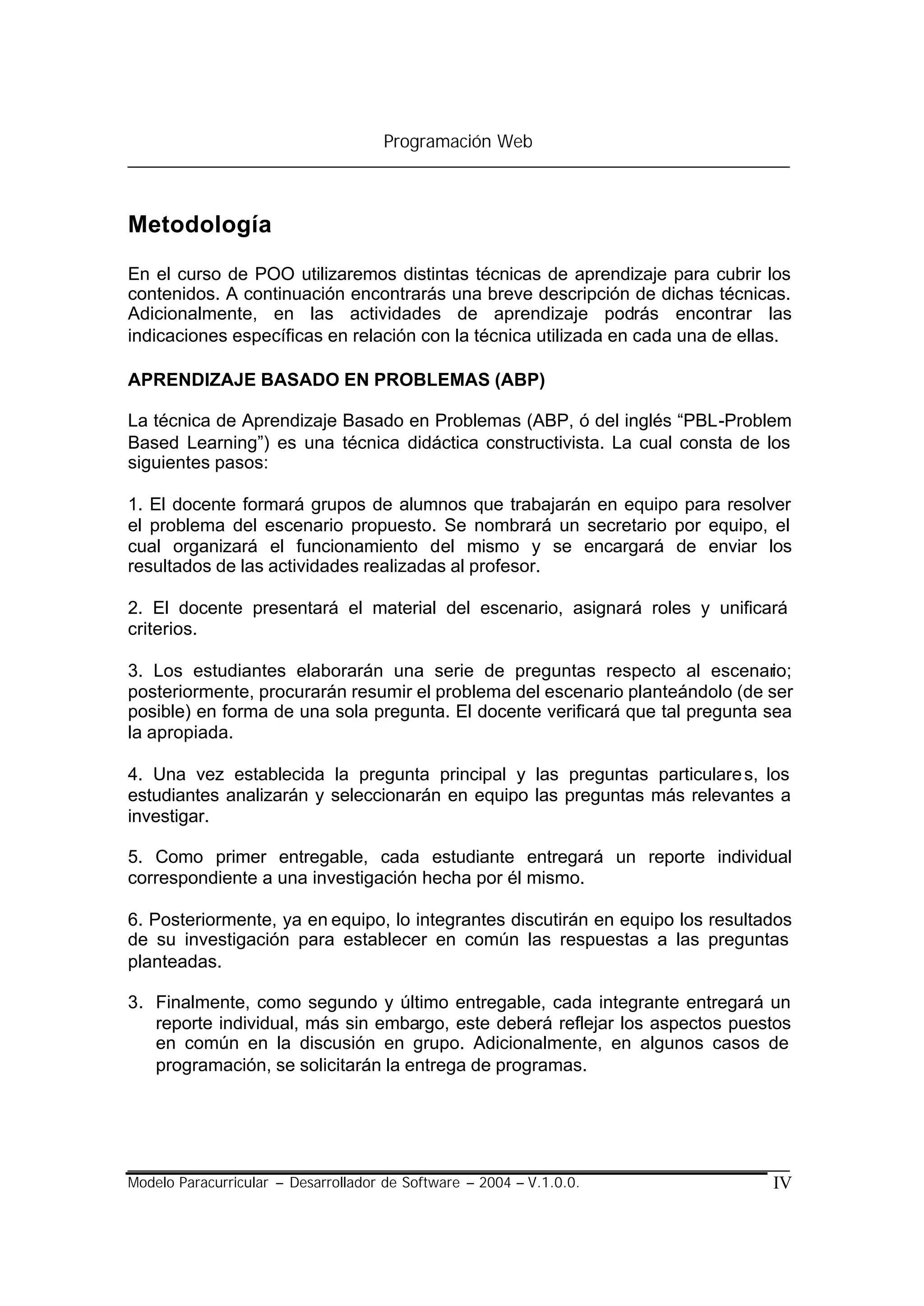 Programación Web



Metodología

En el curso de POO utilizaremos distintas técnicas de aprendizaje para cubrir los
contenidos. A continuación encontrarás una breve descripción de dichas técnicas.
Adicionalmente, en las actividades de aprendizaje podrás encontrar las
indicaciones específicas en relación con la técnica utilizada en cada una de ellas.

APRENDIZAJE BASADO EN PROBLEMAS (ABP)

La técnica de Aprendizaje Basado en Problemas (ABP, ó del inglés “PBL-Problem
Based Learning”) es una técnica didáctica constructivista. La cual consta de los
siguientes pasos:

1. El docente formará grupos de alumnos que trabajarán en equipo para resolver
el problema del escenario propuesto. Se nombrará un secretario por equipo, el
cual organizará el funcionamiento del mismo y se encargará de enviar los
resultados de las actividades realizadas al profesor.

2. El docente presentará el material del escenario, asignará roles y unificará
criterios.

3. Los estudiantes elaborarán una serie de preguntas respecto al escenario;
posteriormente, procurarán resumir el problema del escenario planteándolo (de ser
posible) en forma de una sola pregunta. El docente verificará que tal pregunta sea
la apropiada.

4. Una vez establecida la pregunta principal y las preguntas particulare s, los
estudiantes analizarán y seleccionarán en equipo las preguntas más relevantes a
investigar.

5. Como primer entregable, cada estudiante entregará un reporte individual
correspondiente a una investigación hecha por él mismo.

6. Posteriormente, ya en equipo, lo integrantes discutirán en equipo los resultados
de su investigación para establecer en común las respuestas a las preguntas
planteadas.

3. Finalmente, como segundo y último entregable, cada integrante entregará un
   reporte individual, más sin embargo, este deberá reflejar los aspectos puestos
   en común en la discusión en grupo. Adicionalmente, en algunos casos de
   programación, se solicitarán la entrega de programas.




Modelo Paracurricular – Desarrollador de Software – 2004 – V.1.0.0.             IV
 