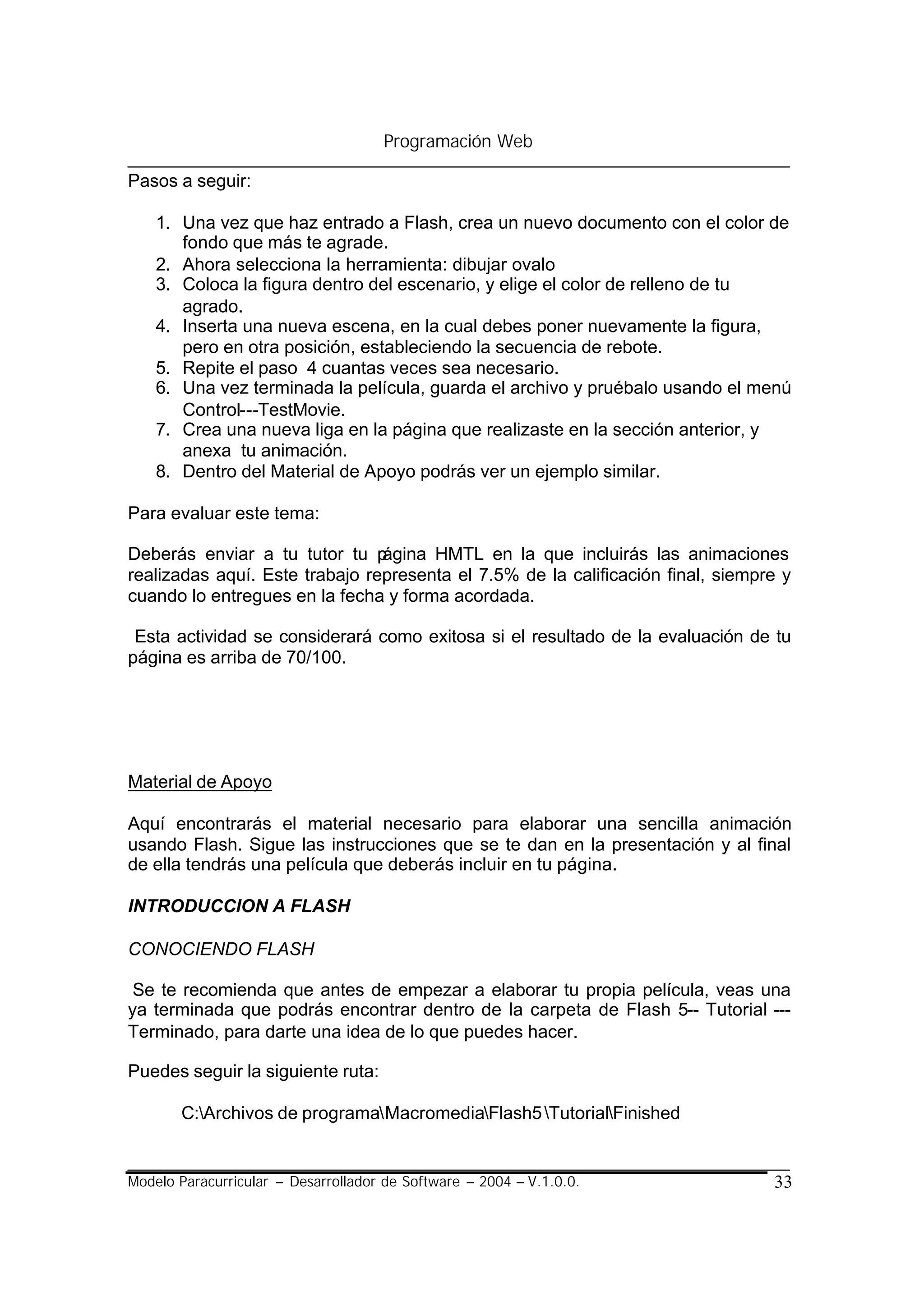 Programación Web

Pasos a seguir:

    1. Una vez que haz entrado a Flash, crea un nuevo documento con el color de
       fondo que más te agrade.
    2. Ahora selecciona la herramienta: dibujar ovalo
    3. Coloca la figura dentro del escenario, y elige el color de relleno de tu
       agrado.
    4. Inserta una nueva escena, en la cual debes poner nuevamente la figura,
       pero en otra posición, estableciendo la secuencia de rebote.
    5. Repite el paso 4 cuantas veces sea necesario.
    6. Una vez terminada la película, guarda el archivo y pruébalo usando el menú
       Control---TestMovie.
    7. Crea una nueva liga en la página que realizaste en la sección anterior, y
       anexa tu animación.
    8. Dentro del Material de Apoyo podrás ver un ejemplo similar.

Para evaluar este tema:

Deberás enviar a tu tutor tu p  ágina HMTL en la que incluirás las animaciones
realizadas aquí. Este trabajo representa el 7.5% de la calificación final, siempre y
cuando lo entregues en la fecha y forma acordada.

 Esta actividad se considerará como exitosa si el resultado de la evaluación de tu
página es arriba de 70/100.




Material de Apoyo

Aquí encontrarás el material necesario para elaborar una sencilla animación
usando Flash. Sigue las instrucciones que se te dan en la presentación y al final
de ella tendrás una película que deberás incluir en tu página.

INTRODUCCION A FLASH

CONOCIENDO FLASH

 Se te recomienda que antes de empezar a elaborar tu propia película, veas una
ya terminada que podrás encontrar dentro de la carpeta de Flash 5-- Tutorial ---
Terminado, para darte una idea de lo que puedes hacer.

Puedes seguir la siguiente ruta:

       C:Archivos de programaMacromediaFlash5 TutorialFinished


Modelo Paracurricular – Desarrollador de Software – 2004 – V.1.0.0.              33
 