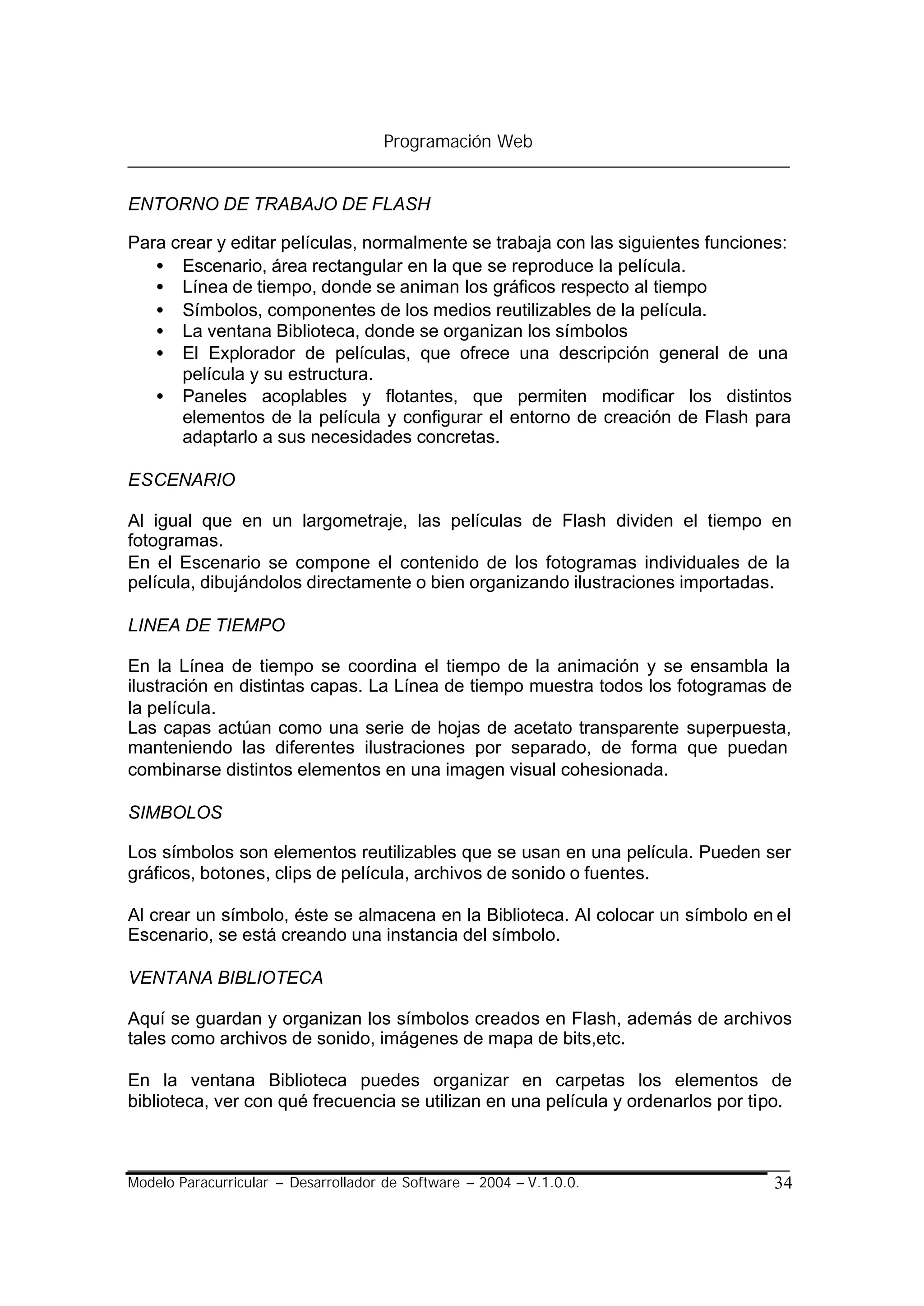 Programación Web


ENTORNO DE TRABAJO DE FLASH

Para crear y editar películas, normalmente se trabaja con las siguientes funciones:
   • Escenario, área rectangular en la que se reproduce la película.
   • Línea de tiempo, donde se animan los gráficos respecto al tiempo
   • Símbolos, componentes de los medios reutilizables de la película.
   • La ventana Biblioteca, donde se organizan los símbolos
   • El Explorador de películas, que ofrece una descripción general de una
      película y su estructura.
   • Paneles acoplables y flotantes, que permiten modificar los distintos
      elementos de la película y configurar el entorno de creación de Flash para
      adaptarlo a sus necesidades concretas.

ESCENARIO

Al igual que en un largometraje, las películas de Flash dividen el tiempo en
fotogramas.
En el Escenario se compone el contenido de los fotogramas individuales de la
película, dibujándolos directamente o bien organizando ilustraciones importadas.

LINEA DE TIEMPO

En la Línea de tiempo se coordina el tiempo de la animación y se ensambla la
ilustración en distintas capas. La Línea de tiempo muestra todos los fotogramas de
la película.
Las capas actúan como una serie de hojas de acetato transparente superpuesta,
manteniendo las diferentes ilustraciones por separado, de forma que puedan
combinarse distintos elementos en una imagen visual cohesionada.

SIMBOLOS

Los símbolos son elementos reutilizables que se usan en una película. Pueden ser
gráficos, botones, clips de película, archivos de sonido o fuentes.

Al crear un símbolo, éste se almacena en la Biblioteca. Al colocar un símbolo en el
Escenario, se está creando una instancia del símbolo.

VENTANA BIBLIOTECA

Aquí se guardan y organizan los símbolos creados en Flash, además de archivos
tales como archivos de sonido, imágenes de mapa de bits,etc.

En la ventana Biblioteca puedes organizar en carpetas los elementos de
biblioteca, ver con qué frecuencia se utilizan en una película y ordenarlos por tipo.



Modelo Paracurricular – Desarrollador de Software – 2004 – V.1.0.0.               34
 