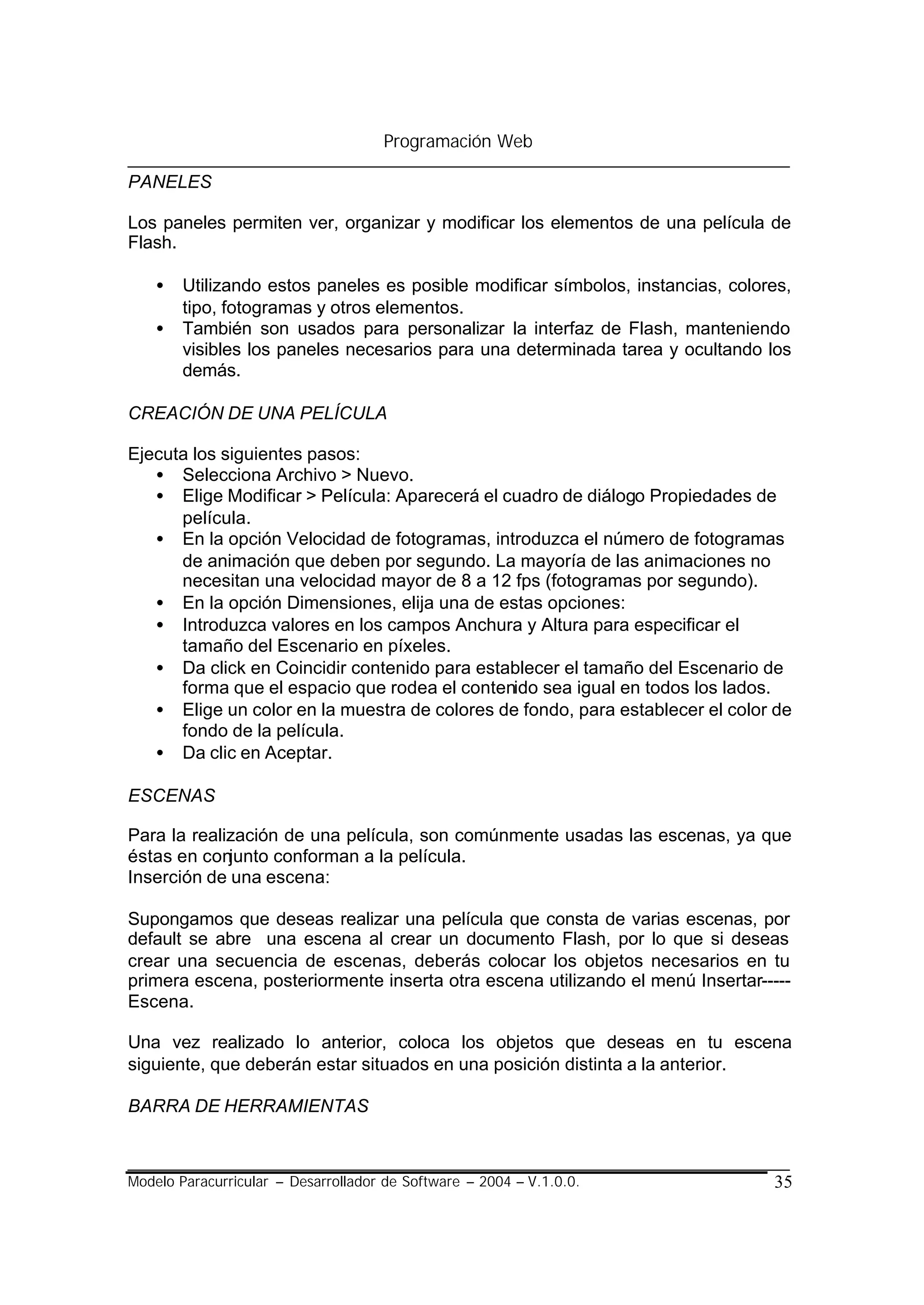 Programación Web

PANELES

Los paneles permiten ver, organizar y modificar los elementos de una película de
Flash.

    •   Utilizando estos paneles es posible modificar símbolos, instancias, colores,
        tipo, fotogramas y otros elementos.
    •   También son usados para personalizar la interfaz de Flash, manteniendo
        visibles los paneles necesarios para una determinada tarea y ocultando los
        demás.

CREACIÓN DE UNA PELÍCULA

Ejecuta los siguientes pasos:
   • Selecciona Archivo > Nuevo.
   • Elige Modificar > Película: Aparecerá el cuadro de diálogo Propiedades de
      película.
   • En la opción Velocidad de fotogramas, introduzca el número de fotogramas
      de animación que deben por segundo. La mayoría de las animaciones no
      necesitan una velocidad mayor de 8 a 12 fps (fotogramas por segundo).
   • En la opción Dimensiones, elija una de estas opciones:
   • Introduzca valores en los campos Anchura y Altura para especificar el
      tamaño del Escenario en píxeles.
   • Da click en Coincidir contenido para establecer el tamaño del Escenario de
      forma que el espacio que rodea el contenido sea igual en todos los lados.
   • Elige un color en la muestra de colores de fondo, para establecer el color de
      fondo de la película.
   • Da clic en Aceptar.

ESCENAS

Para la realización de una película, son comúnmente usadas las escenas, ya que
éstas en conjunto conforman a la película.
Inserción de una escena:

Supongamos que deseas realizar una película que consta de varias escenas, por
default se abre una escena al crear un documento Flash, por lo que si deseas
crear una secuencia de escenas, deberás colocar los objetos necesarios en tu
primera escena, posteriormente inserta otra escena utilizando el menú Insertar-----
Escena.

Una vez realizado lo anterior, coloca los objetos que deseas en tu escena
siguiente, que deberán estar situados en una posición distinta a la anterior.

BARRA DE HERRAMIENTAS



Modelo Paracurricular – Desarrollador de Software – 2004 – V.1.0.0.              35
 