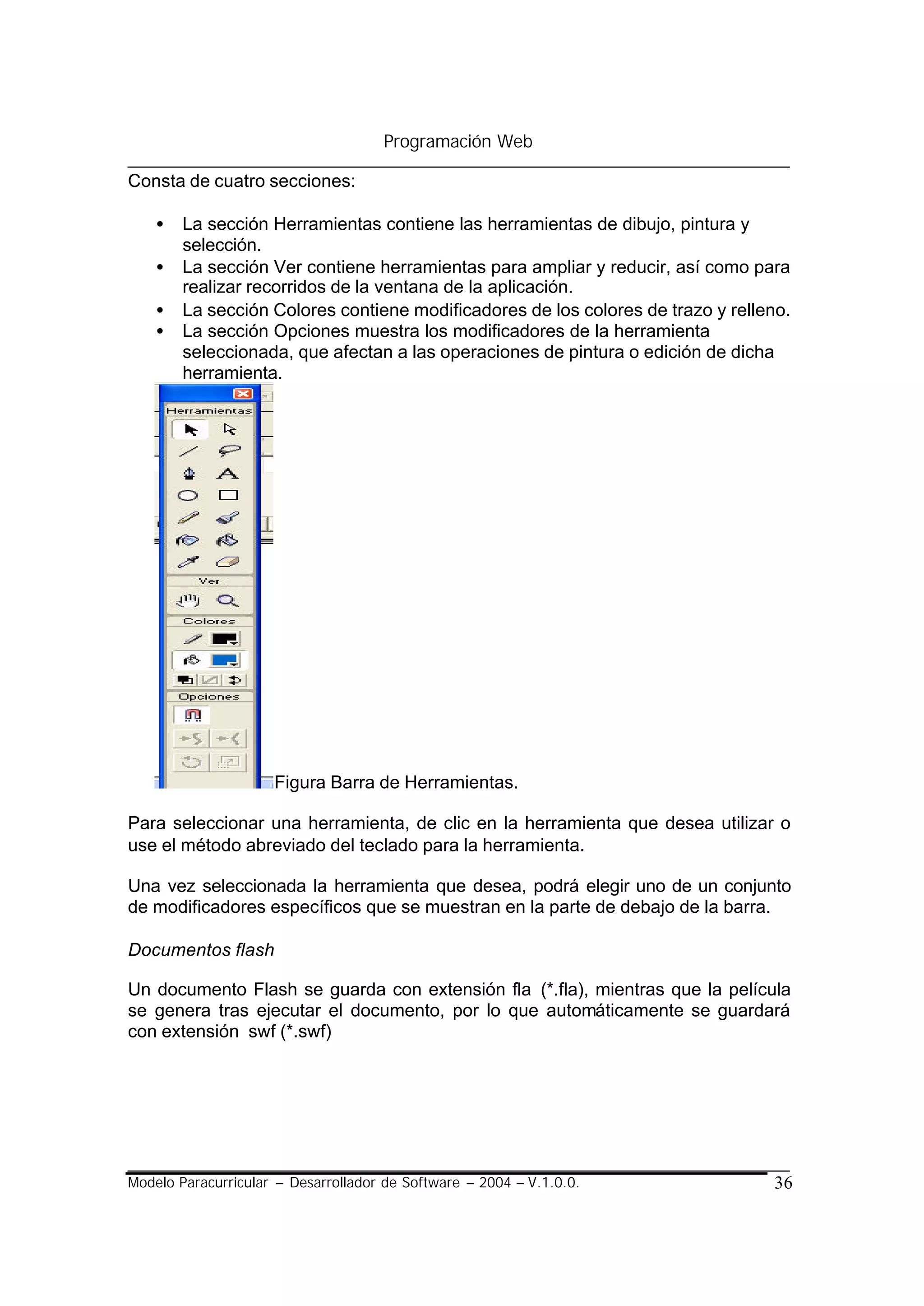 Programación Web

Consta de cuatro secciones:

    •   La sección Herramientas contiene las herramientas de dibujo, pintura y
        selección.
    •   La sección Ver contiene herramientas para ampliar y reducir, así como para
        realizar recorridos de la ventana de la aplicación.
    •   La sección Colores contiene modificadores de los colores de trazo y relleno.
    •   La sección Opciones muestra los modificadores de la herramienta
        seleccionada, que afectan a las operaciones de pintura o edición de dicha
        herramienta.




                     Figura Barra de Herramientas.

Para seleccionar una herramienta, de clic en la herramienta que desea utilizar o
use el método abreviado del teclado para la herramienta.

Una vez seleccionada la herramienta que desea, podrá elegir uno de un conjunto
de modificadores específicos que se muestran en la parte de debajo de la barra.

Documentos flash

Un documento Flash se guarda con extensión fla (*.fla), mientras que la película
se genera tras ejecutar el documento, por lo que automáticamente se guardará
con extensión swf (*.swf)




Modelo Paracurricular – Desarrollador de Software – 2004 – V.1.0.0.              36
 