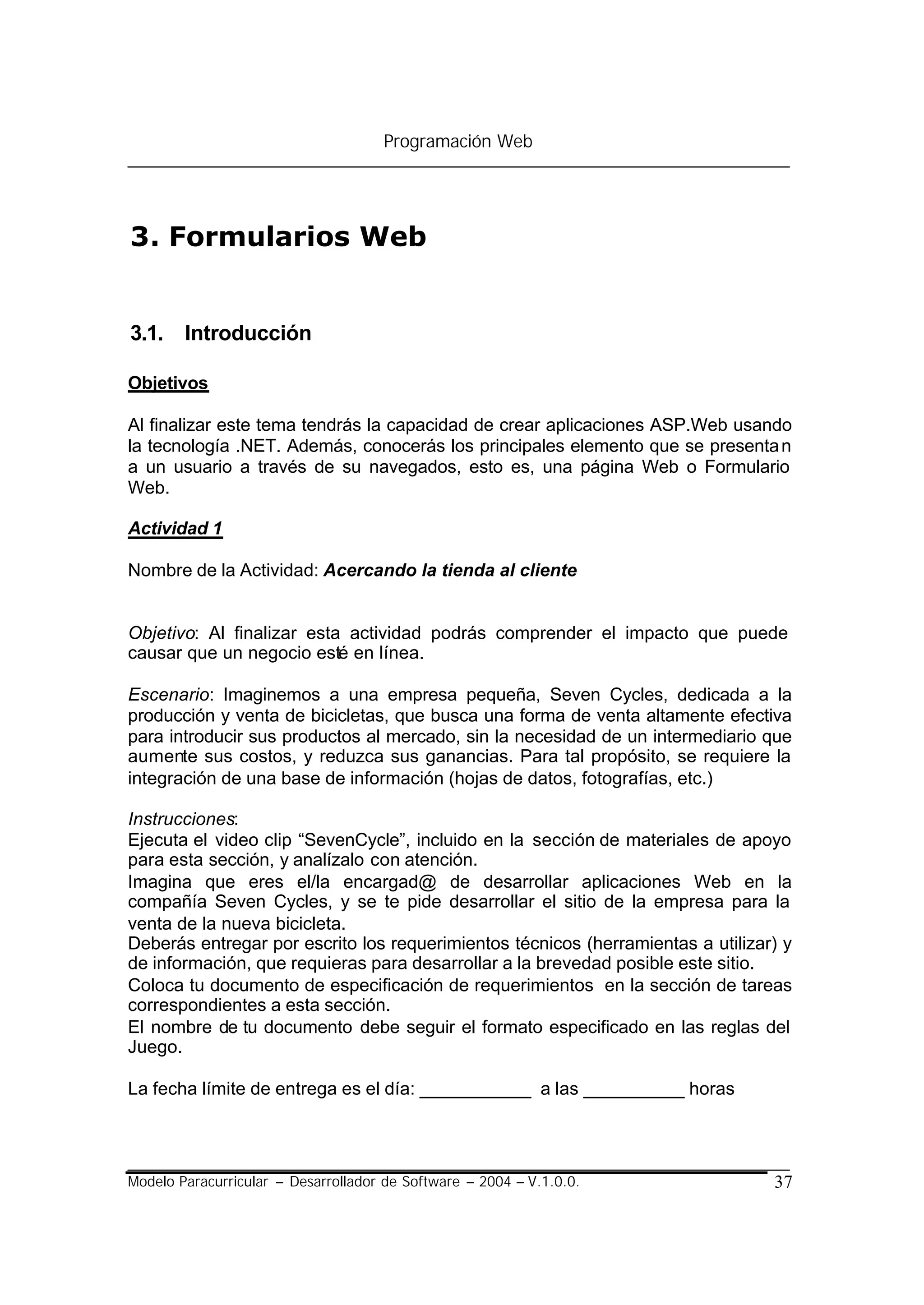 Programación Web




3. Formularios Web


3.1. Introducción

Objetivos

Al finalizar este tema tendrás la capacidad de crear aplicaciones ASP.Web usando
la tecnología .NET. Además, conocerás los principales elemento que se presenta n
a un usuario a través de su navegados, esto es, una página Web o Formulario
Web.

Actividad 1

Nombre de la Actividad: Acercando la tienda al cliente


Objetivo: Al finalizar esta actividad podrás comprender el impacto que puede
causar que un negocio esté en línea.

Escenario: Imaginemos a una empresa pequeña, Seven Cycles, dedicada a la
producción y venta de bicicletas, que busca una forma de venta altamente efectiva
para introducir sus productos al mercado, sin la necesidad de un intermediario que
aumente sus costos, y reduzca sus ganancias. Para tal propósito, se requiere la
integración de una base de información (hojas de datos, fotografías, etc.)

Instrucciones:
Ejecuta el video clip “SevenCycle”, incluido en la sección de materiales de apoyo
para esta sección, y analízalo con atención.
Imagina que eres el/la encargad@ de desarrollar aplicaciones Web en la
compañía Seven Cycles, y se te pide desarrollar el sitio de la empresa para la
venta de la nueva bicicleta.
Deberás entregar por escrito los requerimientos técnicos (herramientas a utilizar) y
de información, que requieras para desarrollar a la brevedad posible este sitio.
Coloca tu documento de especificación de requerimientos en la sección de tareas
correspondientes a esta sección.
El nombre de tu documento debe seguir el formato especificado en las reglas del
Juego.

La fecha límite de entrega es el día: ___________ a las __________ horas




Modelo Paracurricular – Desarrollador de Software – 2004 – V.1.0.0.              37
 