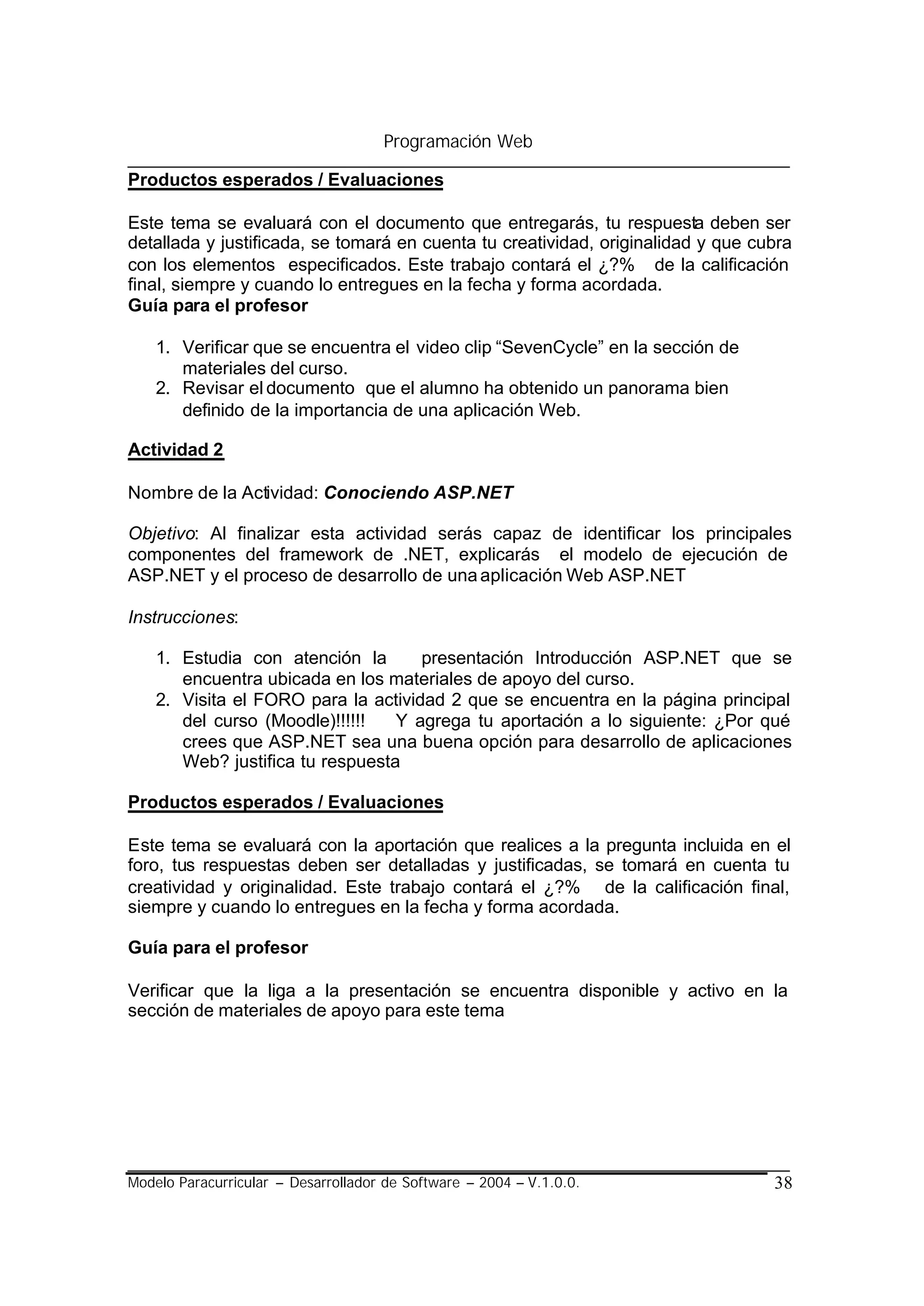 Programación Web

Productos esperados / Evaluaciones

Este tema se evaluará con el documento que entregarás, tu respuesta deben ser
detallada y justificada, se tomará en cuenta tu creatividad, originalidad y que cubra
con los elementos especificados. Este trabajo contará el ¿?% de la calificación
final, siempre y cuando lo entregues en la fecha y forma acordada.
Guía para el profesor

    1. Verificar que se encuentra el video clip “SevenCycle” en la sección de
       materiales del curso.
    2. Revisar el documento que el alumno ha obtenido un panorama bien
       definido de la importancia de una aplicación Web.

Actividad 2

Nombre de la Actividad: Conociendo ASP.NET

Objetivo: Al finalizar esta actividad serás capaz de identificar los principales
componentes del framework de .NET, explicarás el modelo de ejecución de
ASP.NET y el proceso de desarrollo de una aplicación Web ASP.NET

Instrucciones:

    1. Estudia con atención la       presentación Introducción ASP.NET que se
       encuentra ubicada en los materiales de apoyo del curso.
    2. Visita el FORO para la actividad 2 que se encuentra en la página principal
       del curso (Moodle)!!!!!!   Y agrega tu aportación a lo siguiente: ¿Por qué
       crees que ASP.NET sea una buena opción para desarrollo de aplicaciones
       Web? justifica tu respuesta

Productos esperados / Evaluaciones

Este tema se evaluará con la aportación que realices a la pregunta incluida en el
foro, tus respuestas deben ser detalladas y justificadas, se tomará en cuenta tu
creatividad y originalidad. Este trabajo contará el ¿?% de la calificación final,
siempre y cuando lo entregues en la fecha y forma acordada.

Guía para el profesor

Verificar que la liga a la presentación se encuentra disponible y activo en la
sección de materiales de apoyo para este tema




Modelo Paracurricular – Desarrollador de Software – 2004 – V.1.0.0.               38
 