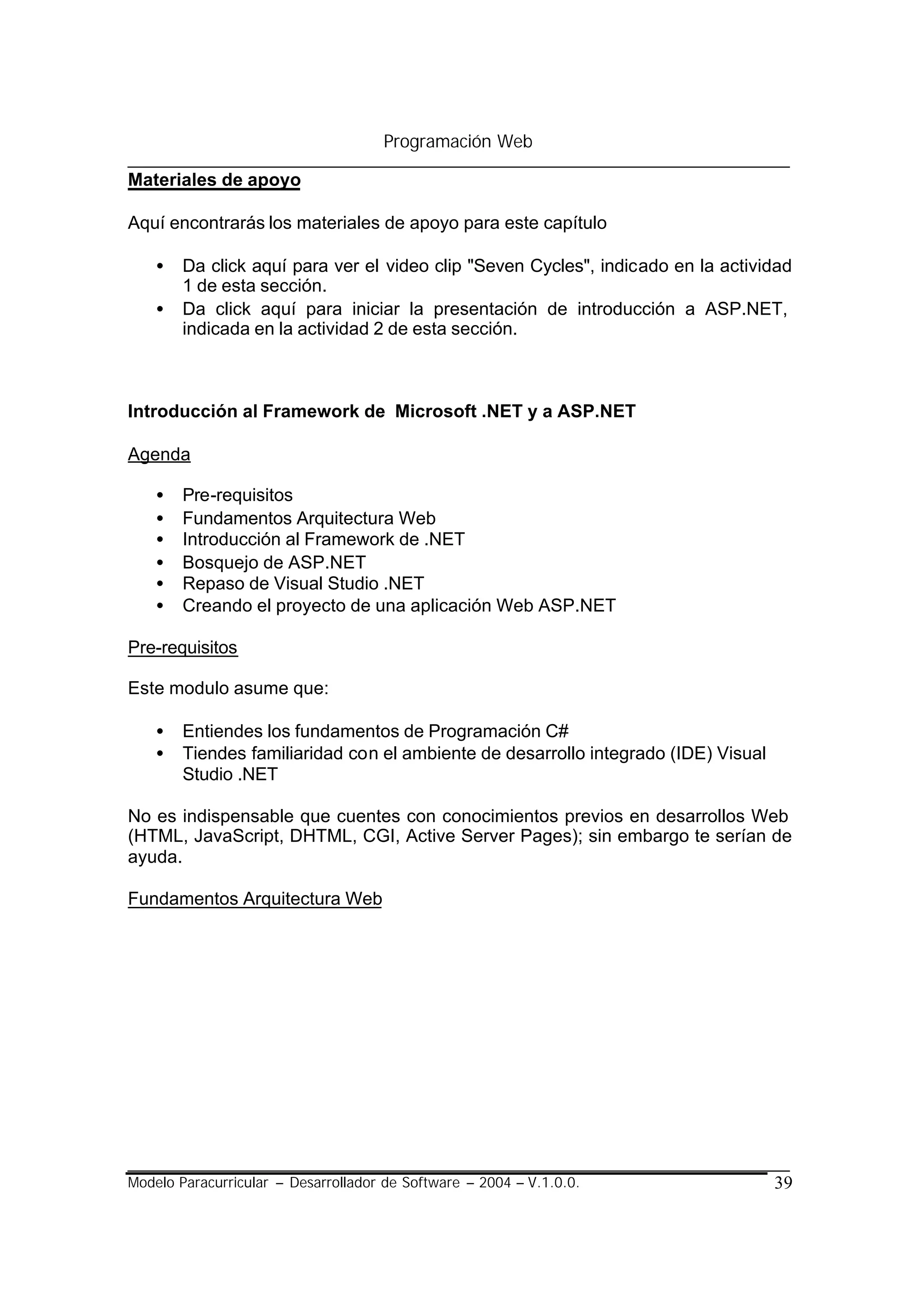 Programación Web

Materiales de apoyo

Aquí encontrarás los materiales de apoyo para este capítulo

    •   Da click aquí para ver el video clip "Seven Cycles", indicado en la actividad
        1 de esta sección.
    •   Da click aquí para iniciar la presentación de introducción a ASP.NET,
        indicada en la actividad 2 de esta sección.



Introducción al Framework de Microsoft .NET y a ASP.NET

Agenda

    •   Pre-requisitos
    •   Fundamentos Arquitectura Web
    •   Introducción al Framework de .NET
    •   Bosquejo de ASP.NET
    •   Repaso de Visual Studio .NET
    •   Creando el proyecto de una aplicación Web ASP.NET

Pre-requisitos

Este modulo asume que:

    •   Entiendes los fundamentos de Programación C#
    •   Tiendes familiaridad con el ambiente de desarrollo integrado (IDE) Visual
        Studio .NET

No es indispensable que cuentes con conocimientos previos en desarrollos Web
(HTML, JavaScript, DHTML, CGI, Active Server Pages); sin embargo te serían de
ayuda.

Fundamentos Arquitectura Web




Modelo Paracurricular – Desarrollador de Software – 2004 – V.1.0.0.                 39
 