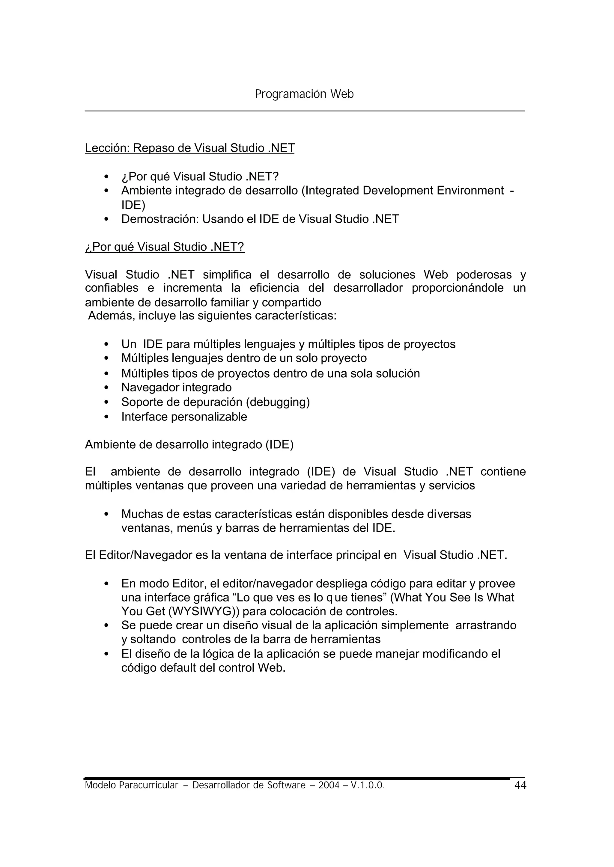 Programación Web



Lección: Repaso de Visual Studio .NET

    •   ¿Por qué Visual Studio .NET?
    •   Ambiente integrado de desarrollo (Integrated Development Environment -
        IDE)
    •   Demostración: Usando el IDE de Visual Studio .NET

¿Por qué Visual Studio .NET?

Visual Studio .NET simplifica el desarrollo de soluciones Web poderosas y
confiables e incrementa la eficiencia del desarrollador proporcionándole un
ambiente de desarrollo familiar y compartido
 Además, incluye las siguientes características:

    •   Un IDE para múltiples lenguajes y múltiples tipos de proyectos
    •   Múltiples lenguajes dentro de un solo proyecto
    •   Múltiples tipos de proyectos dentro de una sola solución
    •   Navegador integrado
    •   Soporte de depuración (debugging)
    •   Interface personalizable

Ambiente de desarrollo integrado (IDE)

El ambiente de desarrollo integrado (IDE) de Visual Studio .NET contiene
múltiples ventanas que proveen una variedad de herramientas y servicios

    •   Muchas de estas características están disponibles desde diversas
        ventanas, menús y barras de herramientas del IDE.

El Editor/Navegador es la ventana de interface principal en Visual Studio .NET.

    •   En modo Editor, el editor/navegador despliega código para editar y provee
        una interface gráfica “Lo que ves es lo q ue tienes” (What You See Is What
        You Get (WYSIWYG)) para colocación de controles.
    •   Se puede crear un diseño visual de la aplicación simplemente arrastrando
        y soltando controles de la barra de herramientas
    •   El diseño de la lógica de la aplicación se puede manejar modificando el
        código default del control Web.




Modelo Paracurricular – Desarrollador de Software – 2004 – V.1.0.0.               44
 