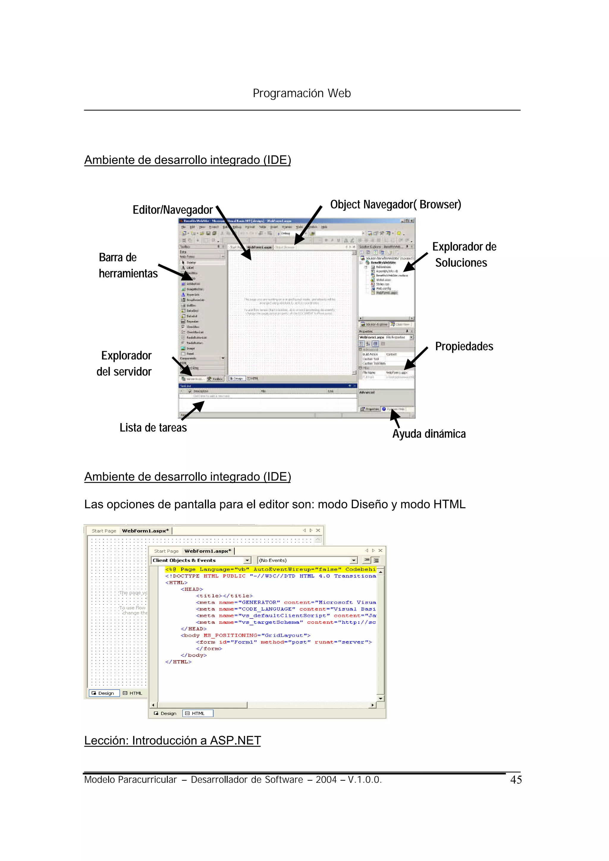 Programación Web




Ambiente de desarrollo integrado (IDE)



          Editor/Navegador                             Object Navegador( Browser)


                                                                             Explorador de
   Barra de                                                                  Soluciones
   herramientas




                                                                              Propiedades
   Explorador
  del servidor



       Lista de tareas
                                                                      Ayuda dinámica


Ambiente de desarrollo integrado (IDE)

Las opciones de pantalla para el editor son: modo Diseño y modo HTML




Lección: Introducción a ASP.NET


Modelo Paracurricular – Desarrollador de Software – 2004 – V.1.0.0.                          45
 