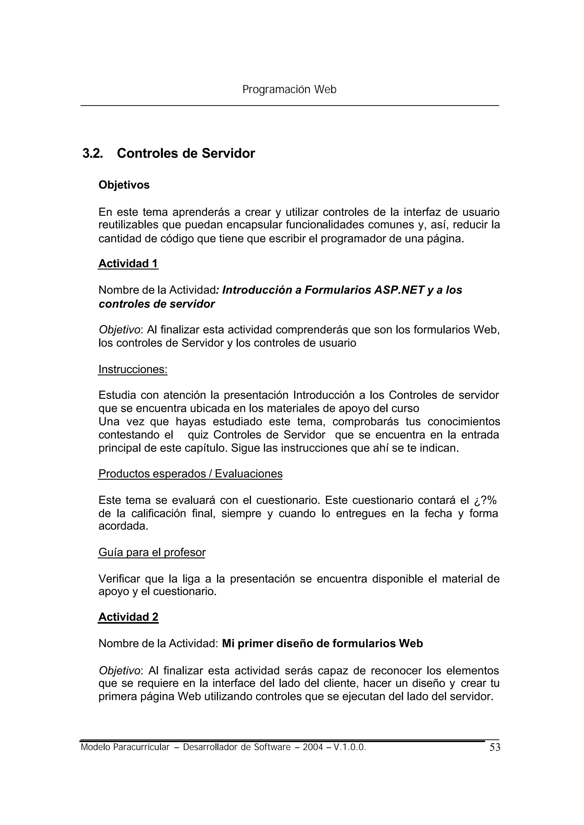 Programación Web




3.2. Controles de Servidor

    Objetivos

    En este tema aprenderás a crear y utilizar controles de la interfaz de usuario
    reutilizables que puedan encapsular funcionalidades comunes y, así, reducir la
    cantidad de código que tiene que escribir el programador de una página.

    Actividad 1

    Nombre de la Actividad: Introducción a Formularios ASP.NET y a los
    controles de servidor

    Objetivo: Al finalizar esta actividad comprenderás que son los formularios Web,
    los controles de Servidor y los controles de usuario

    Instrucciones:

    Estudia con atención la presentación Introducción a los Controles de servidor
    que se encuentra ubicada en los materiales de apoyo del curso
    Una vez que hayas estudiado este tema, comprobarás tus conocimientos
    contestando el quiz Controles de Servidor que se encuentra en la entrada
    principal de este capítulo. Sigue las instrucciones que ahí se te indican.

    Productos esperados / Evaluaciones

    Este tema se evaluará con el cuestionario. Este cuestionario contará el ¿?%
    de la calificación final, siempre y cuando lo entregues en la fecha y forma
    acordada.

    Guía para el profesor

    Verificar que la liga a la presentación se encuentra disponible el material de
    apoyo y el cuestionario.

    Actividad 2

    Nombre de la Actividad: Mi primer diseño de formularios Web

    Objetivo: Al finalizar esta actividad serás capaz de reconocer los elementos
    que se requiere en la interface del lado del cliente, hacer un diseño y crear tu
    primera página Web utilizando controles que se ejecutan del lado del servidor.



Modelo Paracurricular – Desarrollador de Software – 2004 – V.1.0.0.              53
 