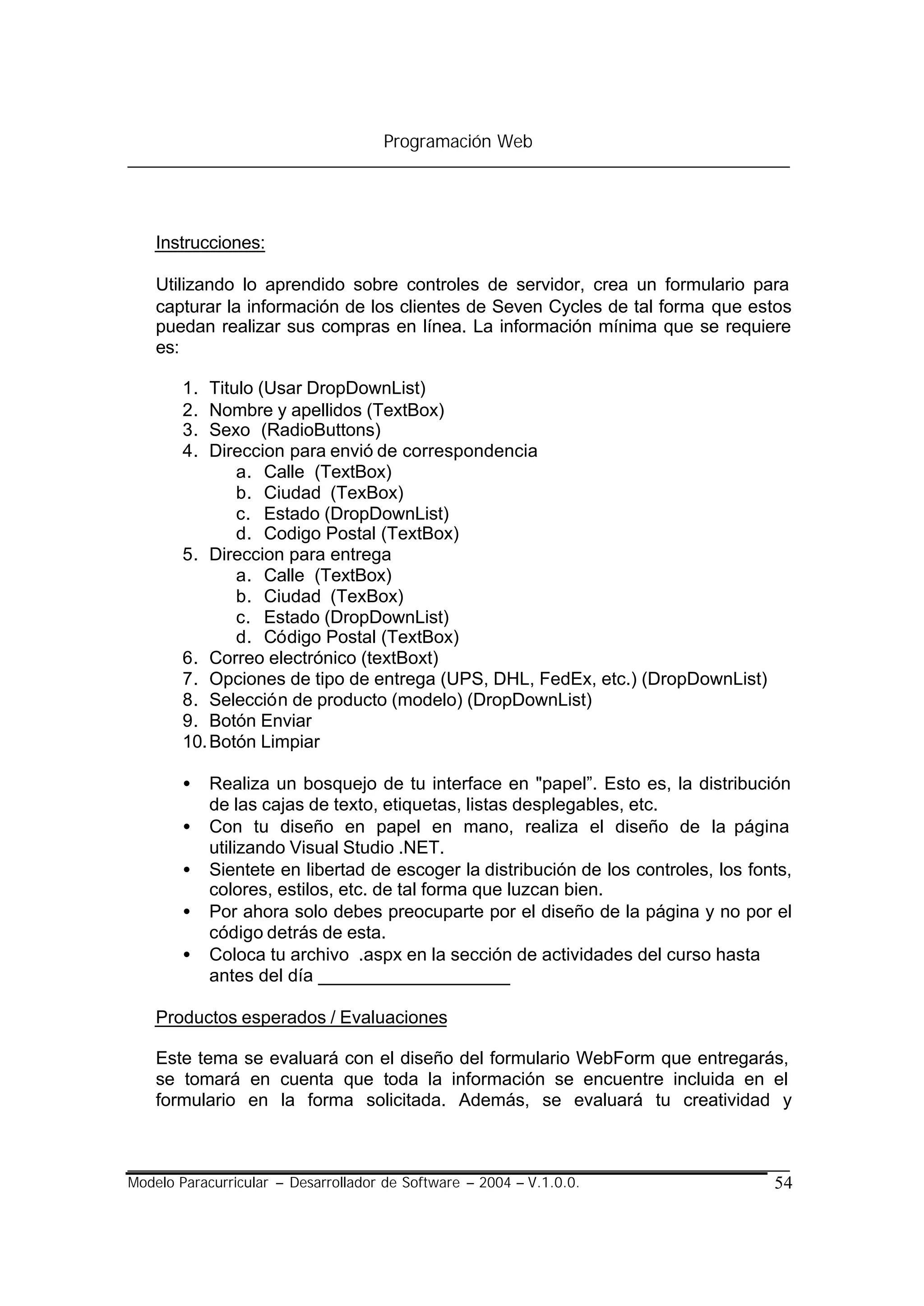 Programación Web




    Instrucciones:

    Utilizando lo aprendido sobre controles de servidor, crea un formulario para
    capturar la información de los clientes de Seven Cycles de tal forma que estos
    puedan realizar sus compras en línea. La información mínima que se requiere
    es:

        1.  Titulo (Usar DropDownList)
        2.  Nombre y apellidos (TextBox)
        3.  Sexo (RadioButtons)
        4.  Direccion para envió de correspondencia
                a. Calle (TextBox)
                b. Ciudad (TexBox)
                c. Estado (DropDownList)
                d. Codigo Postal (TextBox)
        5. Direccion para entrega
                a. Calle (TextBox)
                b. Ciudad (TexBox)
                c. Estado (DropDownList)
                d. Código Postal (TextBox)
        6. Correo electrónico (textBoxt)
        7. Opciones de tipo de entrega (UPS, DHL, FedEx, etc.) (DropDownList)
        8. Selección de producto (modelo) (DropDownList)
        9. Botón Enviar
        10. Botón Limpiar

        •    Realiza un bosquejo de tu interface en "papel”. Esto es, la distribución
             de las cajas de texto, etiquetas, listas desplegables, etc.
        •    Con tu diseño en papel en mano, realiza el diseño de la página
             utilizando Visual Studio .NET.
        •    Sientete en libertad de escoger la distribución de los controles, los fonts,
             colores, estilos, etc. de tal forma que luzcan bien.
        •    Por ahora solo debes preocuparte por el diseño de la página y no por el
             código detrás de esta.
        •    Coloca tu archivo .aspx en la sección de actividades del curso hasta
             antes del día ___________________

    Productos esperados / Evaluaciones

    Este tema se evaluará con el diseño del formulario WebForm que entregarás,
    se tomará en cuenta que toda la información se encuentre incluida en el
    formulario en la forma solicitada. Además, se evaluará tu creatividad y



Modelo Paracurricular – Desarrollador de Software – 2004 – V.1.0.0.                   54
 