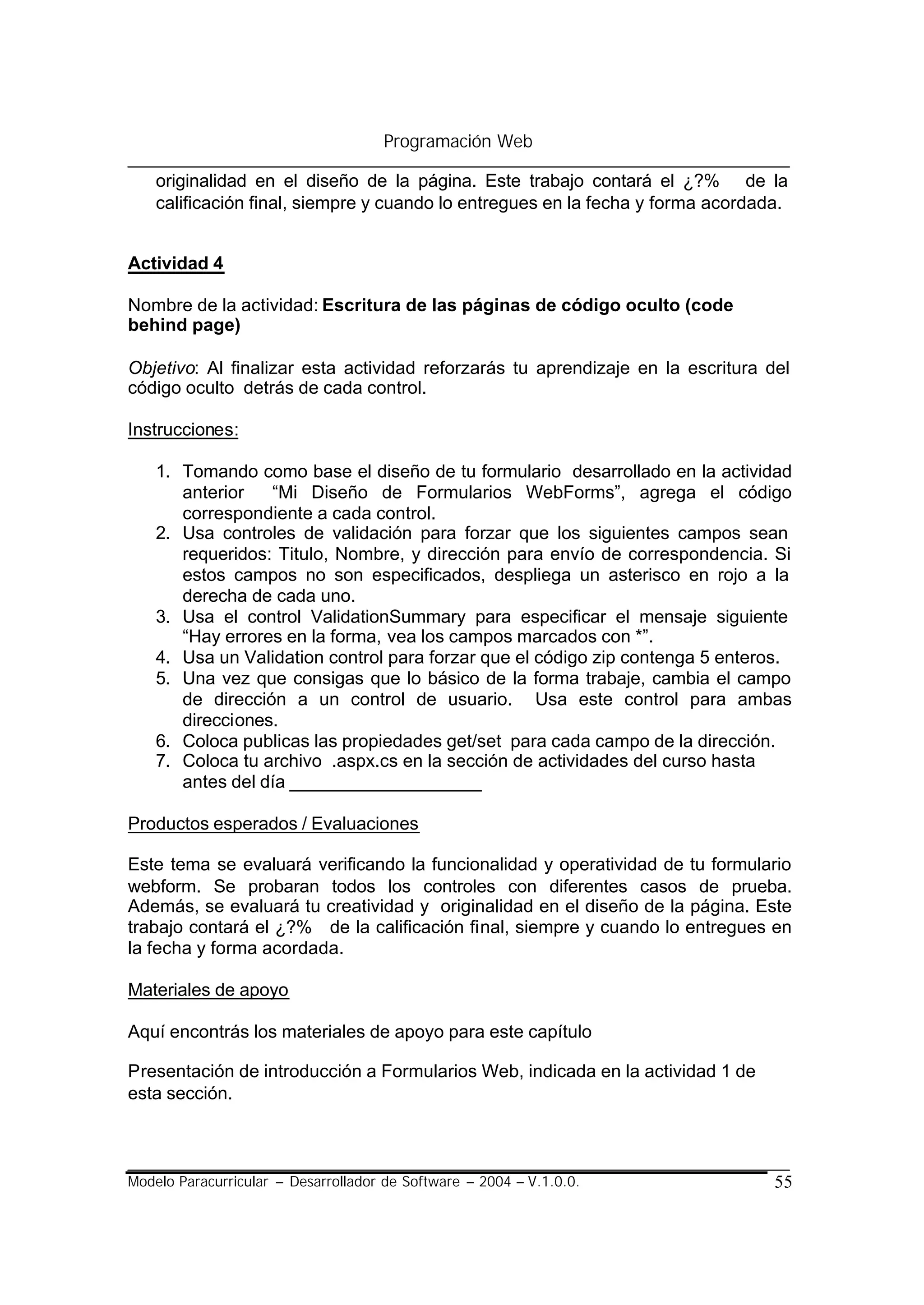 Programación Web

    originalidad en el diseño de la página. Este trabajo contará el ¿?% de la
    calificación final, siempre y cuando lo entregues en la fecha y forma acordada.


Actividad 4

Nombre de la actividad: Escritura de las páginas de código oculto (code
behind page)

Objetivo: Al finalizar esta actividad reforzarás tu aprendizaje en la escritura del
código oculto detrás de cada control.

Instrucciones:

    1. Tomando como base el diseño de tu formulario desarrollado en la actividad
       anterior   “Mi Diseño de Formularios WebForms”, agrega el código
       correspondiente a cada control.
    2. Usa controles de validación para forzar que los siguientes campos sean
       requeridos: Titulo, Nombre, y dirección para envío de correspondencia. Si
       estos campos no son especificados, despliega un asterisco en rojo a la
       derecha de cada uno.
    3. Usa el control ValidationSummary para especificar el mensaje siguiente
       “Hay errores en la forma, vea los campos marcados con *”.
    4. Usa un Validation control para forzar que el código zip contenga 5 enteros.
    5. Una vez que consigas que lo básico de la forma trabaje, cambia el campo
       de dirección a un control de usuario. Usa este control para ambas
       direcciones.
    6. Coloca publicas las propiedades get/set para cada campo de la dirección.
    7. Coloca tu archivo .aspx.cs en la sección de actividades del curso hasta
       antes del día ___________________

Productos esperados / Evaluaciones

Este tema se evaluará verificando la funcionalidad y operatividad de tu formulario
webform. Se probaran todos los controles con diferentes casos de prueba.
Además, se evaluará tu creatividad y originalidad en el diseño de la página. Este
trabajo contará el ¿?% de la calificación final, siempre y cuando lo entregues en
la fecha y forma acordada.

Materiales de apoyo

Aquí encontrás los materiales de apoyo para este capítulo

Presentación de introducción a Formularios Web, indicada en la actividad 1 de
esta sección.



Modelo Paracurricular – Desarrollador de Software – 2004 – V.1.0.0.              55
 