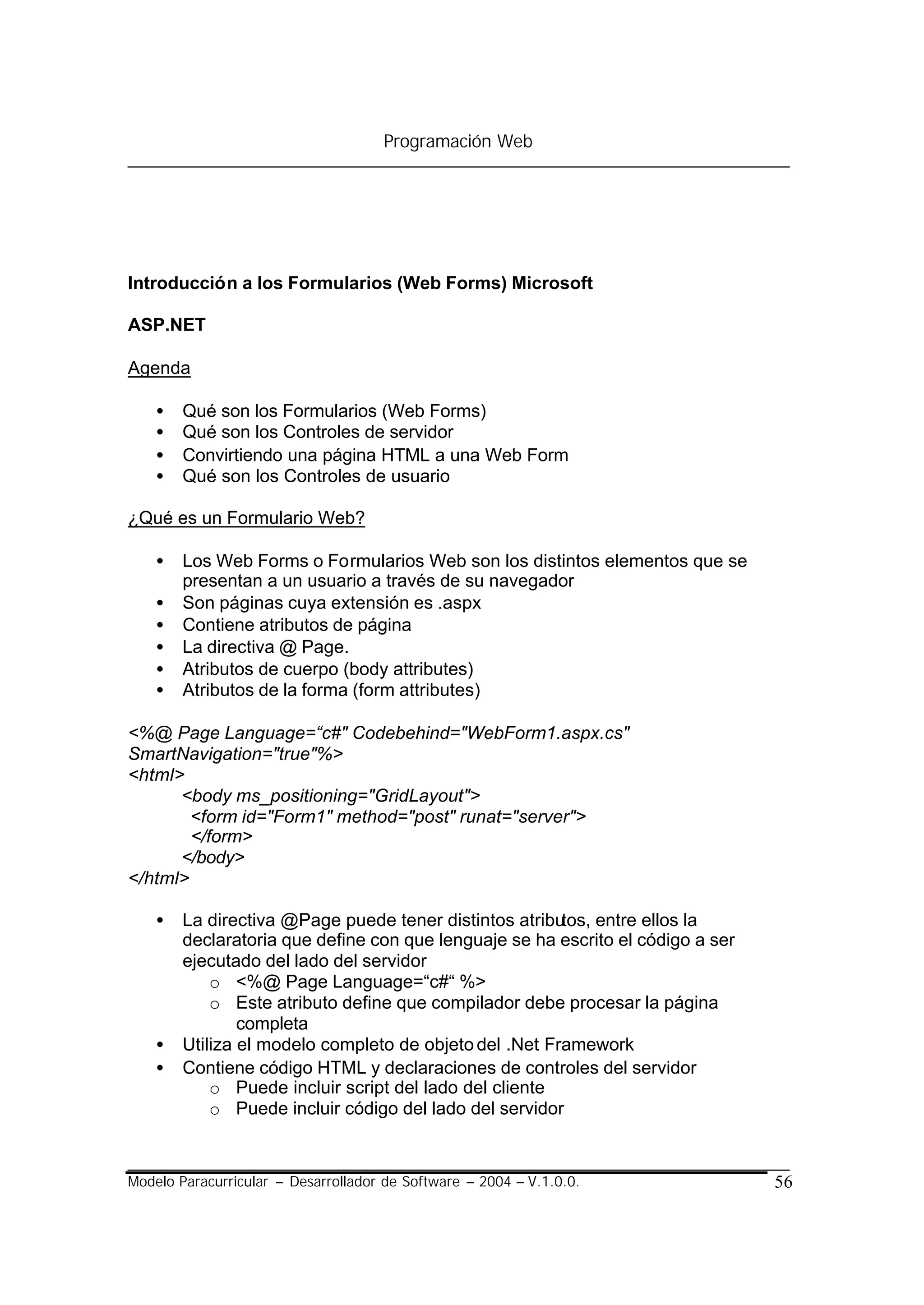 Programación Web




Introducción a los Formularios (Web Forms) Microsoft

ASP.NET

Agenda

    •   Qué son los Formularios (Web Forms)
    •   Qué son los Controles de servidor
    •   Convirtiendo una página HTML a una Web Form
    •   Qué son los Controles de usuario

¿Qué es un Formulario Web?

    •   Los Web Forms o Formularios Web son los distintos elementos que se
        presentan a un usuario a través de su navegador
    •   Son páginas cuya extensión es .aspx
    •   Contiene atributos de página
    •   La directiva @ Page.
    •   Atributos de cuerpo (body attributes)
    •   Atributos de la forma (form attributes)

<%@ Page Language=“c#" Codebehind="WebForm1.aspx.cs"
SmartNavigation="true"%>
<html>
      <body ms_positioning="GridLayout">
        <form id="Form1" method="post" runat="server">
        </form>
      </body>
</html>

    •   La directiva @Page puede tener distintos atributos, entre ellos la
        declaratoria que define con que lenguaje se ha escrito el código a ser
        ejecutado del lado del servidor
            o <%@ Page Language=“c#“ %>
            o Este atributo define que compilador debe procesar la página
                completa
    •   Utiliza el modelo completo de objeto del .Net Framework
    •   Contiene código HTML y declaraciones de controles del servidor
            o Puede incluir script del lado del cliente
            o Puede incluir código del lado del servidor



Modelo Paracurricular – Desarrollador de Software – 2004 – V.1.0.0.              56
 