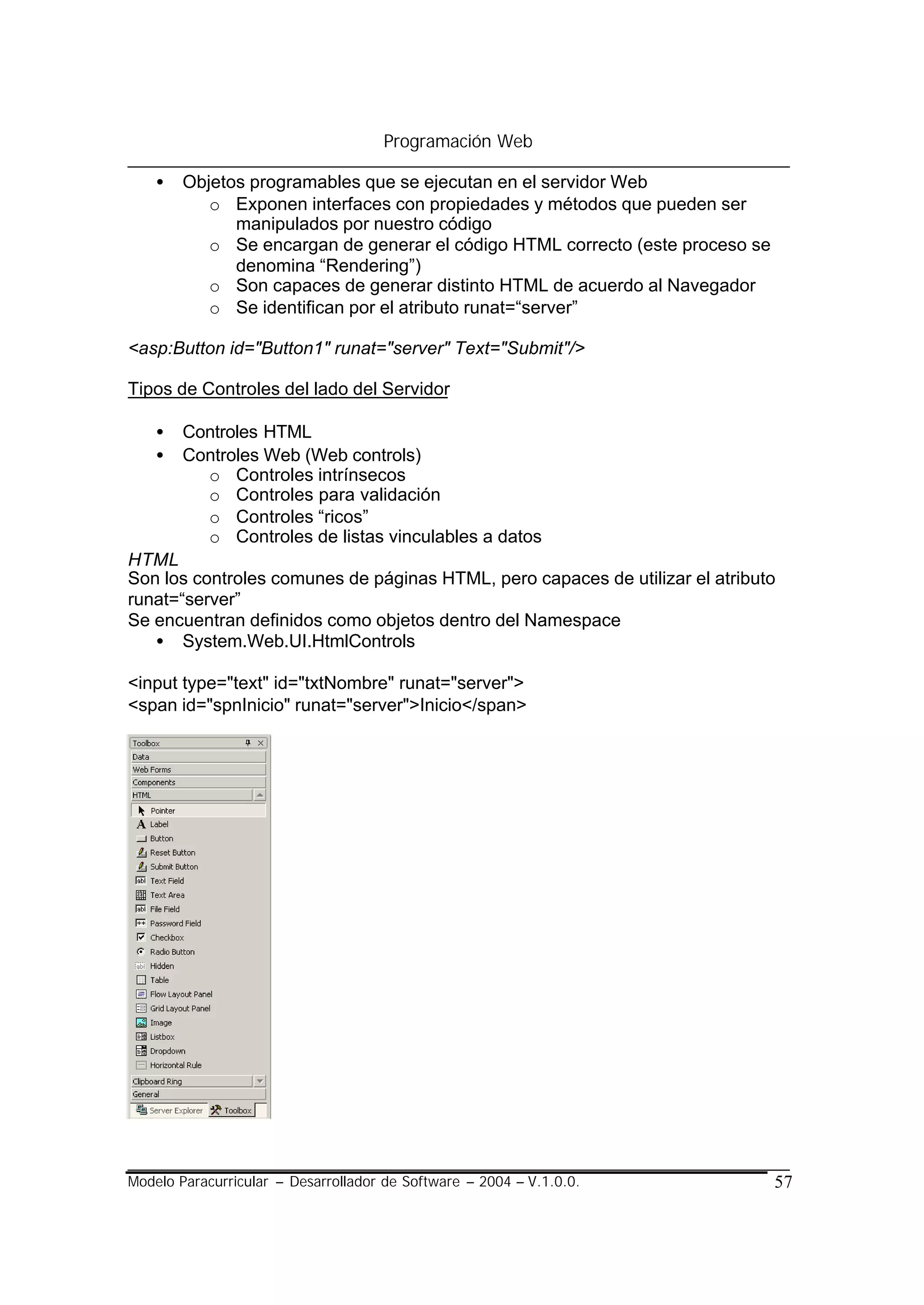 Programación Web

    •   Objetos programables que se ejecutan en el servidor Web
           o Exponen interfaces con propiedades y métodos que pueden ser
              manipulados por nuestro código
           o Se encargan de generar el código HTML correcto (este proceso se
              denomina “Rendering”)
           o Son capaces de generar distinto HTML de acuerdo al Navegador
           o Se identifican por el atributo runat=“server”

<asp:Button id="Button1" runat="server" Text="Submit"/>

Tipos de Controles del lado del Servidor

    •   Controles HTML
    •   Controles Web (Web controls)
          o Controles intrínsecos
          o Controles para validación
          o Controles “ricos”
          o Controles de listas vinculables a datos
HTML
Son los controles comunes de páginas HTML, pero capaces de utilizar el atributo
runat=“server”
Se encuentran definidos como objetos dentro del Namespace
   • System.Web.UI.HtmlControls

<input type="text" id="txtNombre" runat="server">
<span id="spnInicio" runat="server">Inicio</span>




Modelo Paracurricular – Desarrollador de Software – 2004 – V.1.0.0.            57
 