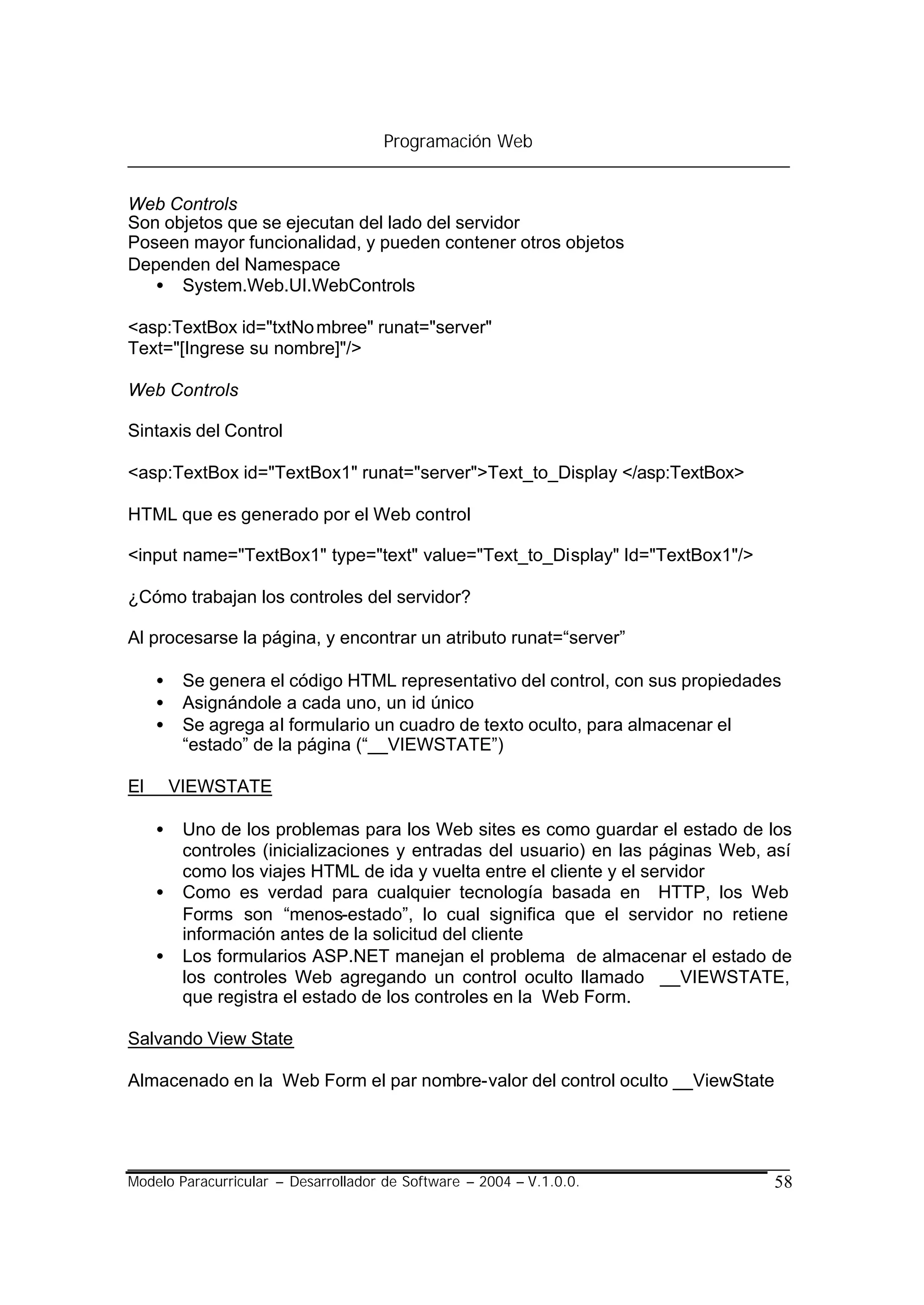 Programación Web


Web Controls
Son objetos que se ejecutan del lado del servidor
Poseen mayor funcionalidad, y pueden contener otros objetos
Dependen del Namespace
   • System.Web.UI.WebControls

<asp:TextBox id="txtNo mbree" runat="server"
Text="[Ingrese su nombre]"/>

Web Controls

Sintaxis del Control

<asp:TextBox id="TextBox1" runat="server">Text_to_Display </asp:TextBox>

HTML que es generado por el Web control

<input name="TextBox1" type="text" value="Text_to_Display" Id="TextBox1"/>

¿Cómo trabajan los controles del servidor?

Al procesarse la página, y encontrar un atributo runat=“server”

    •   Se genera el código HTML representativo del control, con sus propiedades
    •   Asignándole a cada uno, un id único
    •   Se agrega al formulario un cuadro de texto oculto, para almacenar el
        “estado” de la página (“__VIEWSTATE”)

El __VIEWSTATE

    •   Uno de los problemas para los Web sites es como guardar el estado de los
        controles (inicializaciones y entradas del usuario) en las páginas Web, así
        como los viajes HTML de ida y vuelta entre el cliente y el servidor
    •   Como es verdad para cualquier tecnología basada en HTTP, los Web
        Forms son “menos-estado”, lo cual significa que el servidor no retiene
        información antes de la solicitud del cliente
    •   Los formularios ASP.NET manejan el problema de almacenar el estado de
        los controles Web agregando un control oculto llamado __VIEWSTATE,
        que registra el estado de los controles en la Web Form.

Salvando View State

Almacenado en la Web Form el par nombre-valor del control oculto __ViewState




Modelo Paracurricular – Desarrollador de Software – 2004 – V.1.0.0.             58
 