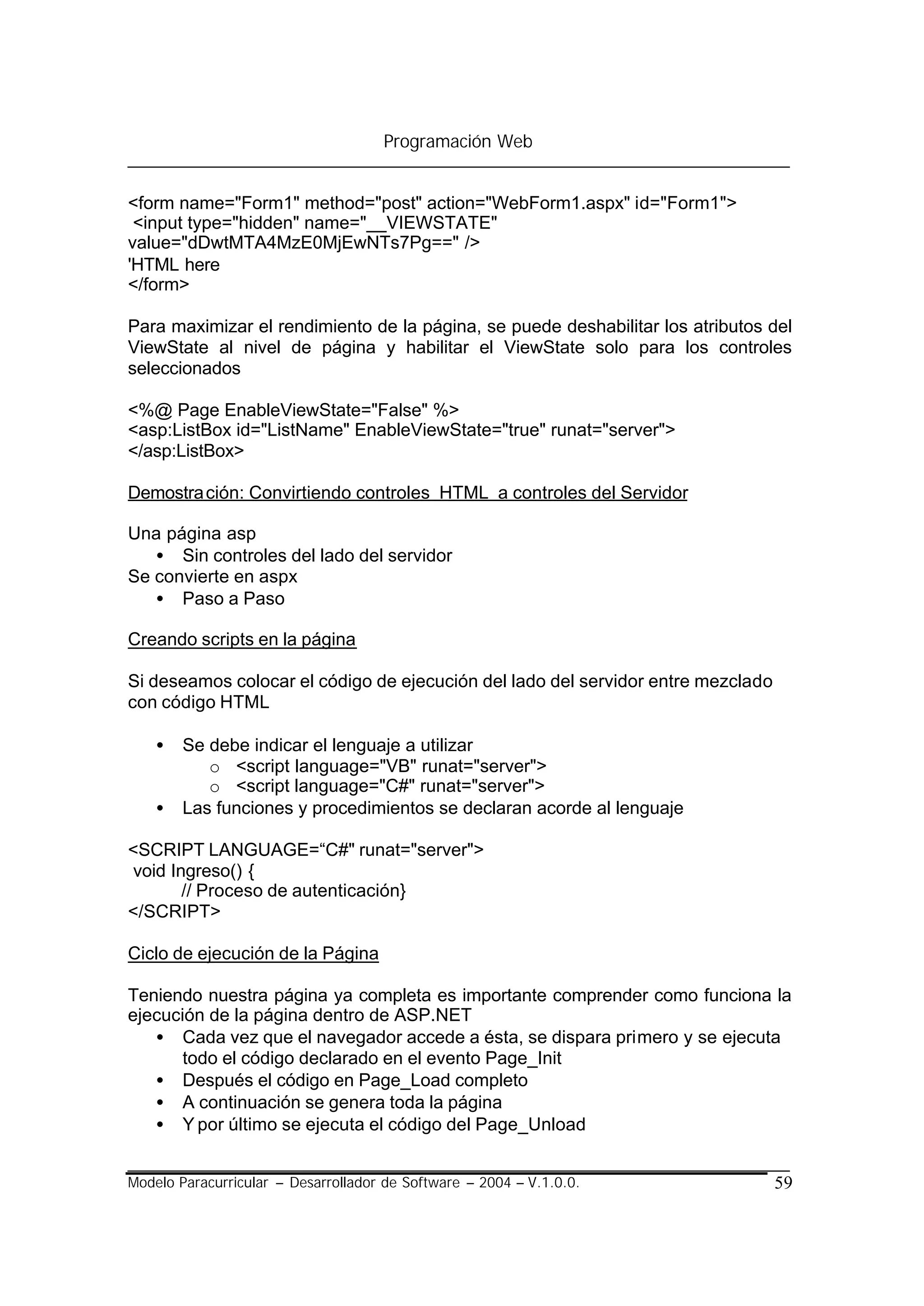 Programación Web


<form name="Form1" method="post" action="WebForm1.aspx" id="Form1">
 <input type="hidden" name="__VIEWSTATE"
value="dDwtMTA4MzE0MjEwNTs7Pg==" />
'HTML here
</form>

Para maximizar el rendimiento de la página, se puede deshabilitar los atributos del
ViewState al nivel de página y habilitar el ViewState solo para los controles
seleccionados

<%@ Page EnableViewState="False" %>
<asp:ListBox id="ListName" EnableViewState="true" runat="server">
</asp:ListBox>

Demostra ción: Convirtiendo controles HTML a controles del Servidor

Una página asp
   • Sin controles del lado del servidor
Se convierte en aspx
   • Paso a Paso

Creando scripts en la página

Si deseamos colocar el código de ejecución del lado del servidor entre mezclado
con código HTML

    •   Se debe indicar el lenguaje a utilizar
           o <script language="VB" runat="server">
           o <script language="C#" runat="server">
    •   Las funciones y procedimientos se declaran acorde al lenguaje

<SCRIPT LANGUAGE=“C#" runat="server">
void Ingreso() {
       // Proceso de autenticación}
</SCRIPT>

Ciclo de ejecución de la Página

Teniendo nuestra página ya completa es importante comprender como funciona la
ejecución de la página dentro de ASP.NET
   • Cada vez que el navegador accede a ésta, se dispara primero y se ejecuta
       todo el código declarado en el evento Page_Init
   • Después el código en Page_Load completo
   • A continuación se genera toda la página
   • Y por último se ejecuta el código del Page_Unload


Modelo Paracurricular – Desarrollador de Software – 2004 – V.1.0.0.               59
 