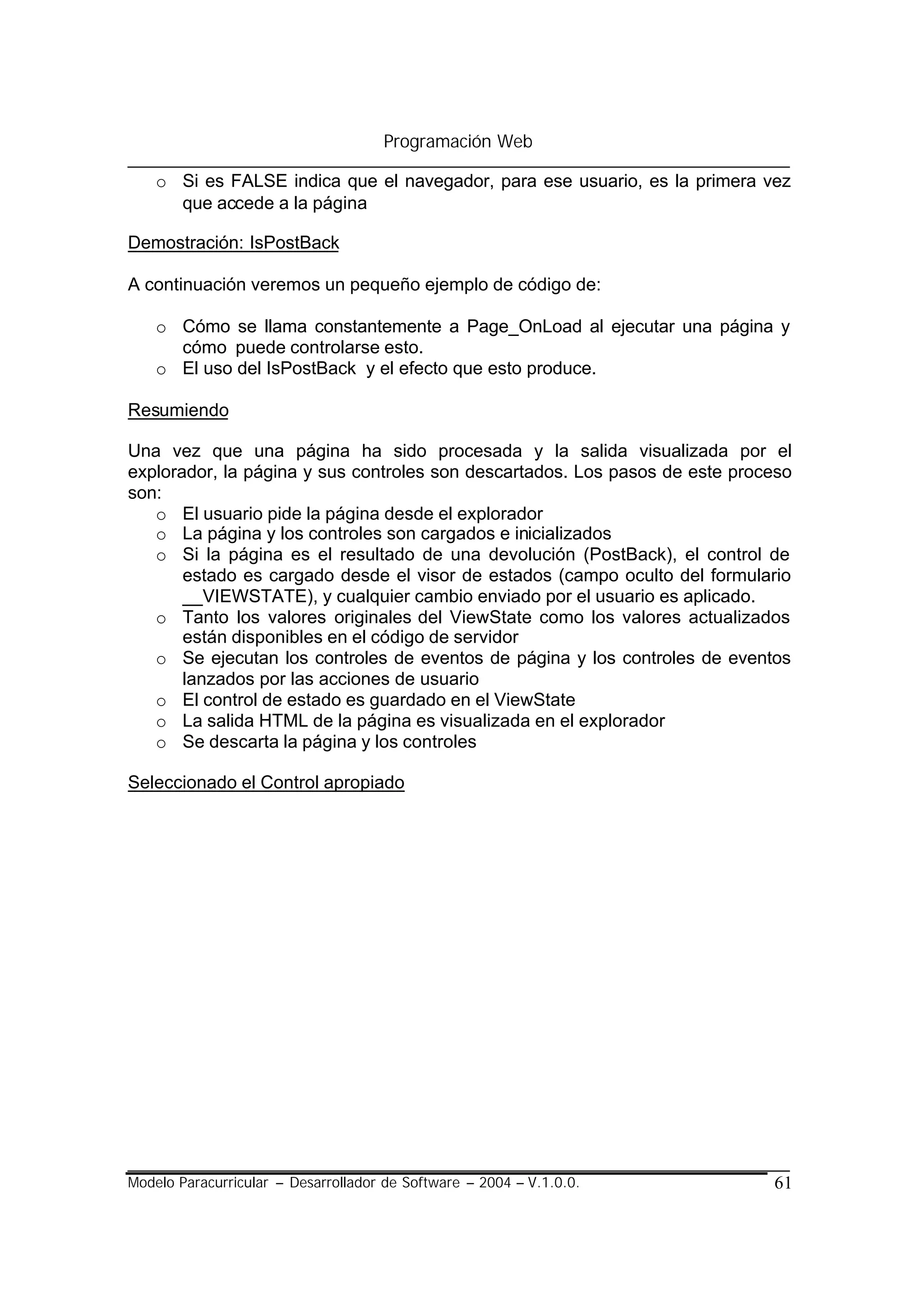 Programación Web

    o Si es FALSE indica que el navegador, para ese usuario, es la primera vez
      que accede a la página

Demostración: IsPostBack

A continuación veremos un pequeño ejemplo de código de:

    o Cómo se llama constantemente a Page_OnLoad al ejecutar una página y
      cómo puede controlarse esto.
    o El uso del IsPostBack y el efecto que esto produce.

Resumiendo

Una vez que una página ha sido procesada y la salida visualizada por el
explorador, la página y sus controles son descartados. Los pasos de este proceso
son:
   o El usuario pide la página desde el explorador
   o La página y los controles son cargados e inicializados
   o Si la página es el resultado de una devolución (PostBack), el control de
       estado es cargado desde el visor de estados (campo oculto del formulario
       __VIEWSTATE), y cualquier cambio enviado por el usuario es aplicado.
   o Tanto los valores originales del ViewState como los valores actualizados
       están disponibles en el código de servidor
   o Se ejecutan los controles de eventos de página y los controles de eventos
       lanzados por las acciones de usuario
   o El control de estado es guardado en el ViewState
   o La salida HTML de la página es visualizada en el explorador
   o Se descarta la página y los controles

Seleccionado el Control apropiado




Modelo Paracurricular – Desarrollador de Software – 2004 – V.1.0.0.          61
 