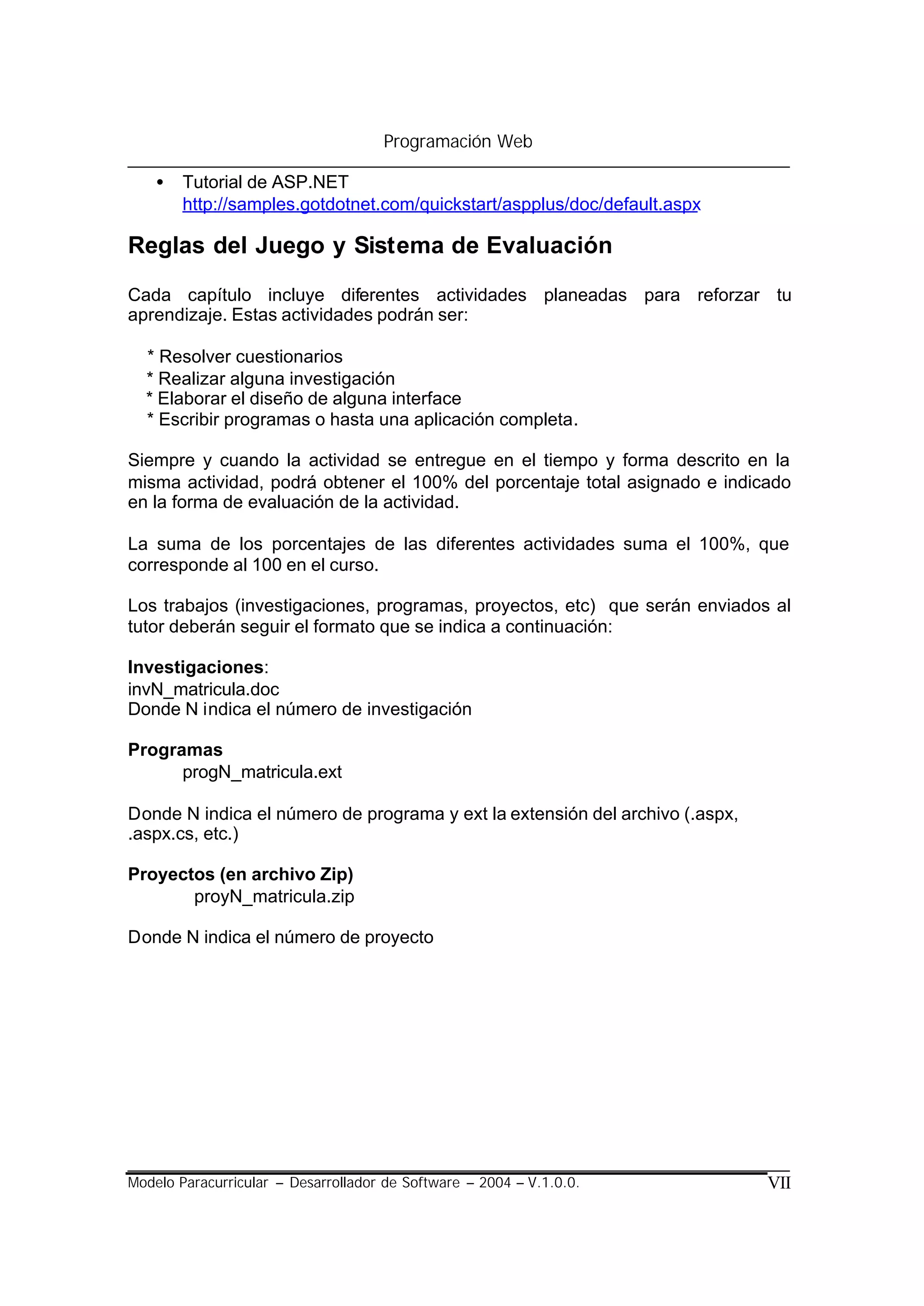 Programación Web

    •   Tutorial de ASP.NET
        http://samples.gotdotnet.com/quickstart/aspplus/doc/default.aspx

Reglas del Juego y Sistema de Evaluación

Cada capítulo incluye diferentes actividades planeadas para reforzar tu
aprendizaje. Estas actividades podrán ser:

  * Resolver cuestionarios
  * Realizar alguna investigación
  * Elaborar el diseño de alguna interface
  * Escribir programas o hasta una aplicación completa.

Siempre y cuando la actividad se entregue en el tiempo y forma descrito en la
misma actividad, podrá obtener el 100% del porcentaje total asignado e indicado
en la forma de evaluación de la actividad.

La suma de los porcentajes de las diferentes actividades suma el 100%, que
corresponde al 100 en el curso.

Los trabajos (investigaciones, programas, proyectos, etc) que serán enviados al
tutor deberán seguir el formato que se indica a continuación:

Investigaciones:
invN_matricula.doc
Donde N indica el número de investigación

Programas
      progN_matricula.ext

Donde N indica el número de programa y ext la extensión del archivo (.aspx,
.aspx.cs, etc.)

Proyectos (en archivo Zip)
       proyN_matricula.zip

Donde N indica el número de proyecto




Modelo Paracurricular – Desarrollador de Software – 2004 – V.1.0.0.           VII
 