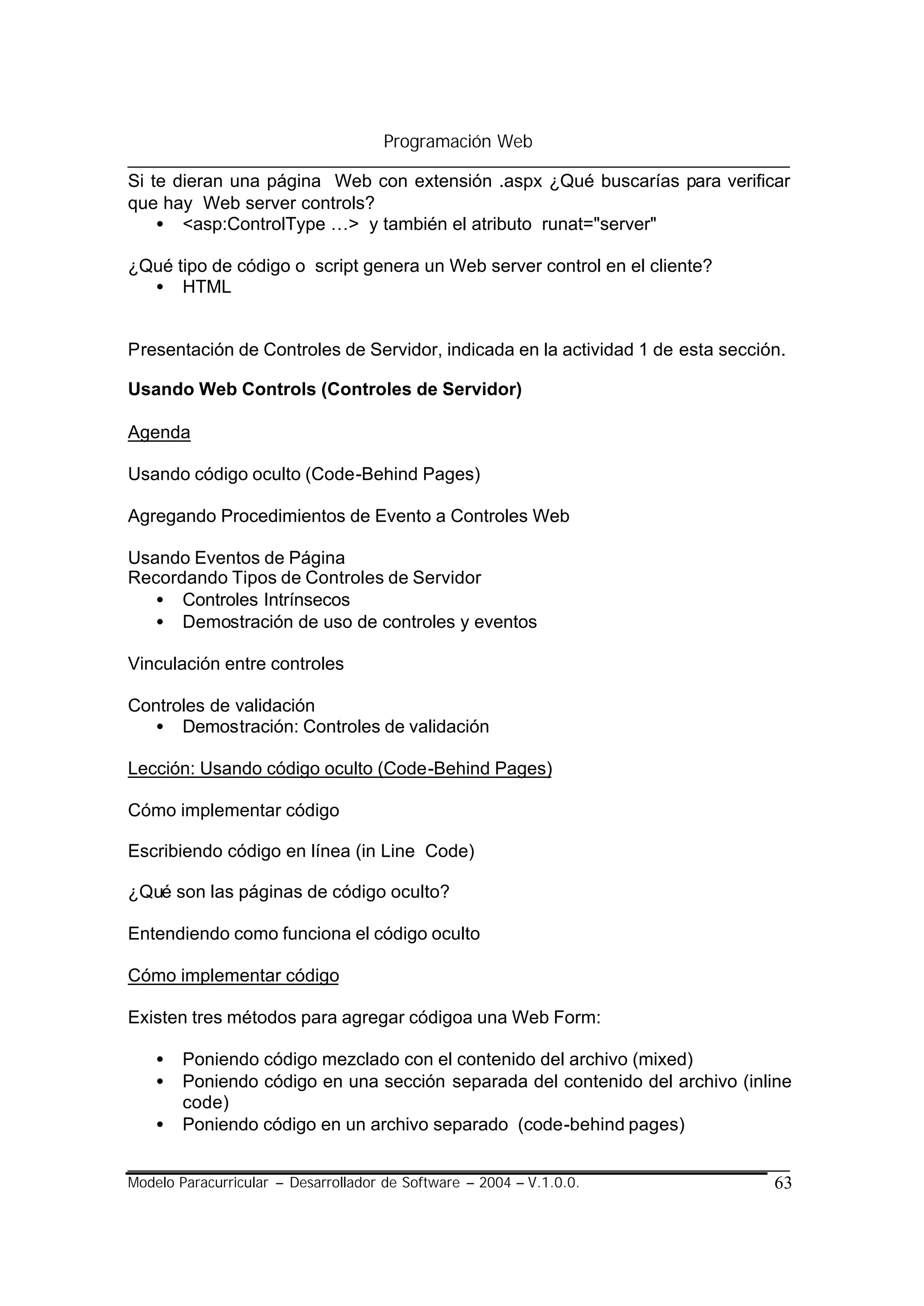 Programación Web

Si te dieran una página Web con extensión .aspx ¿Qué buscarías para verificar
que hay Web server controls?
    • <asp:ControlType …> y también el atributo runat="server"

¿Qué tipo de código o script genera un Web server control en el cliente?
  • HTML


Presentación de Controles de Servidor, indicada en la actividad 1 de esta sección.

Usando Web Controls (Controles de Servidor)

Agenda

Usando código oculto (Code-Behind Pages)

Agregando Procedimientos de Evento a Controles Web

Usando Eventos de Página
Recordando Tipos de Controles de Servidor
   • Controles Intrínsecos
   • Demostración de uso de controles y eventos

Vinculación entre controles

Controles de validación
  • Demostración: Controles de validación

Lección: Usando código oculto (Code-Behind Pages)

Cómo implementar código

Escribiendo código en línea (in Line Code)

¿Qué son las páginas de código oculto?

Entendiendo como funciona el código oculto

Cómo implementar código

Existen tres métodos para agregar códigoa una Web Form:

    •   Poniendo código mezclado con el contenido del archivo (mixed)
    •   Poniendo código en una sección separada del contenido del archivo (inline
        code)
    •   Poniendo código en un archivo separado (code-behind pages)


Modelo Paracurricular – Desarrollador de Software – 2004 – V.1.0.0.             63
 