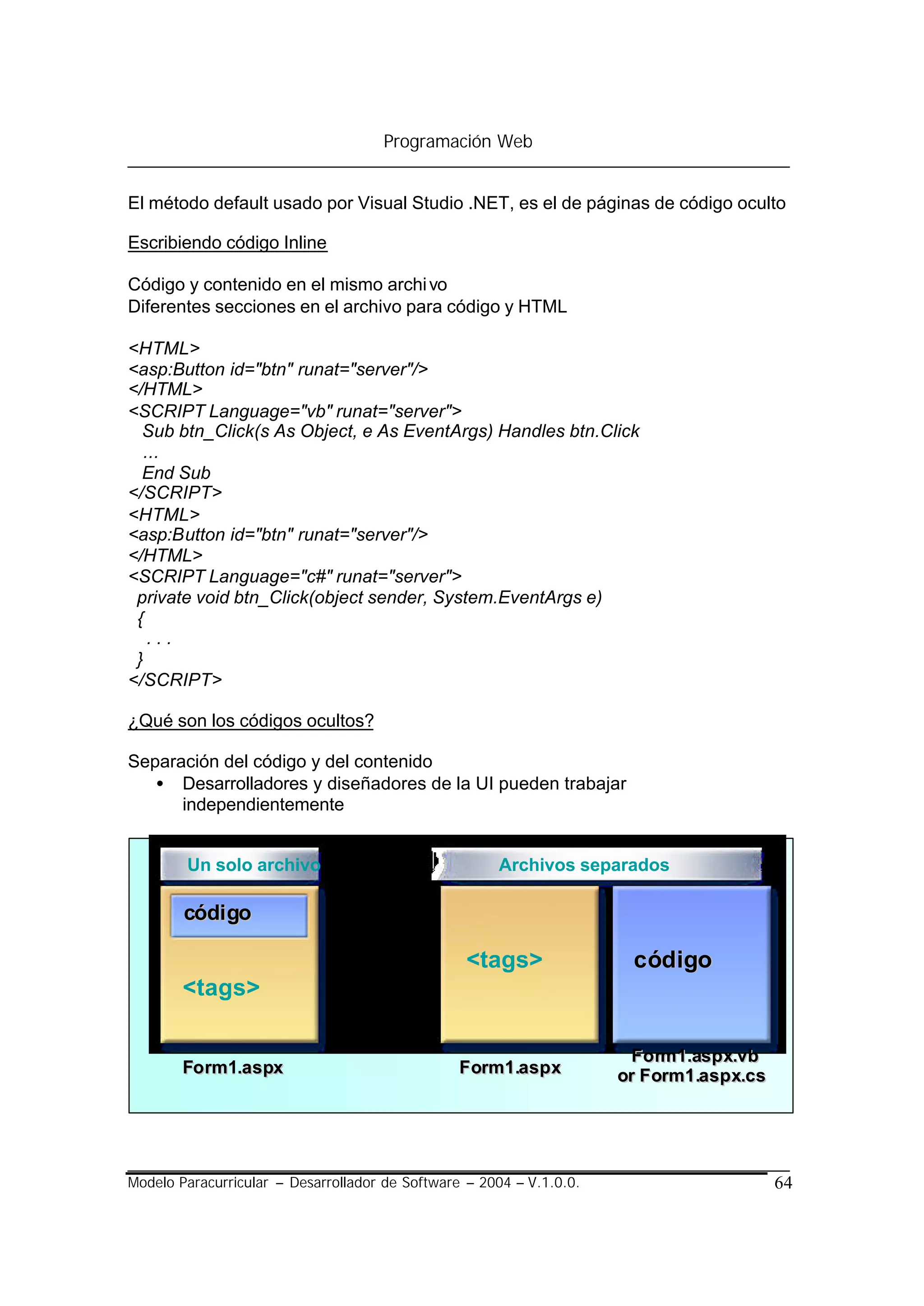 Programación Web


El método default usado por Visual Studio .NET, es el de páginas de código oculto

Escribiendo código Inline

Código y contenido en el mismo archi vo
Diferentes secciones en el archivo para código y HTML

<HTML>
<asp:Button id="btn" runat="server"/>
</HTML>
<SCRIPT Language="vb" runat="server">
  Sub btn_Click(s As Object, e As EventArgs) Handles btn.Click
  ...
  End Sub
</SCRIPT>
<HTML>
<asp:Button id="btn" runat="server"/>
</HTML>
<SCRIPT Language="c#" runat="server">
 private void btn_Click(object sender, System.EventArgs e)
 {
   ...
 }
</SCRIPT>

¿Qué son los códigos ocultos?

Separación del código y del contenido
   • Desarrolladores y diseñadores de la UI pueden trabajar
      independientemente


        Un solo archivo                               Archivos separados

        códi go

                                                  <tags>               c ódigo
        <tags>

                                                                       F o rm1.asp x.vb
        Fo rm1.aspx                              F orm1.asp x         or F orm1.asp x.cs




Modelo Paracurricular – Desarrollador de Software – 2004 – V.1.0.0.                        64
 