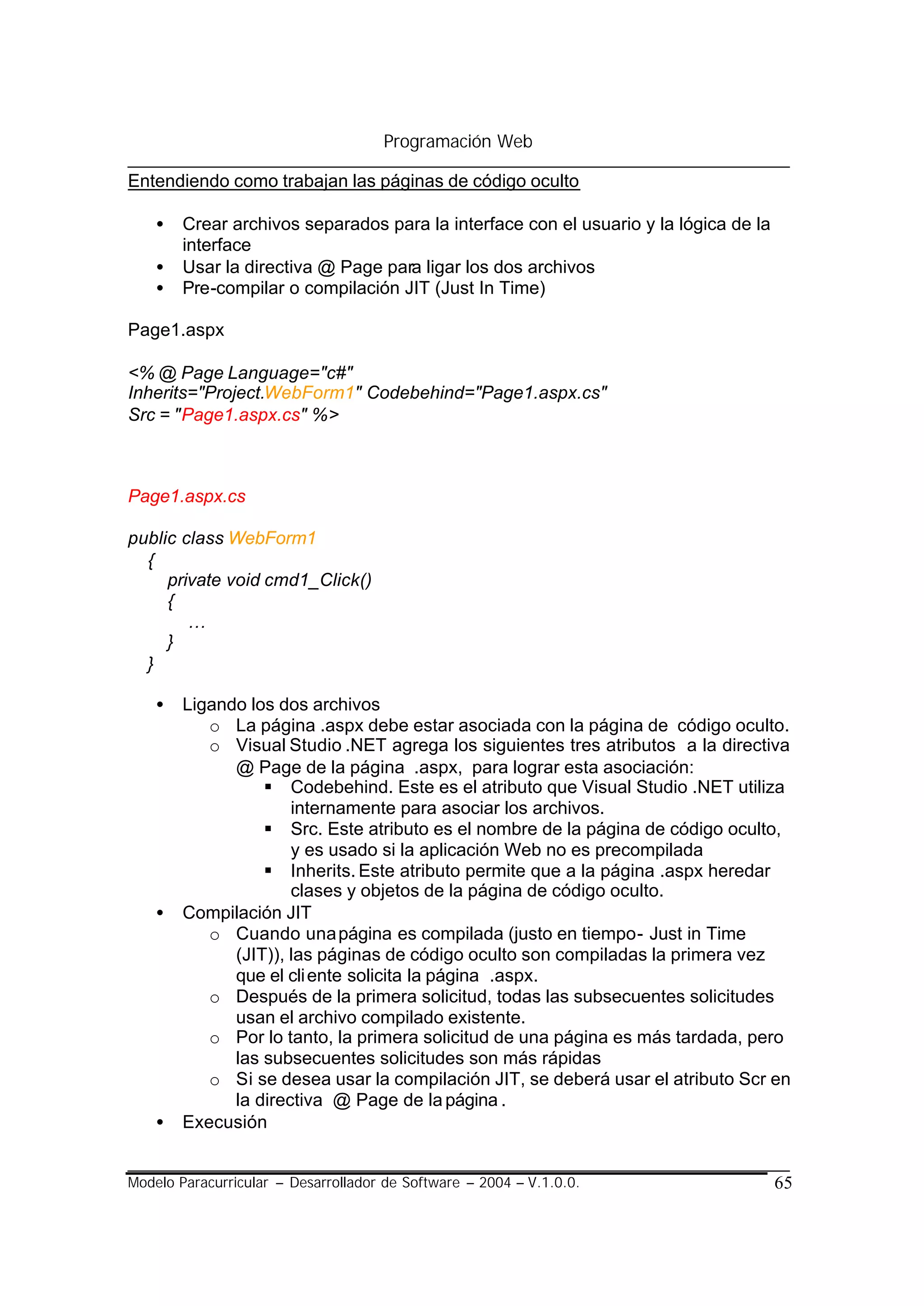Programación Web

Entendiendo como trabajan las páginas de código oculto

    •   Crear archivos separados para la interface con el usuario y la lógica de la
        interface
    •   Usar la directiva @ Page para ligar los dos archivos
    •   Pre-compilar o compilación JIT (Just In Time)

Page1.aspx

<% @ Page Language="c#"
Inherits="Project.WebForm1" Codebehind="Page1.aspx.cs"
Src = "Page1.aspx.cs" %>



Page1.aspx.cs

public class WebForm1
  {
     private void cmd1_Click()
     {
        …
     }
  }

    •   Ligando los dos archivos
           o La página .aspx debe estar asociada con la página de código oculto.
           o Visual Studio .NET agrega los siguientes tres atributos a la directiva
              @ Page de la página .aspx, para lograr esta asociación:
                  § Codebehind. Este es el atributo que Visual Studio .NET utiliza
                      internamente para asociar los archivos.
                  § Src. Este atributo es el nombre de la página de código oculto,
                      y es usado si la aplicación Web no es precompilada
                  § Inherits. Este atributo permite que a la página .aspx heredar
                      clases y objetos de la página de código oculto.
    •   Compilación JIT
           o Cuando una página es compilada (justo en tiempo- Just in Time
              (JIT)), las páginas de código oculto son compiladas la primera vez
              que el cli ente solicita la página .aspx.
           o Después de la primera solicitud, todas las subsecuentes solicitudes
              usan el archivo compilado existente.
           o Por lo tanto, la primera solicitud de una página es más tardada, pero
              las subsecuentes solicitudes son más rápidas
           o Si se desea usar la compilación JIT, se deberá usar el atributo Scr en
              la directiva @ Page de la página .
    •   Execusión


Modelo Paracurricular – Desarrollador de Software – 2004 – V.1.0.0.                   65
 