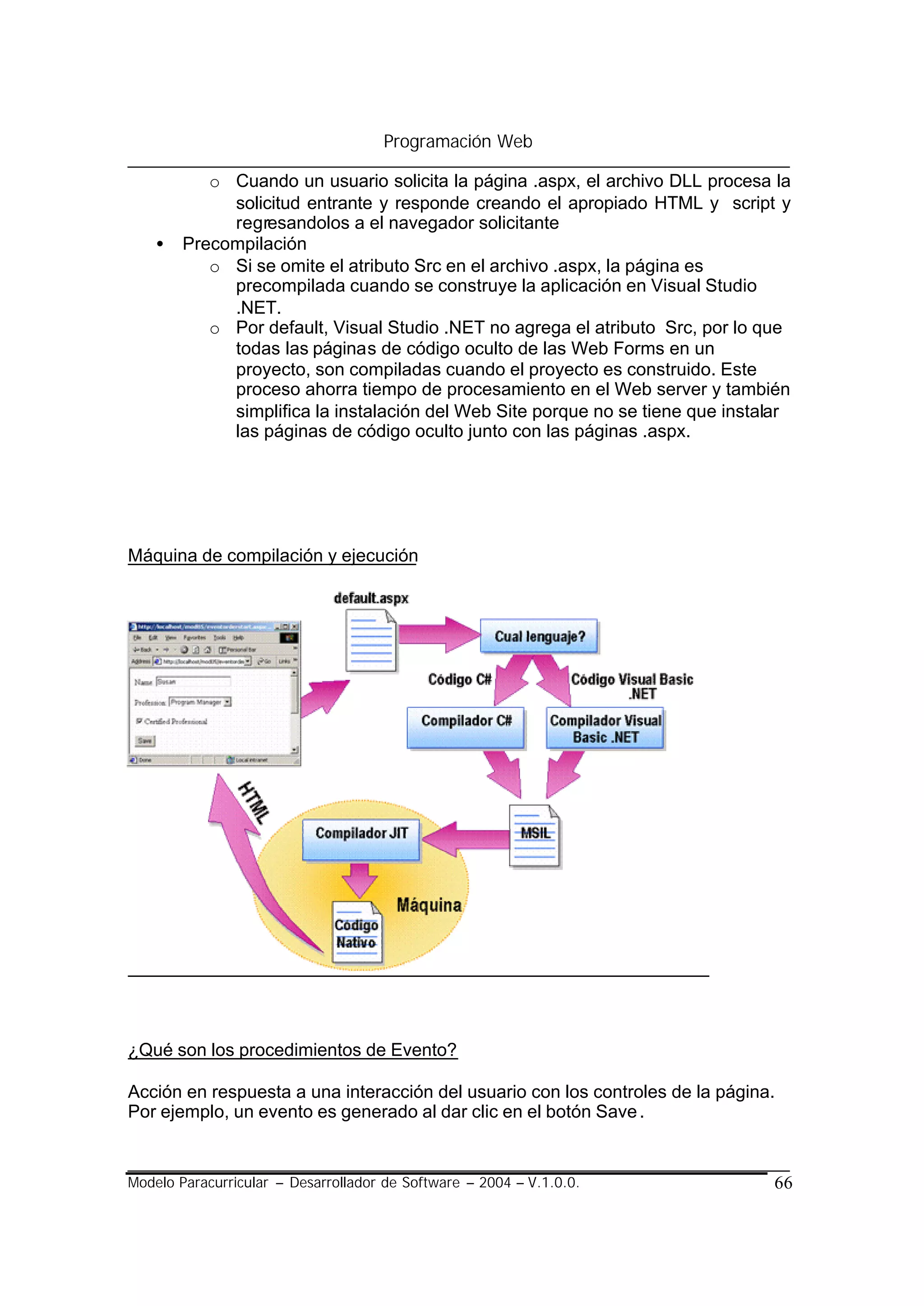 Programación Web

           o Cuando un usuario solicita la página .aspx, el archivo DLL procesa la
             solicitud entrante y responde creando el apropiado HTML y script y
             regresandolos a el navegador solicitante
    •   Precompilación
           o Si se omite el atributo Src en el archivo .aspx, la página es
             precompilada cuando se construye la aplicación en Visual Studio
             .NET.
           o Por default, Visual Studio .NET no agrega el atributo Src, por lo que
             todas las páginas de código oculto de las Web Forms en un
             proyecto, son compiladas cuando el proyecto es construido. Este
             proceso ahorra tiempo de procesamiento en el Web server y también
             simplifica la instalación del Web Site porque no se tiene que instalar
             las páginas de código oculto junto con las páginas .aspx.




Máquina de compilación y ejecución




¿Qué son los procedimientos de Evento?

Acción en respuesta a una interacción del usuario con los controles de la página.
Por ejemplo, un evento es generado al dar clic en el botón Save .


Modelo Paracurricular – Desarrollador de Software – 2004 – V.1.0.0.             66
 
