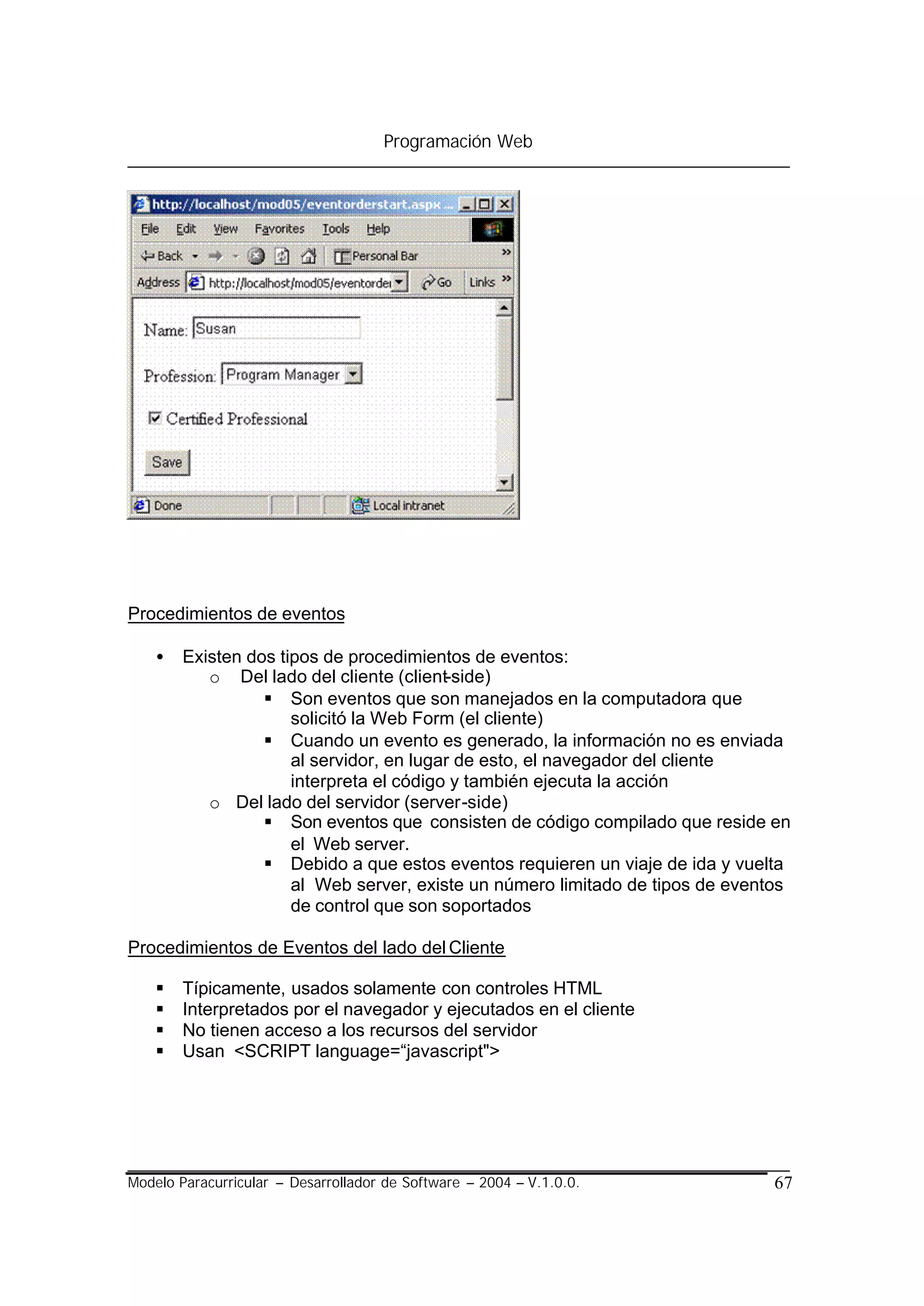 Programación Web




Procedimientos de eventos

    •   Existen dos tipos de procedimientos de eventos:
           o Del lado del cliente (client-side)
                  § Son eventos que son manejados en la computadora que
                      solicitó la Web Form (el cliente)
                  § Cuando un evento es generado, la información no es enviada
                      al servidor, en lugar de esto, el navegador del cliente
                      interpreta el código y también ejecuta la acción
           o Del lado del servidor (server-side)
                  § Son eventos que consisten de código compilado que reside en
                      el Web server.
                  § Debido a que estos eventos requieren un viaje de ida y vuelta
                      al Web server, existe un número limitado de tipos de eventos
                      de control que son soportados

Procedimientos de Eventos del lado del Cliente

    §   Típicamente, usados solamente con controles HTML
    §   Interpretados por el navegador y ejecutados en el cliente
    §   No tienen acceso a los recursos del servidor
    §   Usan <SCRIPT language=“javascript">




Modelo Paracurricular – Desarrollador de Software – 2004 – V.1.0.0.             67
 