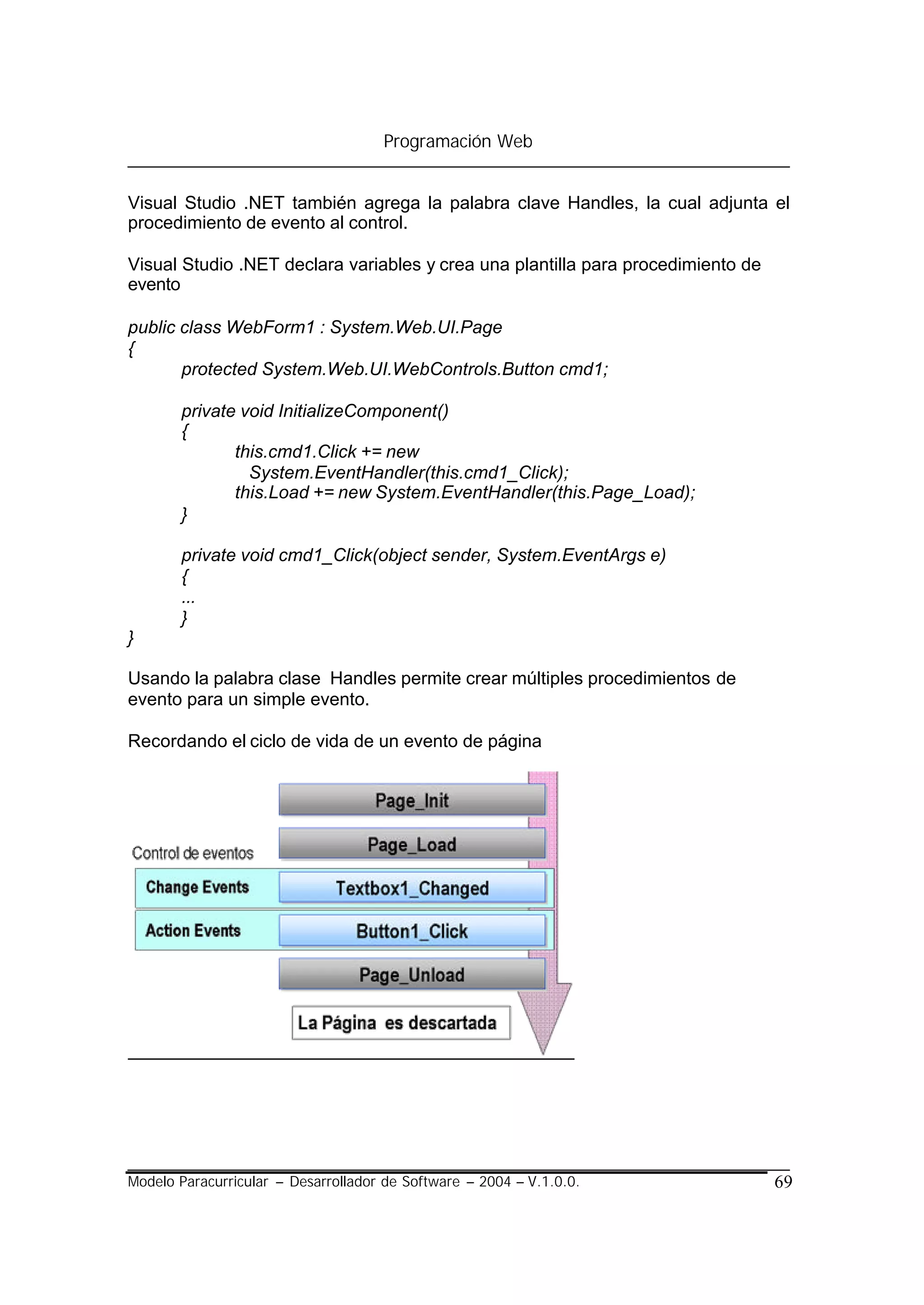 Programación Web


Visual Studio .NET también agrega la palabra clave Handles, la cual adjunta el
procedimiento de evento al control.

Visual Studio .NET declara variables y crea una plantilla para procedimiento de
evento

public class WebForm1 : System.Web.UI.Page
{
       protected System.Web.UI.WebControls.Button cmd1;

       private void InitializeComponent()
       {
              this.cmd1.Click += new
                System.EventHandler(this.cmd1_Click);
              this.Load += new System.EventHandler(this.Page_Load);
       }

       private void cmd1_Click(object sender, System.EventArgs e)
       {
       ...
       }
}

Usando la palabra clase Handles permite crear múltiples procedimientos de
evento para un simple evento.

Recordando el ciclo de vida de un evento de página




Modelo Paracurricular – Desarrollador de Software – 2004 – V.1.0.0.               69
 