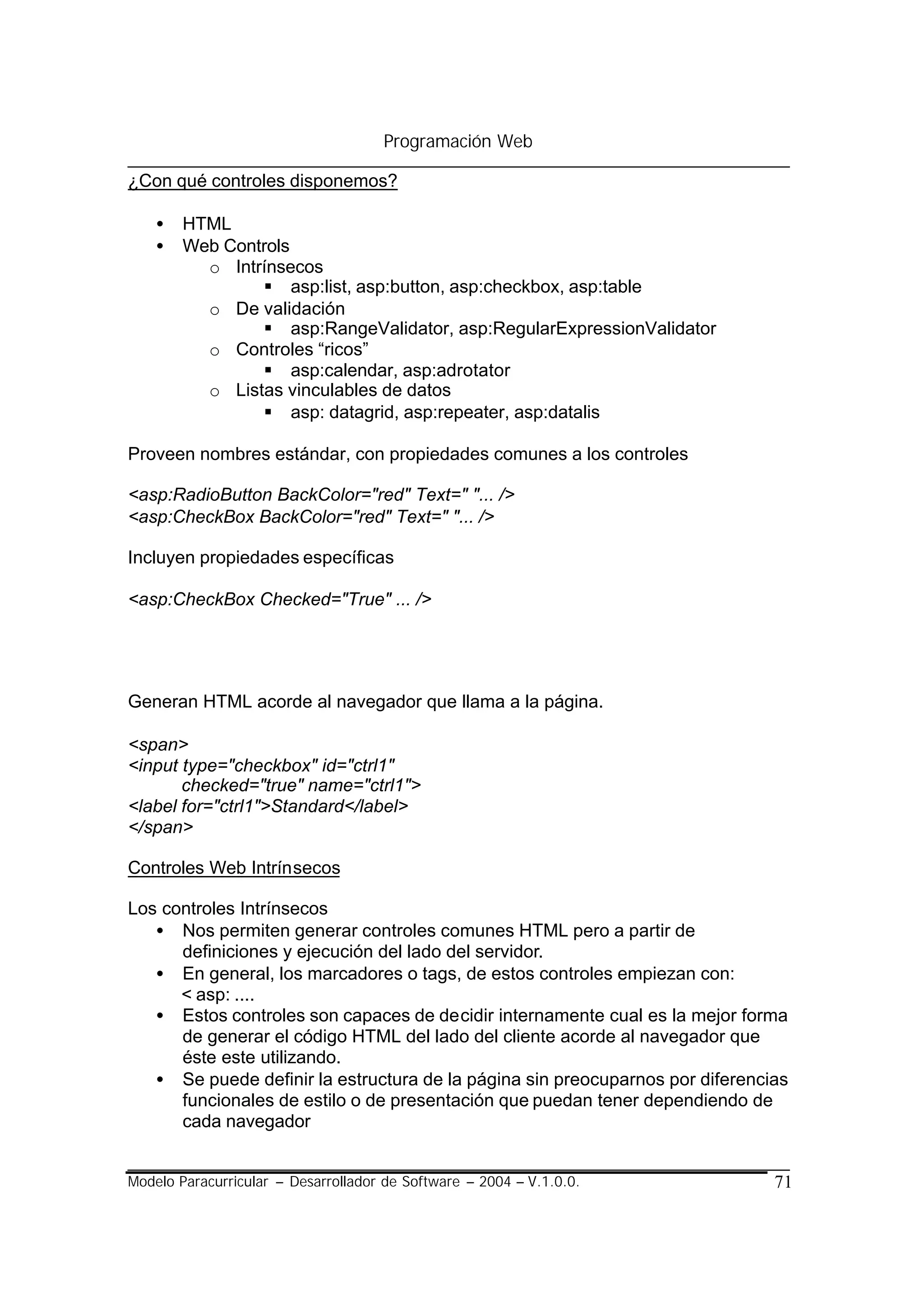 Programación Web

¿Con qué controles disponemos?

    •   HTML
    •   Web Controls
          o Intrínsecos
                § asp:list, asp:button, asp:checkbox, asp:table
          o De validación
                § asp:RangeValidator, asp:RegularExpressionValidator
          o Controles “ricos”
                § asp:calendar, asp:adrotator
          o Listas vinculables de datos
                § asp: datagrid, asp:repeater, asp:datalis

Proveen nombres estándar, con propiedades comunes a los controles

<asp:RadioButton BackColor="red" Text=" "... />
<asp:CheckBox BackColor="red" Text=" "... />

Incluyen propiedades específicas

<asp:CheckBox Checked="True" ... />




Generan HTML acorde al navegador que llama a la página.

<span>
<input type="checkbox" id="ctrl1"
       checked="true" name="ctrl1">
<label for="ctrl1">Standard</label>
</span>

Controles Web Intrínsecos

Los controles Intrínsecos
   • Nos permiten generar controles comunes HTML pero a partir de
      definiciones y ejecución del lado del servidor.
   • En general, los marcadores o tags, de estos controles empiezan con:
      < asp: ....
   • Estos controles son capaces de decidir internamente cual es la mejor forma
      de generar el código HTML del lado del cliente acorde al navegador que
      éste este utilizando.
   • Se puede definir la estructura de la página sin preocuparnos por diferencias
      funcionales de estilo o de presentación que puedan tener dependiendo de
      cada navegador


Modelo Paracurricular – Desarrollador de Software – 2004 – V.1.0.0.            71
 