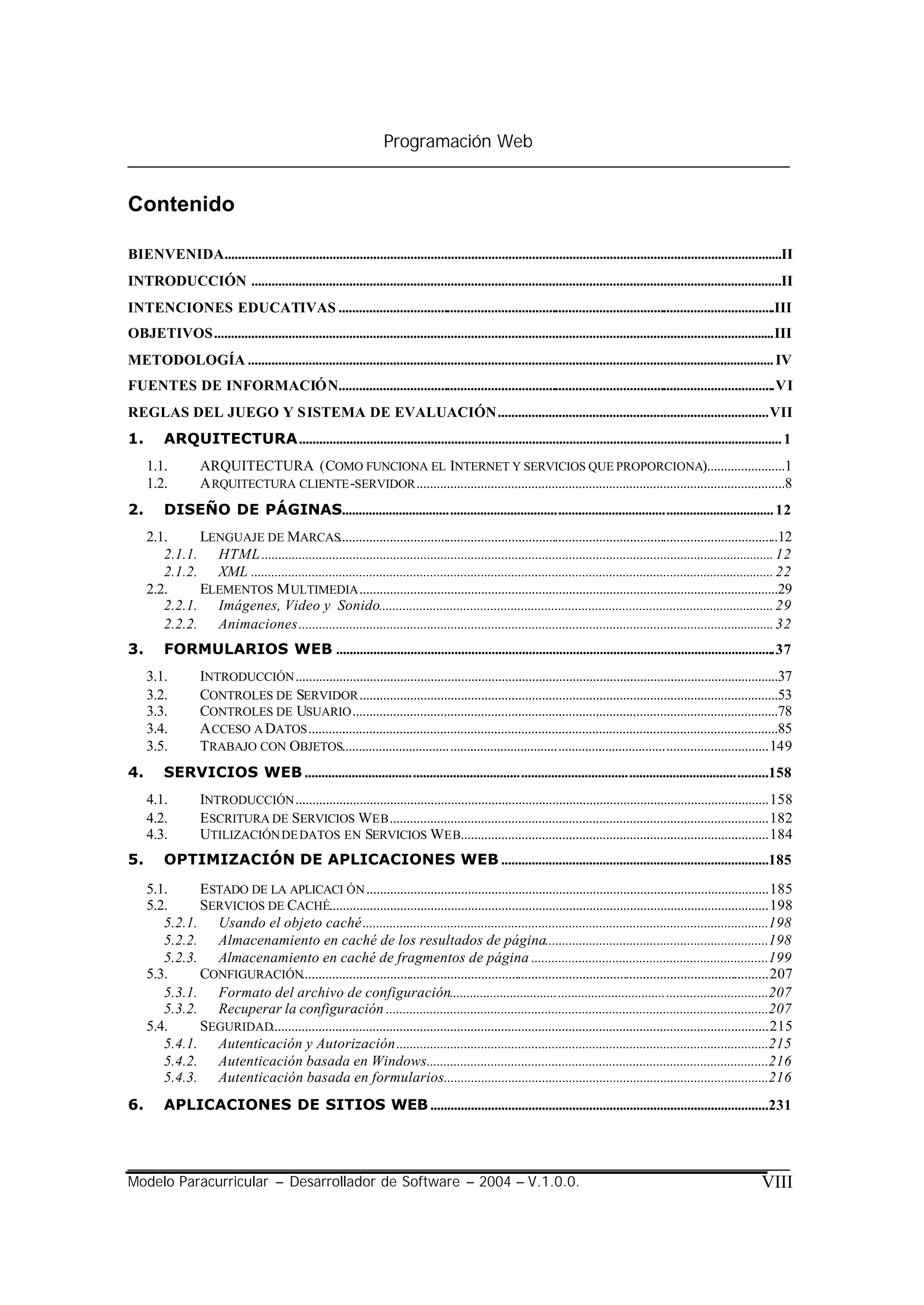 Programación Web


Contenido

BIENVENIDA.....................................................................................................................................................................II
INTRODUCCIÓN .............................................................................................................................................................II
INTENCIONES EDUCATIVAS .................................................................................................................................III
OBJETIVOS......................................................................................................................................................................III
METODOLOGÍA ............................................................................................................................................................ IV
FUENTES DE INFORMACIÓN.................................................................................................................................VI
REGLAS DEL JUEGO Y SISTEMA DE EVALUACIÓN................................................................................VII
1.       ARQUITECTURA............................................................................................................................................... 1
     1.1.          ARQUITECTURA (COMO FUNCIONA EL INTERNET Y SERVICIOS QUE PROPORCIONA).......................1
     1.2.          A RQUITECTURA CLIENTE -SERVIDOR .............................................................................................................8
2.       DISEÑO DE PÁGINAS................................................................................................................................ 12
     2.1.     LENGUAJE DE MARCAS..................................................................................................................................12
        2.1.1. HTML ........................................................................................................................................................ 12
        2.1.2. XML ........................................................................................................................................................... 22
     2.2.     ELEMENTOS M ULTIMEDIA ............................................................................................................................29
        2.2.1. Imágenes, Video y Sonido..................................................................................................................... 29
        2.2.2. Animaciones ............................................................................................................................................. 32
3.       FORMULARIOS WEB ..................................................................................................................................37
     3.1.          INTRODUCCIÓN ...............................................................................................................................................37
     3.2.          CONTROLES DE SERVIDOR ............................................................................................................................53
     3.3.          CONTROLES DE USUARIO ..............................................................................................................................78
     3.4.          A CCESO A DATOS ...........................................................................................................................................85
     3.5.          TRABAJO CON OBJETOS..............................................................................................................................149
4.       SERVICIOS WEB .........................................................................................................................................158
     4.1.          INTRODUCCIÓN ............................................................................................................................................158
     4.2.          ESCRITURA DE SERVICIOS WEB ................................................................................................................182
     4.3.          UTILIZACIÓN DE DATOS EN SERVICIOS WEB...........................................................................................184
5.       OPTIMIZACIÓN DE APLICACIONES WEB ...............................................................................185
     5.1.     ESTADO DE LA APLICACI ÓN .......................................................................................................................185
     5.2.     SERVICIOS DE CACHÉ..................................................................................................................................198
        5.2.1. Usando el objeto caché........................................................................................................................198
        5.2.2. Almacenamiento en caché de los resultados de página..................................................................198
        5.2.3. Almacenamiento en caché de fragmentos de página ......................................................................199
     5.3.     CONFIGURACIÓN..........................................................................................................................................207
        5.3.1. Formato del archivo de configuración..............................................................................................207
        5.3.2. Recuperar la configuración .................................................................................................................207
     5.4.     SEGURIDAD...................................................................................................................................................215
        5.4.1. Autenticación y Autorización..............................................................................................................215
        5.4.2. Autenticación basada en Windows.....................................................................................................216
        5.4.3. Autenticación basada en formularios................................................................................................216
6.       APLICACIONES DE SITIOS WEB ....................................................................................................231




Modelo Paracurricular – Desarrollador de Software – 2004 – V.1.0.0.                                                                                                      VIII
 