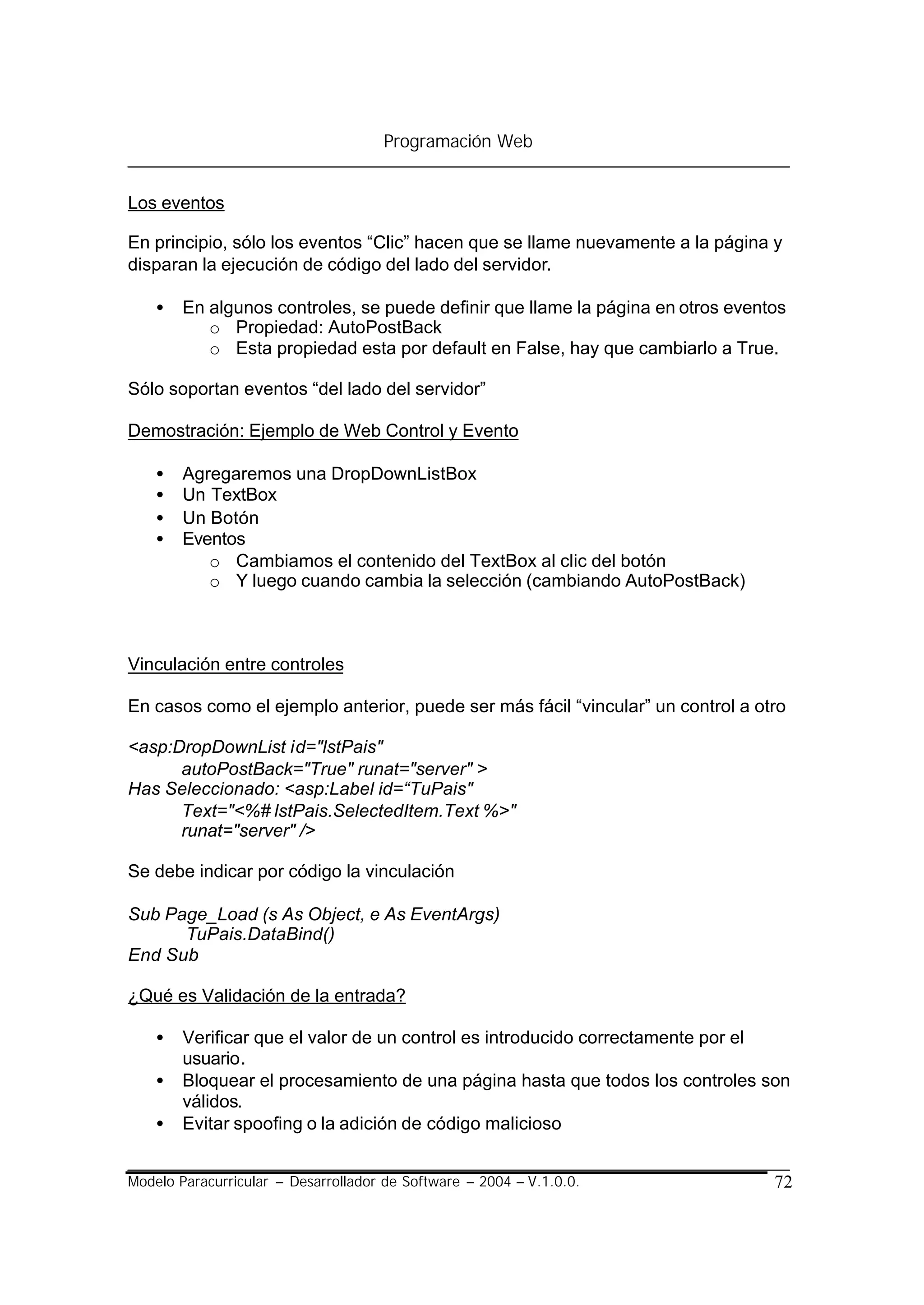 Programación Web


Los eventos

En principio, sólo los eventos “Clic” hacen que se llame nuevamente a la página y
disparan la ejecución de código del lado del servidor.

    •   En algunos controles, se puede definir que llame la página en otros eventos
           o Propiedad: AutoPostBack
           o Esta propiedad esta por default en False, hay que cambiarlo a True.

Sólo soportan eventos “del lado del servidor”

Demostración: Ejemplo de Web Control y Evento

    •   Agregaremos una DropDownListBox
    •   Un TextBox
    •   Un Botón
    •   Eventos
           o Cambiamos el contenido del TextBox al clic del botón
           o Y luego cuando cambia la selección (cambiando AutoPostBack)



Vinculación entre controles

En casos como el ejemplo anterior, puede ser más fácil “vincular” un control a otro

<asp:DropDownList id="lstPais"
      autoPostBack="True" runat="server" >
Has Seleccionado: <asp:Label id=“TuPais"
      Text="<%# lstPais.SelectedItem.Text %>"
      runat="server" />

Se debe indicar por código la vinculación

Sub Page_Load (s As Object, e As EventArgs)
      TuPais.DataBind()
End Sub

¿Qué es Validación de la entrada?

    •   Verificar que el valor de un control es introducido correctamente por el
        usuario.
    •   Bloquear el procesamiento de una página hasta que todos los controles son
        válidos.
    •   Evitar spoofing o la adición de código malicioso


Modelo Paracurricular – Desarrollador de Software – 2004 – V.1.0.0.              72
 