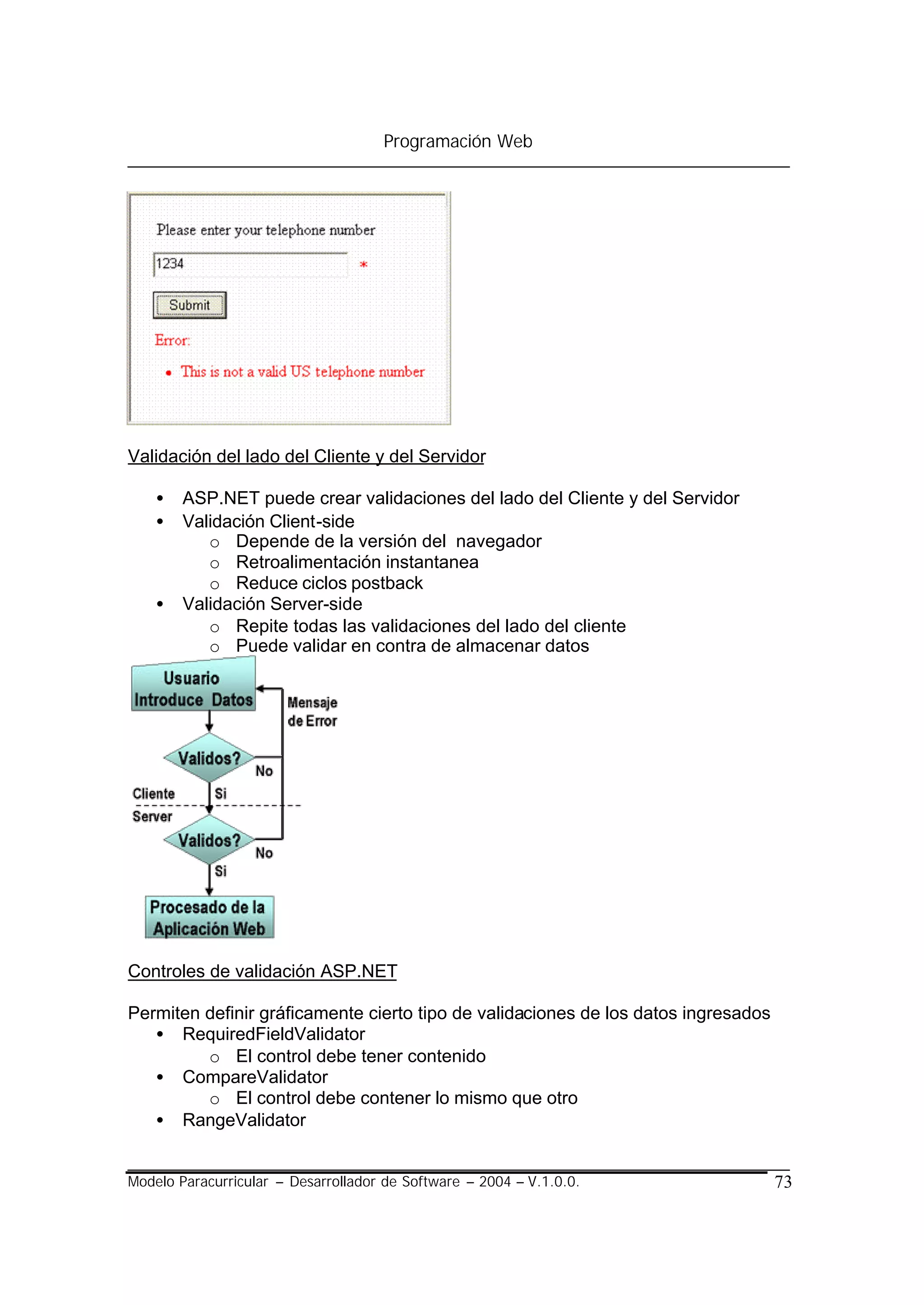 Programación Web




Validación del lado del Cliente y del Servidor

    •   ASP.NET puede crear validaciones del lado del Cliente y del Servidor
    •   Validación Client-side
           o Depende de la versión del navegador
           o Retroalimentación instantanea
           o Reduce ciclos postback
    •   Validación Server-side
           o Repite todas las validaciones del lado del cliente
           o Puede validar en contra de almacenar datos




Controles de validación ASP.NET

Permiten definir gráficamente cierto tipo de validaciones de los datos ingresados
   • RequiredFieldValidator
         o El control debe tener contenido
   • CompareValidator
         o El control debe contener lo mismo que otro
   • RangeValidator


Modelo Paracurricular – Desarrollador de Software – 2004 – V.1.0.0.                 73
 